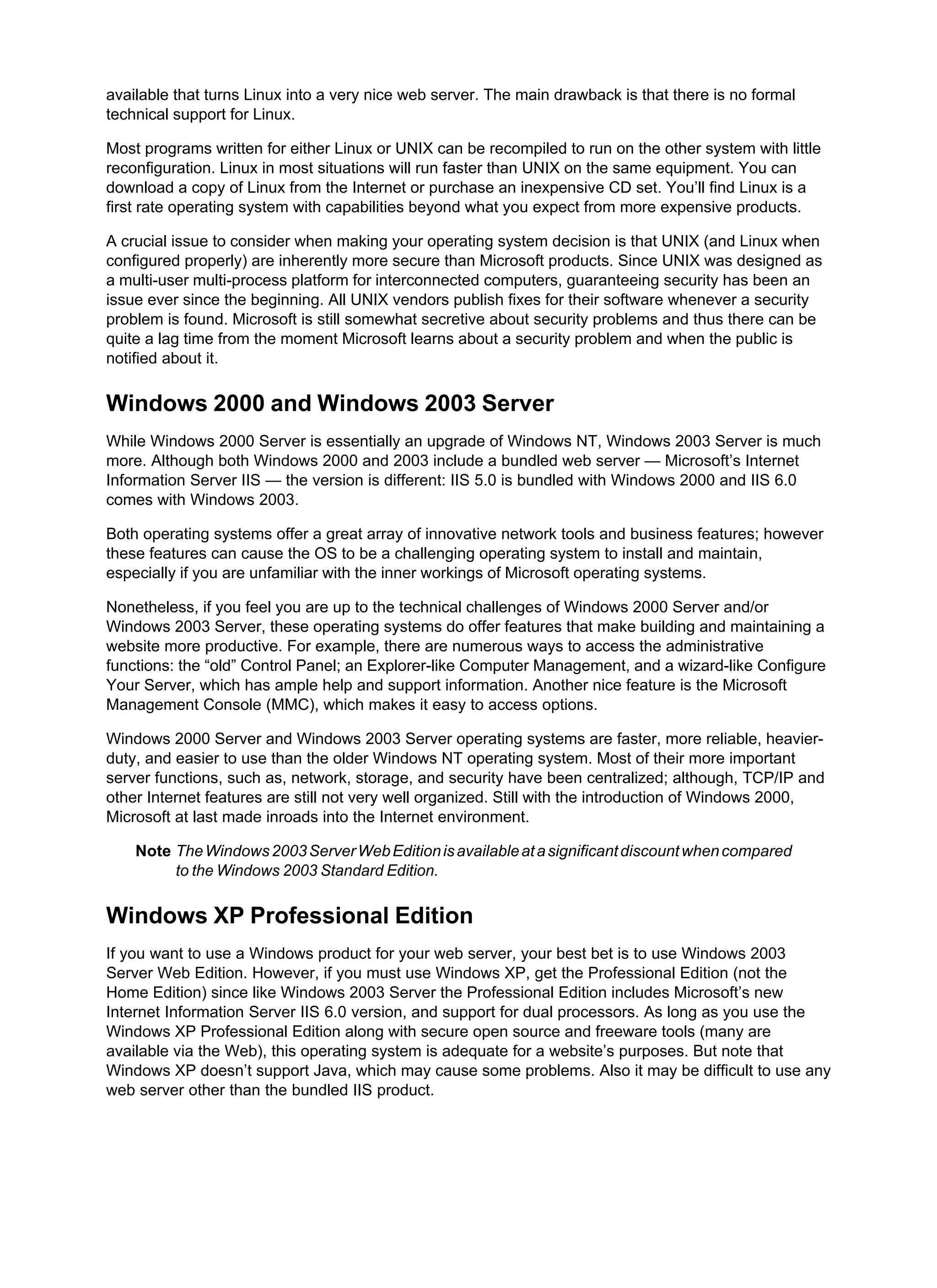 available that turns Linux into a very nice web server. The main drawback is that there is no formal
technical support for Linux.
Most programs written for either Linux or UNIX can be recompiled to run on the other system with little
reconfiguration. Linux in most situations will run faster than UNIX on the same equipment. You can
download a copy of Linux from the Internet or purchase an inexpensive CD set. You’ll find Linux is a
first rate operating system with capabilities beyond what you expect from more expensive products.
A crucial issue to consider when making your operating system decision is that UNIX (and Linux when
configured properly) are inherently more secure than Microsoft products. Since UNIX was designed as
a multi-user multi-process platform for interconnected computers, guaranteeing security has been an
issue ever since the beginning. All UNIX vendors publish fixes for their software whenever a security
problem is found. Microsoft is still somewhat secretive about security problems and thus there can be
quite a lag time from the moment Microsoft learns about a security problem and when the public is
notified about it.
Windows 2000 and Windows 2003 Server
While Windows 2000 Server is essentially an upgrade of Windows NT, Windows 2003 Server is much
more. Although both Windows 2000 and 2003 include a bundled web server — Microsoft’s Internet
Information Server IIS — the version is different: IIS 5.0 is bundled with Windows 2000 and IIS 6.0
comes with Windows 2003.
Both operating systems offer a great array of innovative network tools and business features; however
these features can cause the OS to be a challenging operating system to install and maintain,
especially if you are unfamiliar with the inner workings of Microsoft operating systems.
Nonetheless, if you feel you are up to the technical challenges of Windows 2000 Server and/or
Windows 2003 Server, these operating systems do offer features that make building and maintaining a
website more productive. For example, there are numerous ways to access the administrative
functions: the “old” Control Panel; an Explorer-like Computer Management, and a wizard-like Configure
Your Server, which has ample help and support information. Another nice feature is the Microsoft
Management Console (MMC), which makes it easy to access options.
Windows 2000 Server and Windows 2003 Server operating systems are faster, more reliable, heavier-
duty, and easier to use than the older Windows NT operating system. Most of their more important
server functions, such as, network, storage, and security have been centralized; although, TCP/IP and
other Internet features are still not very well organized. Still with the introduction of Windows 2000,
Microsoft at last made inroads into the Internet environment.
Note TheWindows2003ServerWebEditionisavailableatasignificantdiscountwhencompared
to the Windows 2003 Standard Edition.
Windows XP Professional Edition
If you want to use a Windows product for your web server, your best bet is to use Windows 2003
Server Web Edition. However, if you must use Windows XP, get the Professional Edition (not the
Home Edition) since like Windows 2003 Server the Professional Edition includes Microsoft’s new
Internet Information Server IIS 6.0 version, and support for dual processors. As long as you use the
Windows XP Professional Edition along with secure open source and freeware tools (many are
available via the Web), this operating system is adequate for a website’s purposes. But note that
Windows XP doesn’t support Java, which may cause some problems. Also it may be difficult to use any
web server other than the bundled IIS product.
 