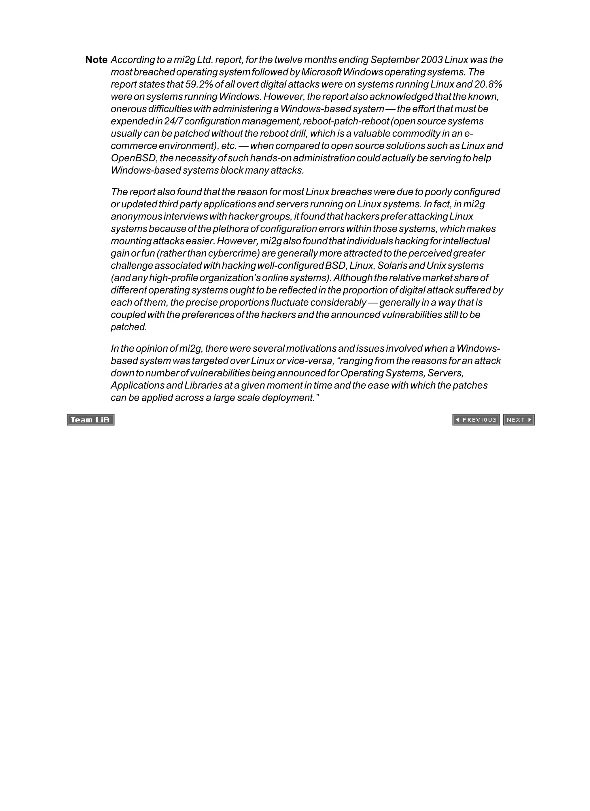 Note According to a mi2g Ltd. report, for the twelve months ending September 2003 Linux was the
mostbreachedoperatingsystemfollowedbyMicrosoftWindowsoperatingsystems.The
report states that 59.2% of all overt digital attacks were on systems running Linux and 20.8%
wereonsystemsrunningWindows.However,thereportalsoacknowledgedthattheknown,
onerousdifficultieswithadministeringaWindows-basedsystem—theeffortthatmustbe
expendedin24/7configurationmanagement,reboot-patch-reboot(opensourcesystems
usually can be patched without the reboot drill, which is a valuable commodity in an e-
commerceenvironment),etc.—whencomparedtoopensourcesolutionssuchasLinuxand
OpenBSD,thenecessityofsuchhands-onadministrationcouldactuallybeservingtohelp
Windows-basedsystemsblockmanyattacks.
The report also found that the reason for most Linux breaches were due to poorly configured
or updated third party applications and servers running on Linux systems. In fact, in mi2g
anonymousinterviewswithhackergroups,itfoundthathackerspreferattackingLinux
systemsbecauseoftheplethoraofconfigurationerrorswithinthosesystems,whichmakes
mountingattackseasier.However,mi2galsofoundthatindividualshackingforintellectual
gainorfun(ratherthancybercrime)aregenerallymoreattractedtotheperceivedgreater
challengeassociatedwithhackingwell-configuredBSD,Linux,SolarisandUnixsystems
(andanyhigh-profileorganization’sonlinesystems).Althoughtherelativemarketshareof
different operating systems ought to be reflected in the proportion of digital attack suffered by
each of them, the precise proportions fluctuate considerably — generally in a way that is
coupledwiththepreferencesofthehackersandtheannouncedvulnerabilitiesstilltobe
patched.
Intheopinionofmi2g,therewereseveralmotivationsandissuesinvolvedwhenaWindows-
based system was targeted over Linux or vice-versa, “ranging from the reasons for an attack
downtonumberofvulnerabilitiesbeingannouncedforOperatingSystems,Servers,
Applications and Libraries at a given moment in time and the ease with which the patches
can be applied across a large scale deployment.”
 