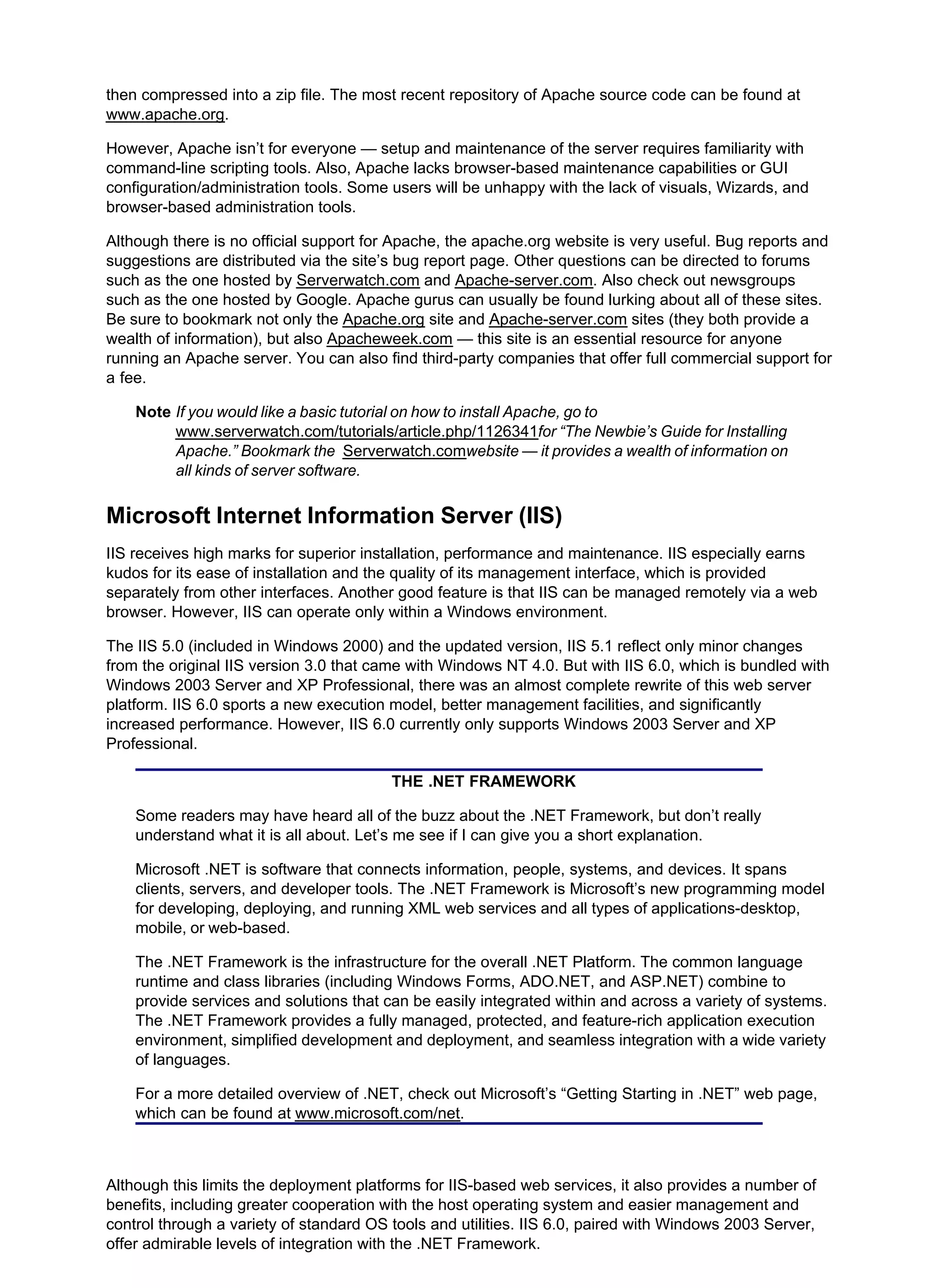 then compressed into a zip file. The most recent repository of Apache source code can be found at
www.apache.org.
However, Apache isn’t for everyone — setup and maintenance of the server requires familiarity with
command-line scripting tools. Also, Apache lacks browser-based maintenance capabilities or GUI
configuration/administration tools. Some users will be unhappy with the lack of visuals, Wizards, and
browser-based administration tools.
Although there is no official support for Apache, the apache.org website is very useful. Bug reports and
suggestions are distributed via the site’s bug report page. Other questions can be directed to forums
such as the one hosted by Serverwatch.com and Apache-server.com. Also check out newsgroups
such as the one hosted by Google. Apache gurus can usually be found lurking about all of these sites.
Be sure to bookmark not only the Apache.org site and Apache-server.com sites (they both provide a
wealth of information), but also Apacheweek.com — this site is an essential resource for anyone
running an Apache server. You can also find third-party companies that offer full commercial support for
a fee.
Note If you would like a basic tutorial on how to install Apache, go to
www.serverwatch.com/tutorials/article.php/1126341for “The Newbie’s Guide for Installing
Apache.” Bookmark the Serverwatch.comwebsite — it provides a wealth of information on
all kinds of server software.
Microsoft Internet Information Server (IIS)
IIS receives high marks for superior installation, performance and maintenance. IIS especially earns
kudos for its ease of installation and the quality of its management interface, which is provided
separately from other interfaces. Another good feature is that IIS can be managed remotely via a web
browser. However, IIS can operate only within a Windows environment.
The IIS 5.0 (included in Windows 2000) and the updated version, IIS 5.1 reflect only minor changes
from the original IIS version 3.0 that came with Windows NT 4.0. But with IIS 6.0, which is bundled with
Windows 2003 Server and XP Professional, there was an almost complete rewrite of this web server
platform. IIS 6.0 sports a new execution model, better management facilities, and significantly
increased performance. However, IIS 6.0 currently only supports Windows 2003 Server and XP
Professional.
THE .NET FRAMEWORK
Some readers may have heard all of the buzz about the .NET Framework, but don’t really
understand what it is all about. Let’s me see if I can give you a short explanation.
Microsoft .NET is software that connects information, people, systems, and devices. It spans
clients, servers, and developer tools. The .NET Framework is Microsoft’s new programming model
for developing, deploying, and running XML web services and all types of applications-desktop,
mobile, or web-based.
The .NET Framework is the infrastructure for the overall .NET Platform. The common language
runtime and class libraries (including Windows Forms, ADO.NET, and ASP.NET) combine to
provide services and solutions that can be easily integrated within and across a variety of systems.
The .NET Framework provides a fully managed, protected, and feature-rich application execution
environment, simplified development and deployment, and seamless integration with a wide variety
of languages.
For a more detailed overview of .NET, check out Microsoft’s “Getting Starting in .NET” web page,
which can be found at www.microsoft.com/net.
Although this limits the deployment platforms for IIS-based web services, it also provides a number of
benefits, including greater cooperation with the host operating system and easier management and
control through a variety of standard OS tools and utilities. IIS 6.0, paired with Windows 2003 Server,
offer admirable levels of integration with the .NET Framework.
 