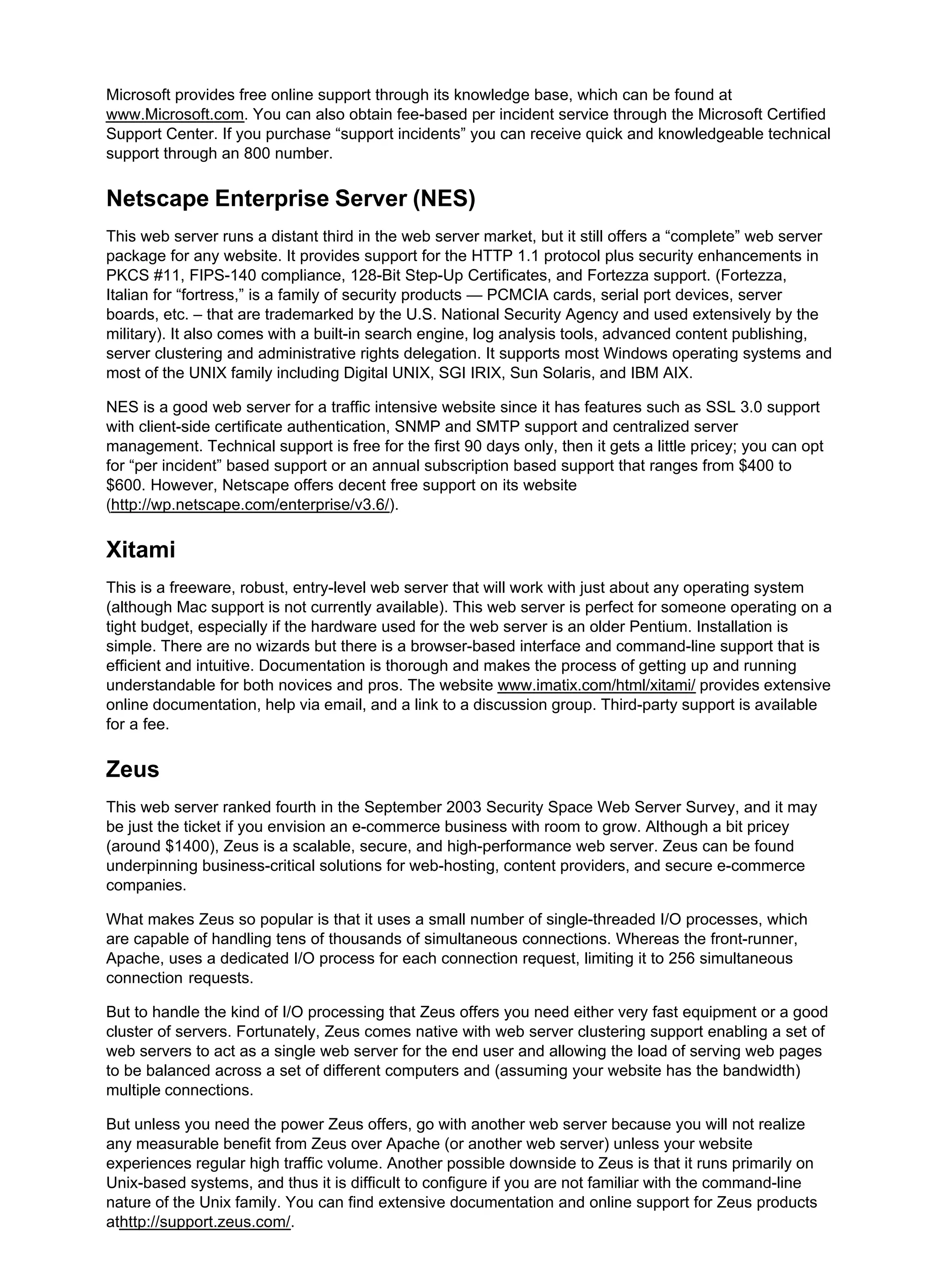 Microsoft provides free online support through its knowledge base, which can be found at
www.Microsoft.com. You can also obtain fee-based per incident service through the Microsoft Certified
Support Center. If you purchase “support incidents” you can receive quick and knowledgeable technical
support through an 800 number.
Netscape Enterprise Server (NES)
This web server runs a distant third in the web server market, but it still offers a “complete” web server
package for any website. It provides support for the HTTP 1.1 protocol plus security enhancements in
PKCS #11, FIPS-140 compliance, 128-Bit Step-Up Certificates, and Fortezza support. (Fortezza,
Italian for “fortress,” is a family of security products — PCMCIA cards, serial port devices, server
boards, etc. – that are trademarked by the U.S. National Security Agency and used extensively by the
military). It also comes with a built-in search engine, log analysis tools, advanced content publishing,
server clustering and administrative rights delegation. It supports most Windows operating systems and
most of the UNIX family including Digital UNIX, SGI IRIX, Sun Solaris, and IBM AIX.
NES is a good web server for a traffic intensive website since it has features such as SSL 3.0 support
with client-side certificate authentication, SNMP and SMTP support and centralized server
management. Technical support is free for the first 90 days only, then it gets a little pricey; you can opt
for “per incident” based support or an annual subscription based support that ranges from $400 to
$600. However, Netscape offers decent free support on its website
(http://wp.netscape.com/enterprise/v3.6/).
Xitami
This is a freeware, robust, entry-level web server that will work with just about any operating system
(although Mac support is not currently available). This web server is perfect for someone operating on a
tight budget, especially if the hardware used for the web server is an older Pentium. Installation is
simple. There are no wizards but there is a browser-based interface and command-line support that is
efficient and intuitive. Documentation is thorough and makes the process of getting up and running
understandable for both novices and pros. The website www.imatix.com/html/xitami/ provides extensive
online documentation, help via email, and a link to a discussion group. Third-party support is available
for a fee.
Zeus
This web server ranked fourth in the September 2003 Security Space Web Server Survey, and it may
be just the ticket if you envision an e-commerce business with room to grow. Although a bit pricey
(around $1400), Zeus is a scalable, secure, and high-performance web server. Zeus can be found
underpinning business-critical solutions for web-hosting, content providers, and secure e-commerce
companies.
What makes Zeus so popular is that it uses a small number of single-threaded I/O processes, which
are capable of handling tens of thousands of simultaneous connections. Whereas the front-runner,
Apache, uses a dedicated I/O process for each connection request, limiting it to 256 simultaneous
connection requests.
But to handle the kind of I/O processing that Zeus offers you need either very fast equipment or a good
cluster of servers. Fortunately, Zeus comes native with web server clustering support enabling a set of
web servers to act as a single web server for the end user and allowing the load of serving web pages
to be balanced across a set of different computers and (assuming your website has the bandwidth)
multiple connections.
But unless you need the power Zeus offers, go with another web server because you will not realize
any measurable benefit from Zeus over Apache (or another web server) unless your website
experiences regular high traffic volume. Another possible downside to Zeus is that it runs primarily on
Unix-based systems, and thus it is difficult to configure if you are not familiar with the command-line
nature of the Unix family. You can find extensive documentation and online support for Zeus products
athttp://support.zeus.com/.
 