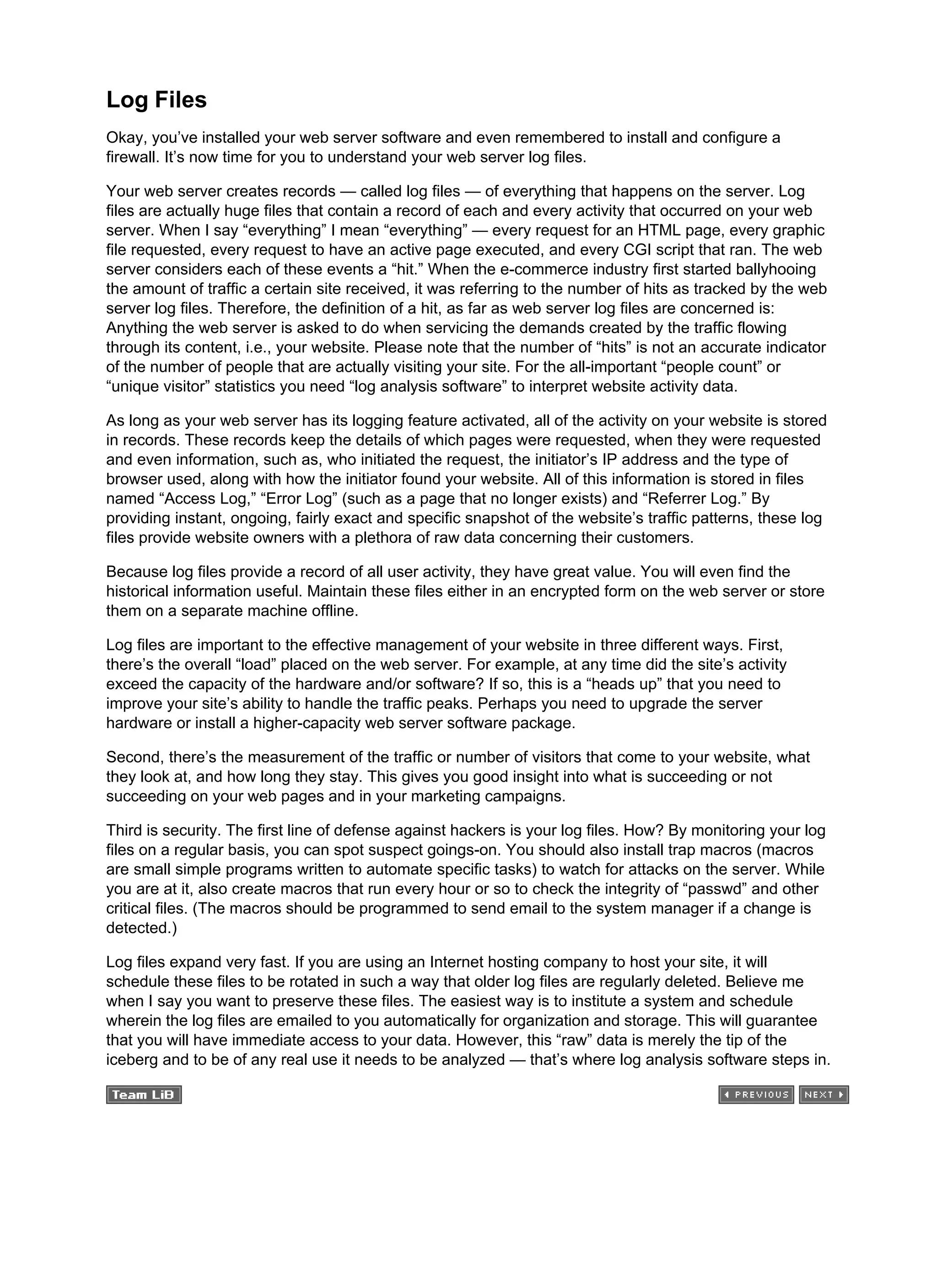 Log Files
Okay, you’ve installed your web server software and even remembered to install and configure a
firewall. It’s now time for you to understand your web server log files.
Your web server creates records — called log files — of everything that happens on the server. Log
files are actually huge files that contain a record of each and every activity that occurred on your web
server. When I say “everything” I mean “everything” — every request for an HTML page, every graphic
file requested, every request to have an active page executed, and every CGI script that ran. The web
server considers each of these events a “hit.” When the e-commerce industry first started ballyhooing
the amount of traffic a certain site received, it was referring to the number of hits as tracked by the web
server log files. Therefore, the definition of a hit, as far as web server log files are concerned is:
Anything the web server is asked to do when servicing the demands created by the traffic flowing
through its content, i.e., your website. Please note that the number of “hits” is not an accurate indicator
of the number of people that are actually visiting your site. For the all-important “people count” or
“unique visitor” statistics you need “log analysis software” to interpret website activity data.
As long as your web server has its logging feature activated, all of the activity on your website is stored
in records. These records keep the details of which pages were requested, when they were requested
and even information, such as, who initiated the request, the initiator’s IP address and the type of
browser used, along with how the initiator found your website. All of this information is stored in files
named “Access Log,” “Error Log” (such as a page that no longer exists) and “Referrer Log.” By
providing instant, ongoing, fairly exact and specific snapshot of the website’s traffic patterns, these log
files provide website owners with a plethora of raw data concerning their customers.
Because log files provide a record of all user activity, they have great value. You will even find the
historical information useful. Maintain these files either in an encrypted form on the web server or store
them on a separate machine offline.
Log files are important to the effective management of your website in three different ways. First,
there’s the overall “load” placed on the web server. For example, at any time did the site’s activity
exceed the capacity of the hardware and/or software? If so, this is a “heads up” that you need to
improve your site’s ability to handle the traffic peaks. Perhaps you need to upgrade the server
hardware or install a higher-capacity web server software package.
Second, there’s the measurement of the traffic or number of visitors that come to your website, what
they look at, and how long they stay. This gives you good insight into what is succeeding or not
succeeding on your web pages and in your marketing campaigns.
Third is security. The first line of defense against hackers is your log files. How? By monitoring your log
files on a regular basis, you can spot suspect goings-on. You should also install trap macros (macros
are small simple programs written to automate specific tasks) to watch for attacks on the server. While
you are at it, also create macros that run every hour or so to check the integrity of “passwd” and other
critical files. (The macros should be programmed to send email to the system manager if a change is
detected.)
Log files expand very fast. If you are using an Internet hosting company to host your site, it will
schedule these files to be rotated in such a way that older log files are regularly deleted. Believe me
when I say you want to preserve these files. The easiest way is to institute a system and schedule
wherein the log files are emailed to you automatically for organization and storage. This will guarantee
that you will have immediate access to your data. However, this “raw” data is merely the tip of the
iceberg and to be of any real use it needs to be analyzed — that’s where log analysis software steps in.
 