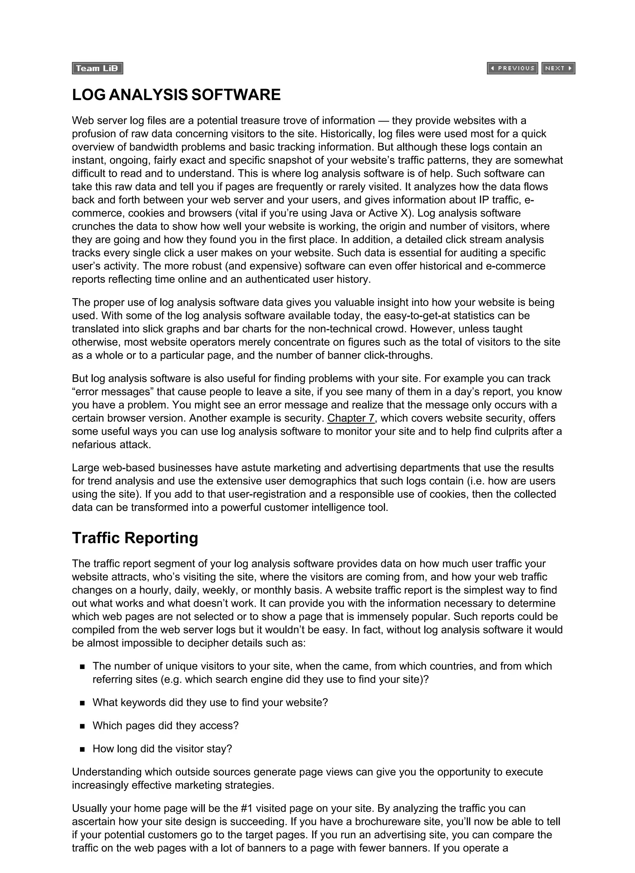LOG ANALYSIS SOFTWARE
Web server log files are a potential treasure trove of information — they provide websites with a
profusion of raw data concerning visitors to the site. Historically, log files were used most for a quick
overview of bandwidth problems and basic tracking information. But although these logs contain an
instant, ongoing, fairly exact and specific snapshot of your website’s traffic patterns, they are somewhat
difficult to read and to understand. This is where log analysis software is of help. Such software can
take this raw data and tell you if pages are frequently or rarely visited. It analyzes how the data flows
back and forth between your web server and your users, and gives information about IP traffic, e-
commerce, cookies and browsers (vital if you’re using Java or Active X). Log analysis software
crunches the data to show how well your website is working, the origin and number of visitors, where
they are going and how they found you in the first place. In addition, a detailed click stream analysis
tracks every single click a user makes on your website. Such data is essential for auditing a specific
user’s activity. The more robust (and expensive) software can even offer historical and e-commerce
reports reflecting time online and an authenticated user history.
The proper use of log analysis software data gives you valuable insight into how your website is being
used. With some of the log analysis software available today, the easy-to-get-at statistics can be
translated into slick graphs and bar charts for the non-technical crowd. However, unless taught
otherwise, most website operators merely concentrate on figures such as the total of visitors to the site
as a whole or to a particular page, and the number of banner click-throughs.
But log analysis software is also useful for finding problems with your site. For example you can track
“error messages” that cause people to leave a site, if you see many of them in a day’s report, you know
you have a problem. You might see an error message and realize that the message only occurs with a
certain browser version. Another example is security. Chapter 7, which covers website security, offers
some useful ways you can use log analysis software to monitor your site and to help find culprits after a
nefarious attack.
Large web-based businesses have astute marketing and advertising departments that use the results
for trend analysis and use the extensive user demographics that such logs contain (i.e. how are users
using the site). If you add to that user-registration and a responsible use of cookies, then the collected
data can be transformed into a powerful customer intelligence tool.
Traffic Reporting
The traffic report segment of your log analysis software provides data on how much user traffic your
website attracts, who’s visiting the site, where the visitors are coming from, and how your web traffic
changes on a hourly, daily, weekly, or monthly basis. A website traffic report is the simplest way to find
out what works and what doesn’t work. It can provide you with the information necessary to determine
which web pages are not selected or to show a page that is immensely popular. Such reports could be
compiled from the web server logs but it wouldn’t be easy. In fact, without log analysis software it would
be almost impossible to decipher details such as:
The number of unique visitors to your site, when the came, from which countries, and from which
referring sites (e.g. which search engine did they use to find your site)?
What keywords did they use to find your website?
Which pages did they access?
How long did the visitor stay?
Understanding which outside sources generate page views can give you the opportunity to execute
increasingly effective marketing strategies.
Usually your home page will be the #1 visited page on your site. By analyzing the traffic you can
ascertain how your site design is succeeding. If you have a brochureware site, you’ll now be able to tell
if your potential customers go to the target pages. If you run an advertising site, you can compare the
traffic on the web pages with a lot of banners to a page with fewer banners. If you operate a
 