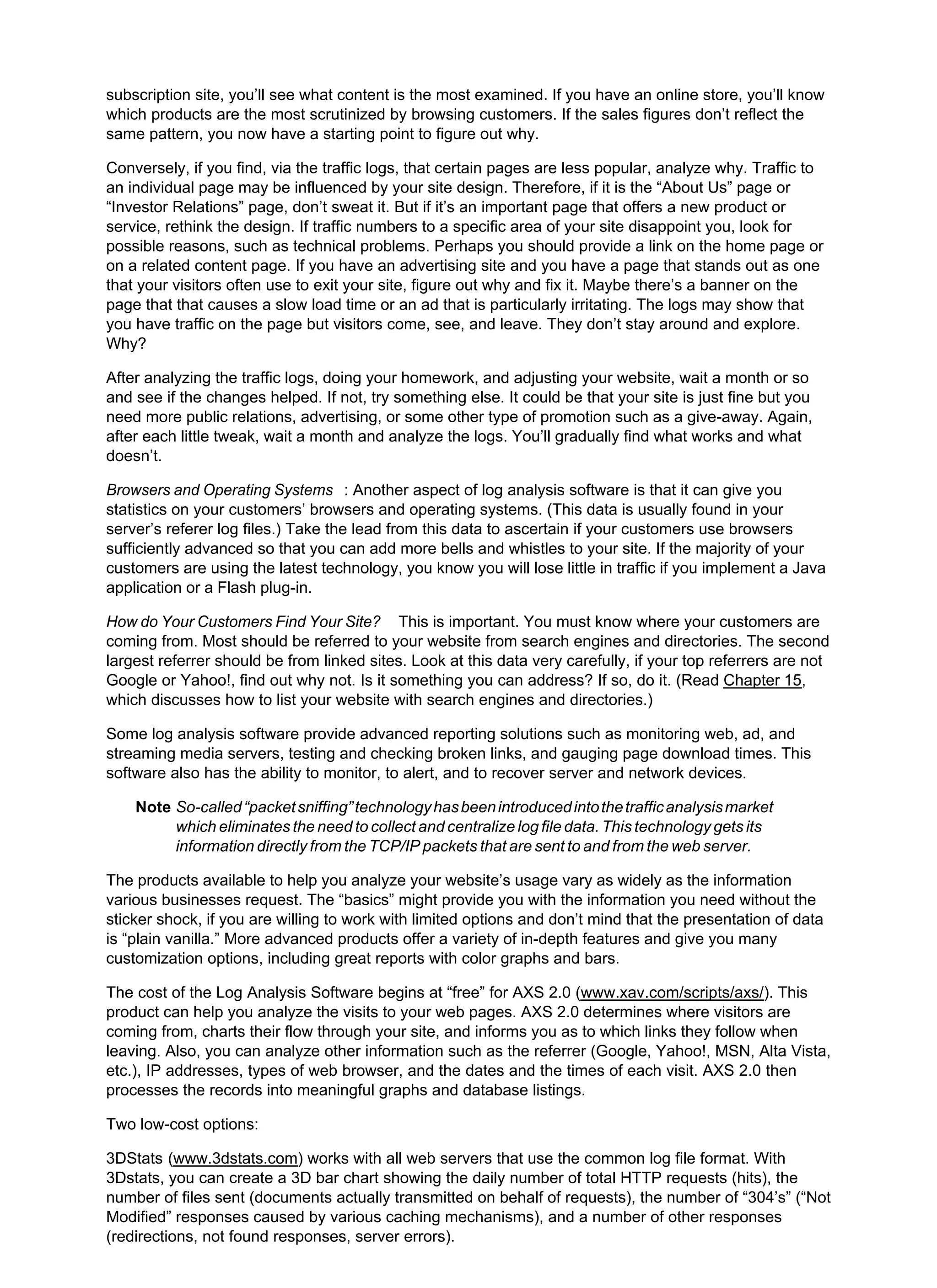 subscription site, you’ll see what content is the most examined. If you have an online store, you’ll know
which products are the most scrutinized by browsing customers. If the sales figures don’t reflect the
same pattern, you now have a starting point to figure out why.
Conversely, if you find, via the traffic logs, that certain pages are less popular, analyze why. Traffic to
an individual page may be influenced by your site design. Therefore, if it is the “About Us” page or
“Investor Relations” page, don’t sweat it. But if it’s an important page that offers a new product or
service, rethink the design. If traffic numbers to a specific area of your site disappoint you, look for
possible reasons, such as technical problems. Perhaps you should provide a link on the home page or
on a related content page. If you have an advertising site and you have a page that stands out as one
that your visitors often use to exit your site, figure out why and fix it. Maybe there’s a banner on the
page that that causes a slow load time or an ad that is particularly irritating. The logs may show that
you have traffic on the page but visitors come, see, and leave. They don’t stay around and explore.
Why?
After analyzing the traffic logs, doing your homework, and adjusting your website, wait a month or so
and see if the changes helped. If not, try something else. It could be that your site is just fine but you
need more public relations, advertising, or some other type of promotion such as a give-away. Again,
after each little tweak, wait a month and analyze the logs. You’ll gradually find what works and what
doesn’t.
Browsers and Operating Systems : Another aspect of log analysis software is that it can give you
statistics on your customers’ browsers and operating systems. (This data is usually found in your
server’s referer log files.) Take the lead from this data to ascertain if your customers use browsers
sufficiently advanced so that you can add more bells and whistles to your site. If the majority of your
customers are using the latest technology, you know you will lose little in traffic if you implement a Java
application or a Flash plug-in.
How do Your Customers Find Your Site? This is important. You must know where your customers are
coming from. Most should be referred to your website from search engines and directories. The second
largest referrer should be from linked sites. Look at this data very carefully, if your top referrers are not
Google or Yahoo!, find out why not. Is it something you can address? If so, do it. (Read Chapter 15,
which discusses how to list your website with search engines and directories.)
Some log analysis software provide advanced reporting solutions such as monitoring web, ad, and
streaming media servers, testing and checking broken links, and gauging page download times. This
software also has the ability to monitor, to alert, and to recover server and network devices.
Note So-called“packetsniffing”technologyhasbeenintroducedintothetrafficanalysismarket
which eliminates the need to collect and centralize log file data. This technology gets its
information directly from the TCP/IP packets that are sent to and from the web server.
The products available to help you analyze your website’s usage vary as widely as the information
various businesses request. The “basics” might provide you with the information you need without the
sticker shock, if you are willing to work with limited options and don’t mind that the presentation of data
is “plain vanilla.” More advanced products offer a variety of in-depth features and give you many
customization options, including great reports with color graphs and bars.
The cost of the Log Analysis Software begins at “free” for AXS 2.0 (www.xav.com/scripts/axs/). This
product can help you analyze the visits to your web pages. AXS 2.0 determines where visitors are
coming from, charts their flow through your site, and informs you as to which links they follow when
leaving. Also, you can analyze other information such as the referrer (Google, Yahoo!, MSN, Alta Vista,
etc.), IP addresses, types of web browser, and the dates and the times of each visit. AXS 2.0 then
processes the records into meaningful graphs and database listings.
Two low-cost options:
3DStats (www.3dstats.com) works with all web servers that use the common log file format. With
3Dstats, you can create a 3D bar chart showing the daily number of total HTTP requests (hits), the
number of files sent (documents actually transmitted on behalf of requests), the number of “304’s” (“Not
Modified” responses caused by various caching mechanisms), and a number of other responses
(redirections, not found responses, server errors).
 