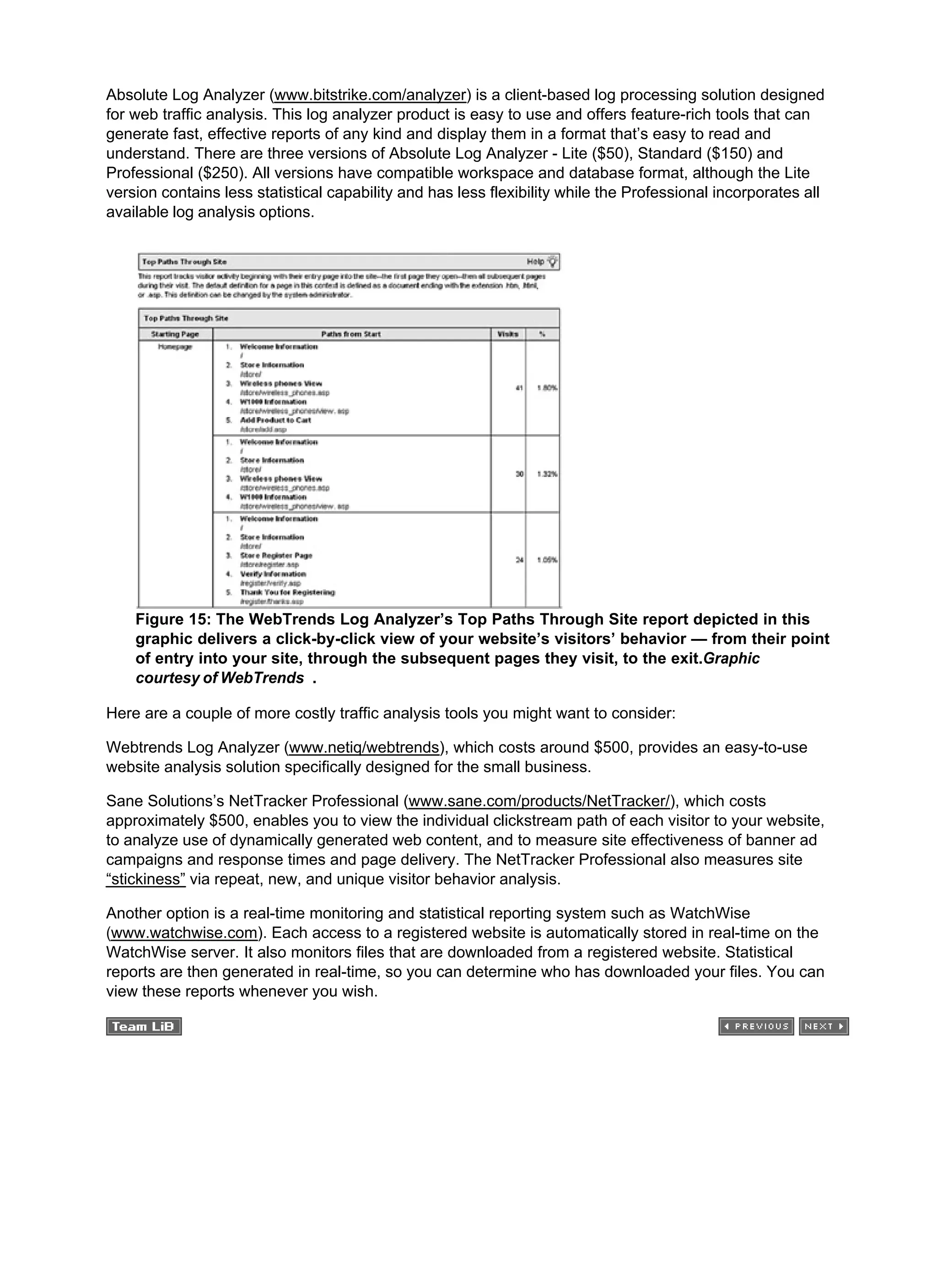 Absolute Log Analyzer (www.bitstrike.com/analyzer) is a client-based log processing solution designed
for web traffic analysis. This log analyzer product is easy to use and offers feature-rich tools that can
generate fast, effective reports of any kind and display them in a format that’s easy to read and
understand. There are three versions of Absolute Log Analyzer - Lite ($50), Standard ($150) and
Professional ($250). All versions have compatible workspace and database format, although the Lite
version contains less statistical capability and has less flexibility while the Professional incorporates all
available log analysis options.
Figure 15: The WebTrends Log Analyzer’s Top Paths Through Site report depicted in this
graphic delivers a click-by-click view of your website’s visitors’ behavior — from their point
of entry into your site, through the subsequent pages they visit, to the exit.Graphic
courtesy of WebTrends .
Here are a couple of more costly traffic analysis tools you might want to consider:
Webtrends Log Analyzer (www.netiq/webtrends), which costs around $500, provides an easy-to-use
website analysis solution specifically designed for the small business.
Sane Solutions’s NetTracker Professional (www.sane.com/products/NetTracker/), which costs
approximately $500, enables you to view the individual clickstream path of each visitor to your website,
to analyze use of dynamically generated web content, and to measure site effectiveness of banner ad
campaigns and response times and page delivery. The NetTracker Professional also measures site
“stickiness” via repeat, new, and unique visitor behavior analysis.
Another option is a real-time monitoring and statistical reporting system such as WatchWise
(www.watchwise.com). Each access to a registered website is automatically stored in real-time on the
WatchWise server. It also monitors files that are downloaded from a registered website. Statistical
reports are then generated in real-time, so you can determine who has downloaded your files. You can
view these reports whenever you wish.
 