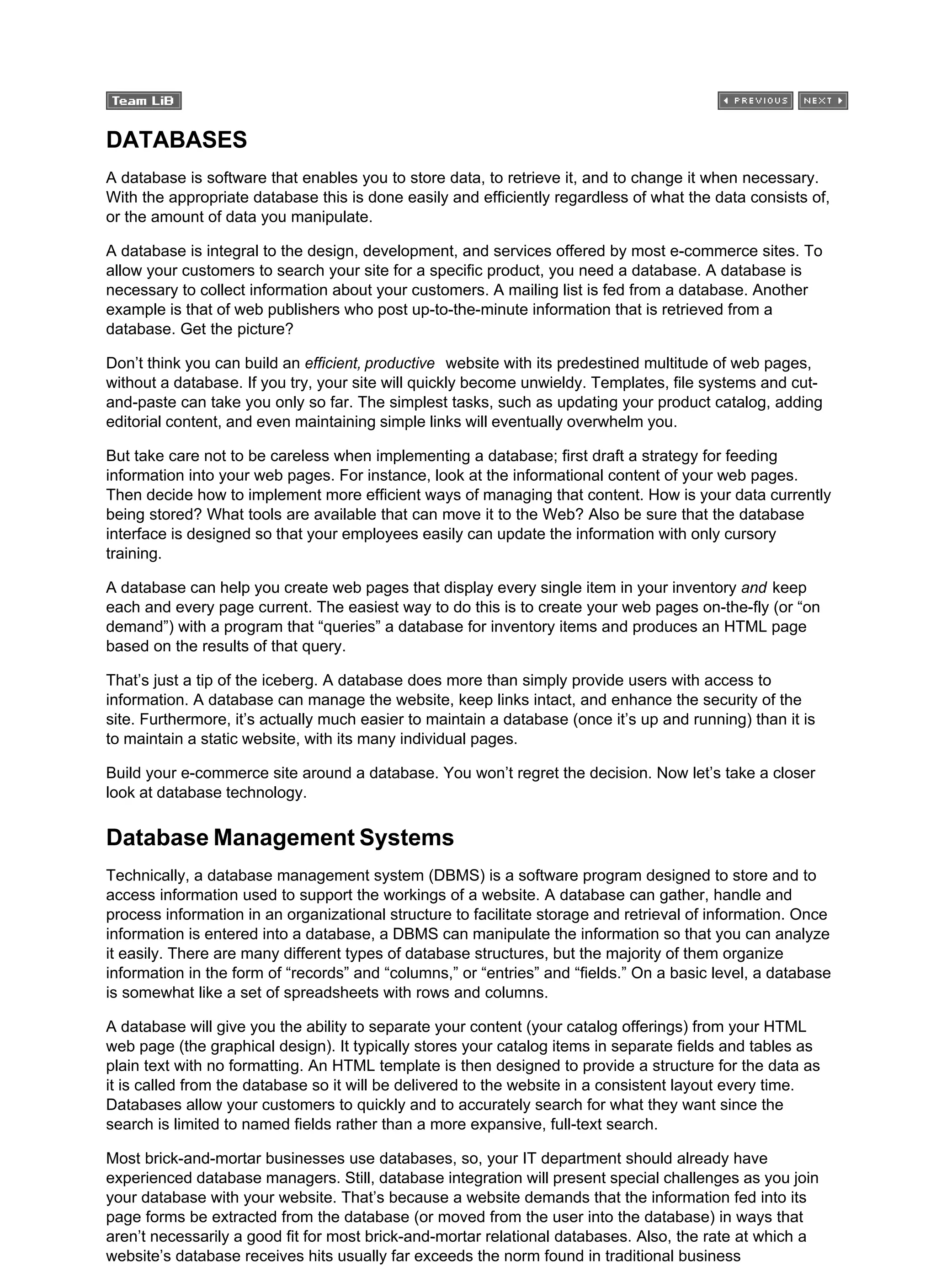DATABASES
A database is software that enables you to store data, to retrieve it, and to change it when necessary.
With the appropriate database this is done easily and efficiently regardless of what the data consists of,
or the amount of data you manipulate.
A database is integral to the design, development, and services offered by most e-commerce sites. To
allow your customers to search your site for a specific product, you need a database. A database is
necessary to collect information about your customers. A mailing list is fed from a database. Another
example is that of web publishers who post up-to-the-minute information that is retrieved from a
database. Get the picture?
Don’t think you can build an efficient, productive website with its predestined multitude of web pages,
without a database. If you try, your site will quickly become unwieldy. Templates, file systems and cut-
and-paste can take you only so far. The simplest tasks, such as updating your product catalog, adding
editorial content, and even maintaining simple links will eventually overwhelm you.
But take care not to be careless when implementing a database; first draft a strategy for feeding
information into your web pages. For instance, look at the informational content of your web pages.
Then decide how to implement more efficient ways of managing that content. How is your data currently
being stored? What tools are available that can move it to the Web? Also be sure that the database
interface is designed so that your employees easily can update the information with only cursory
training.
A database can help you create web pages that display every single item in your inventory and keep
each and every page current. The easiest way to do this is to create your web pages on-the-fly (or “on
demand”) with a program that “queries” a database for inventory items and produces an HTML page
based on the results of that query.
That’s just a tip of the iceberg. A database does more than simply provide users with access to
information. A database can manage the website, keep links intact, and enhance the security of the
site. Furthermore, it’s actually much easier to maintain a database (once it’s up and running) than it is
to maintain a static website, with its many individual pages.
Build your e-commerce site around a database. You won’t regret the decision. Now let’s take a closer
look at database technology.
Database Management Systems
Technically, a database management system (DBMS) is a software program designed to store and to
access information used to support the workings of a website. A database can gather, handle and
process information in an organizational structure to facilitate storage and retrieval of information. Once
information is entered into a database, a DBMS can manipulate the information so that you can analyze
it easily. There are many different types of database structures, but the majority of them organize
information in the form of “records” and “columns,” or “entries” and “fields.” On a basic level, a database
is somewhat like a set of spreadsheets with rows and columns.
A database will give you the ability to separate your content (your catalog offerings) from your HTML
web page (the graphical design). It typically stores your catalog items in separate fields and tables as
plain text with no formatting. An HTML template is then designed to provide a structure for the data as
it is called from the database so it will be delivered to the website in a consistent layout every time.
Databases allow your customers to quickly and to accurately search for what they want since the
search is limited to named fields rather than a more expansive, full-text search.
Most brick-and-mortar businesses use databases, so, your IT department should already have
experienced database managers. Still, database integration will present special challenges as you join
your database with your website. That’s because a website demands that the information fed into its
page forms be extracted from the database (or moved from the user into the database) in ways that
aren’t necessarily a good fit for most brick-and-mortar relational databases. Also, the rate at which a
website’s database receives hits usually far exceeds the norm found in traditional business
 
