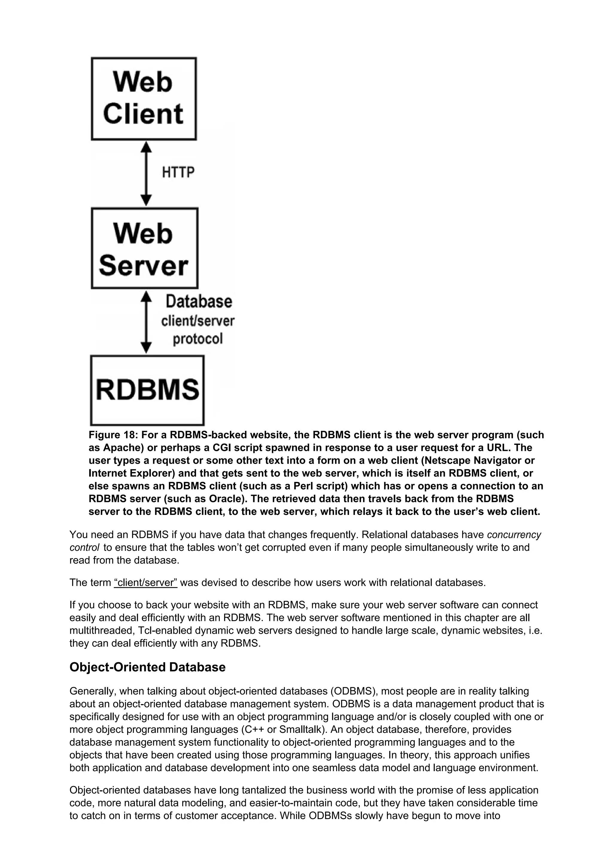 Figure 18: For a RDBMS-backed website, the RDBMS client is the web server program (such
as Apache) or perhaps a CGI script spawned in response to a user request for a URL. The
user types a request or some other text into a form on a web client (Netscape Navigator or
Internet Explorer) and that gets sent to the web server, which is itself an RDBMS client, or
else spawns an RDBMS client (such as a Perl script) which has or opens a connection to an
RDBMS server (such as Oracle). The retrieved data then travels back from the RDBMS
server to the RDBMS client, to the web server, which relays it back to the user’s web client.
You need an RDBMS if you have data that changes frequently. Relational databases have concurrency
control to ensure that the tables won’t get corrupted even if many people simultaneously write to and
read from the database.
The term “client/server” was devised to describe how users work with relational databases.
If you choose to back your website with an RDBMS, make sure your web server software can connect
easily and deal efficiently with an RDBMS. The web server software mentioned in this chapter are all
multithreaded, Tcl-enabled dynamic web servers designed to handle large scale, dynamic websites, i.e.
they can deal efficiently with any RDBMS.
Object-Oriented Database
Generally, when talking about object-oriented databases (ODBMS), most people are in reality talking
about an object-oriented database management system. ODBMS is a data management product that is
specifically designed for use with an object programming language and/or is closely coupled with one or
more object programming languages (C++ or Smalltalk). An object database, therefore, provides
database management system functionality to object-oriented programming languages and to the
objects that have been created using those programming languages. In theory, this approach unifies
both application and database development into one seamless data model and language environment.
Object-oriented databases have long tantalized the business world with the promise of less application
code, more natural data modeling, and easier-to-maintain code, but they have taken considerable time
to catch on in terms of customer acceptance. While ODBMSs slowly have begun to move into
 