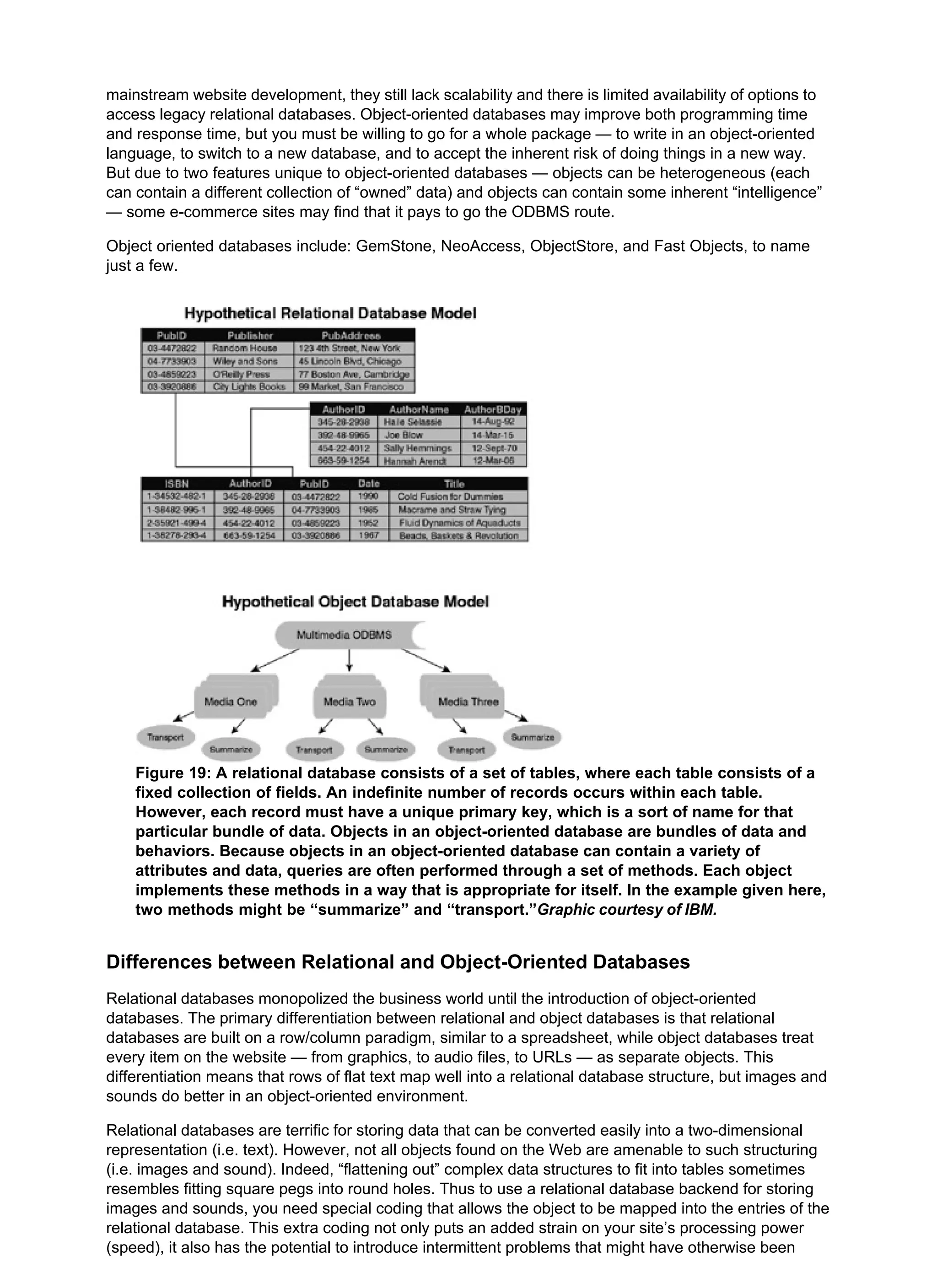 mainstream website development, they still lack scalability and there is limited availability of options to
access legacy relational databases. Object-oriented databases may improve both programming time
and response time, but you must be willing to go for a whole package — to write in an object-oriented
language, to switch to a new database, and to accept the inherent risk of doing things in a new way.
But due to two features unique to object-oriented databases — objects can be heterogeneous (each
can contain a different collection of “owned” data) and objects can contain some inherent “intelligence”
— some e-commerce sites may find that it pays to go the ODBMS route.
Object oriented databases include: GemStone, NeoAccess, ObjectStore, and Fast Objects, to name
just a few.
Figure 19: A relational database consists of a set of tables, where each table consists of a
fixed collection of fields. An indefinite number of records occurs within each table.
However, each record must have a unique primary key, which is a sort of name for that
particular bundle of data. Objects in an object-oriented database are bundles of data and
behaviors. Because objects in an object-oriented database can contain a variety of
attributes and data, queries are often performed through a set of methods. Each object
implements these methods in a way that is appropriate for itself. In the example given here,
two methods might be “summarize” and “transport.”Graphic courtesy of IBM.
Differences between Relational and Object-Oriented Databases
Relational databases monopolized the business world until the introduction of object-oriented
databases. The primary differentiation between relational and object databases is that relational
databases are built on a row/column paradigm, similar to a spreadsheet, while object databases treat
every item on the website — from graphics, to audio files, to URLs — as separate objects. This
differentiation means that rows of flat text map well into a relational database structure, but images and
sounds do better in an object-oriented environment.
Relational databases are terrific for storing data that can be converted easily into a two-dimensional
representation (i.e. text). However, not all objects found on the Web are amenable to such structuring
(i.e. images and sound). Indeed, “flattening out” complex data structures to fit into tables sometimes
resembles fitting square pegs into round holes. Thus to use a relational database backend for storing
images and sounds, you need special coding that allows the object to be mapped into the entries of the
relational database. This extra coding not only puts an added strain on your site’s processing power
(speed), it also has the potential to introduce intermittent problems that might have otherwise been
 