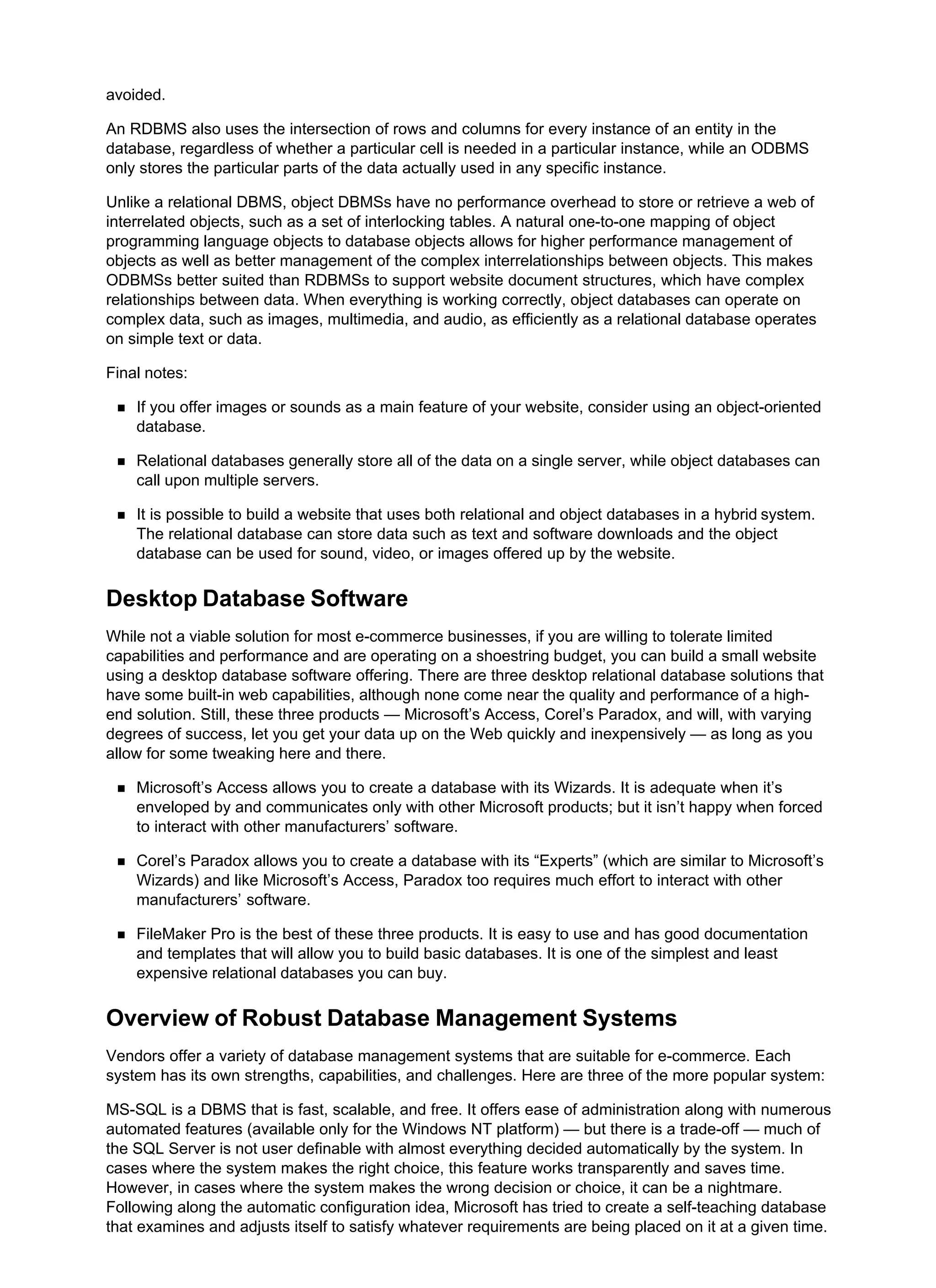 avoided.
An RDBMS also uses the intersection of rows and columns for every instance of an entity in the
database, regardless of whether a particular cell is needed in a particular instance, while an ODBMS
only stores the particular parts of the data actually used in any specific instance.
Unlike a relational DBMS, object DBMSs have no performance overhead to store or retrieve a web of
interrelated objects, such as a set of interlocking tables. A natural one-to-one mapping of object
programming language objects to database objects allows for higher performance management of
objects as well as better management of the complex interrelationships between objects. This makes
ODBMSs better suited than RDBMSs to support website document structures, which have complex
relationships between data. When everything is working correctly, object databases can operate on
complex data, such as images, multimedia, and audio, as efficiently as a relational database operates
on simple text or data.
Final notes:
If you offer images or sounds as a main feature of your website, consider using an object-oriented
database.
Relational databases generally store all of the data on a single server, while object databases can
call upon multiple servers.
It is possible to build a website that uses both relational and object databases in a hybrid system.
The relational database can store data such as text and software downloads and the object
database can be used for sound, video, or images offered up by the website.
Desktop Database Software
While not a viable solution for most e-commerce businesses, if you are willing to tolerate limited
capabilities and performance and are operating on a shoestring budget, you can build a small website
using a desktop database software offering. There are three desktop relational database solutions that
have some built-in web capabilities, although none come near the quality and performance of a high-
end solution. Still, these three products — Microsoft’s Access, Corel’s Paradox, and will, with varying
degrees of success, let you get your data up on the Web quickly and inexpensively — as long as you
allow for some tweaking here and there.
Microsoft’s Access allows you to create a database with its Wizards. It is adequate when it’s
enveloped by and communicates only with other Microsoft products; but it isn’t happy when forced
to interact with other manufacturers’ software.
Corel’s Paradox allows you to create a database with its “Experts” (which are similar to Microsoft’s
Wizards) and like Microsoft’s Access, Paradox too requires much effort to interact with other
manufacturers’ software.
FileMaker Pro is the best of these three products. It is easy to use and has good documentation
and templates that will allow you to build basic databases. It is one of the simplest and least
expensive relational databases you can buy.
Overview of Robust Database Management Systems
Vendors offer a variety of database management systems that are suitable for e-commerce. Each
system has its own strengths, capabilities, and challenges. Here are three of the more popular system:
MS-SQL is a DBMS that is fast, scalable, and free. It offers ease of administration along with numerous
automated features (available only for the Windows NT platform) — but there is a trade-off — much of
the SQL Server is not user definable with almost everything decided automatically by the system. In
cases where the system makes the right choice, this feature works transparently and saves time.
However, in cases where the system makes the wrong decision or choice, it can be a nightmare.
Following along the automatic configuration idea, Microsoft has tried to create a self-teaching database
that examines and adjusts itself to satisfy whatever requirements are being placed on it at a given time.
 