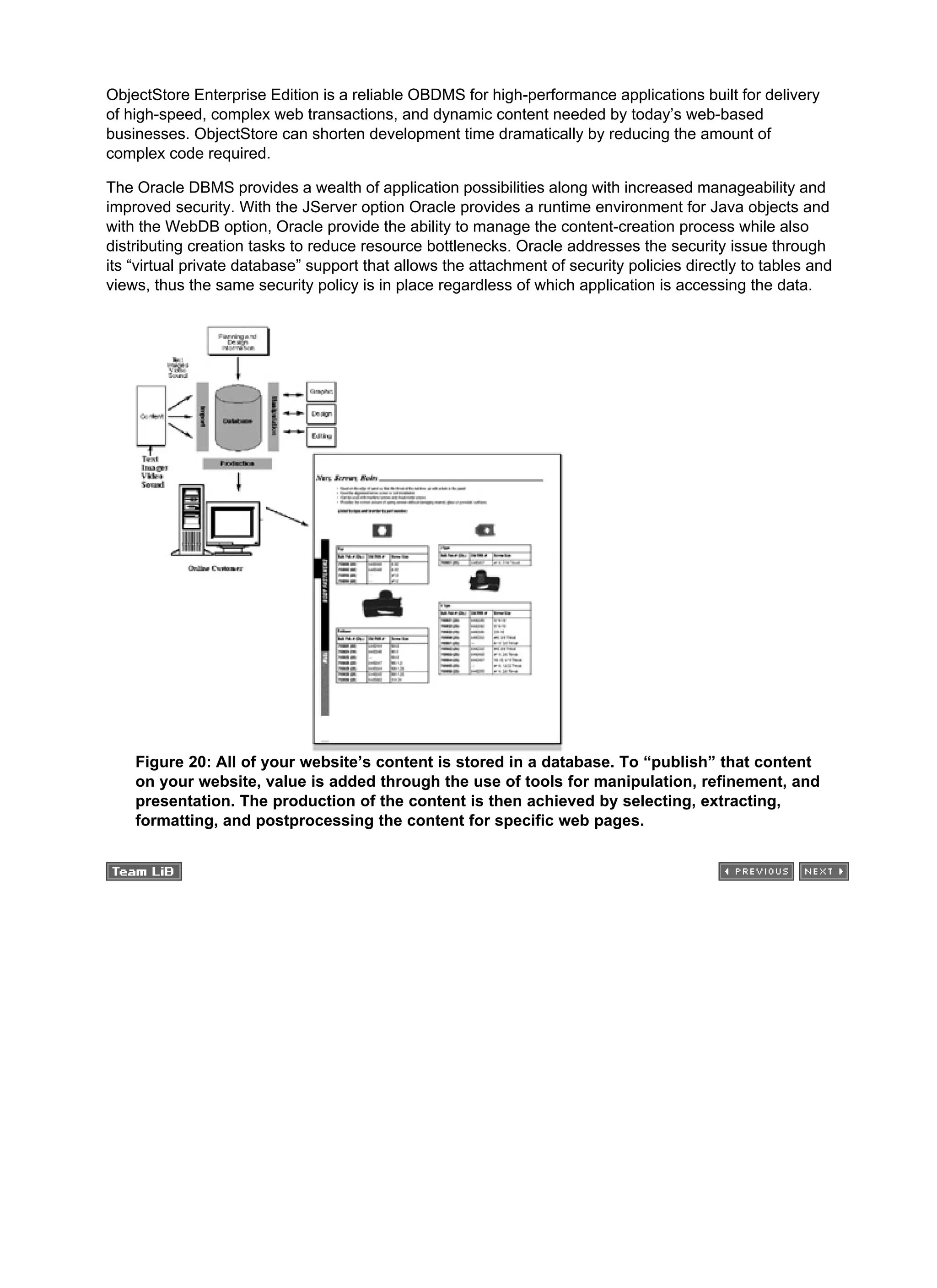 ObjectStore Enterprise Edition is a reliable OBDMS for high-performance applications built for delivery
of high-speed, complex web transactions, and dynamic content needed by today’s web-based
businesses. ObjectStore can shorten development time dramatically by reducing the amount of
complex code required.
The Oracle DBMS provides a wealth of application possibilities along with increased manageability and
improved security. With the JServer option Oracle provides a runtime environment for Java objects and
with the WebDB option, Oracle provide the ability to manage the content-creation process while also
distributing creation tasks to reduce resource bottlenecks. Oracle addresses the security issue through
its “virtual private database” support that allows the attachment of security policies directly to tables and
views, thus the same security policy is in place regardless of which application is accessing the data.
Figure 20: All of your website’s content is stored in a database. To “publish” that content
on your website, value is added through the use of tools for manipulation, refinement, and
presentation. The production of the content is then achieved by selecting, extracting,
formatting, and postprocessing the content for specific web pages.
 
