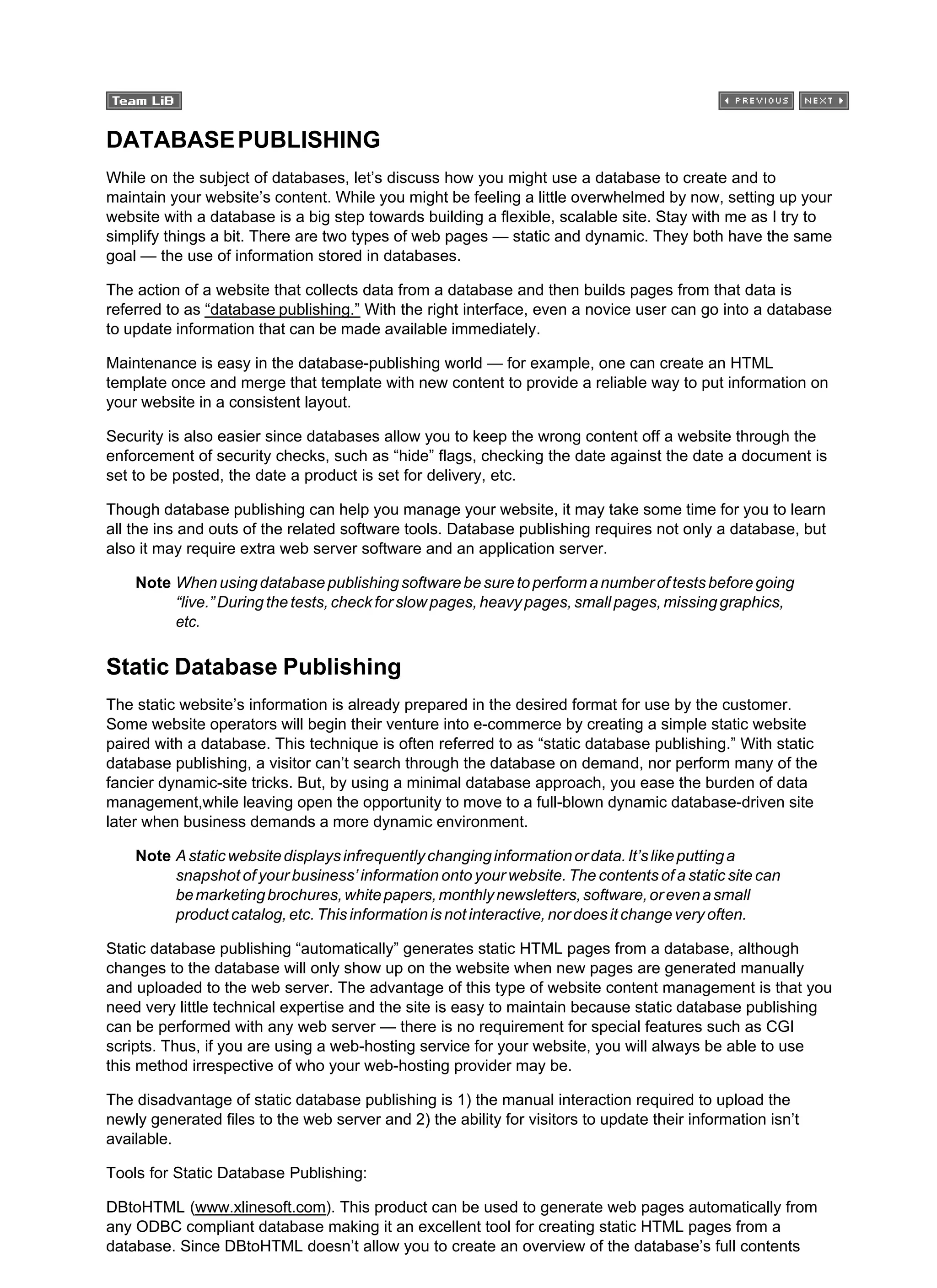 DATABASEPUBLISHING
While on the subject of databases, let’s discuss how you might use a database to create and to
maintain your website’s content. While you might be feeling a little overwhelmed by now, setting up your
website with a database is a big step towards building a flexible, scalable site. Stay with me as I try to
simplify things a bit. There are two types of web pages — static and dynamic. They both have the same
goal — the use of information stored in databases.
The action of a website that collects data from a database and then builds pages from that data is
referred to as “database publishing.” With the right interface, even a novice user can go into a database
to update information that can be made available immediately.
Maintenance is easy in the database-publishing world — for example, one can create an HTML
template once and merge that template with new content to provide a reliable way to put information on
your website in a consistent layout.
Security is also easier since databases allow you to keep the wrong content off a website through the
enforcement of security checks, such as “hide” flags, checking the date against the date a document is
set to be posted, the date a product is set for delivery, etc.
Though database publishing can help you manage your website, it may take some time for you to learn
all the ins and outs of the related software tools. Database publishing requires not only a database, but
also it may require extra web server software and an application server.
Note Whenusingdatabasepublishingsoftwarebesuretoperformanumberoftestsbeforegoing
“live.”Duringthetests,checkforslowpages,heavypages,smallpages,missinggraphics,
etc.
Static Database Publishing
The static website’s information is already prepared in the desired format for use by the customer.
Some website operators will begin their venture into e-commerce by creating a simple static website
paired with a database. This technique is often referred to as “static database publishing.” With static
database publishing, a visitor can’t search through the database on demand, nor perform many of the
fancier dynamic-site tricks. But, by using a minimal database approach, you ease the burden of data
management,while leaving open the opportunity to move to a full-blown dynamic database-driven site
later when business demands a more dynamic environment.
Note Astaticwebsitedisplaysinfrequentlychanginginformationordata.It’slikeputtinga
snapshot of your business’ information onto your website. The contents of a static site can
bemarketingbrochures,whitepapers,monthlynewsletters,software,orevenasmall
product catalog, etc. This information is not interactive, nor does it change very often.
Static database publishing “automatically” generates static HTML pages from a database, although
changes to the database will only show up on the website when new pages are generated manually
and uploaded to the web server. The advantage of this type of website content management is that you
need very little technical expertise and the site is easy to maintain because static database publishing
can be performed with any web server — there is no requirement for special features such as CGI
scripts. Thus, if you are using a web-hosting service for your website, you will always be able to use
this method irrespective of who your web-hosting provider may be.
The disadvantage of static database publishing is 1) the manual interaction required to upload the
newly generated files to the web server and 2) the ability for visitors to update their information isn’t
available.
Tools for Static Database Publishing:
DBtoHTML (www.xlinesoft.com). This product can be used to generate web pages automatically from
any ODBC compliant database making it an excellent tool for creating static HTML pages from a
database. Since DBtoHTML doesn’t allow you to create an overview of the database’s full contents
 