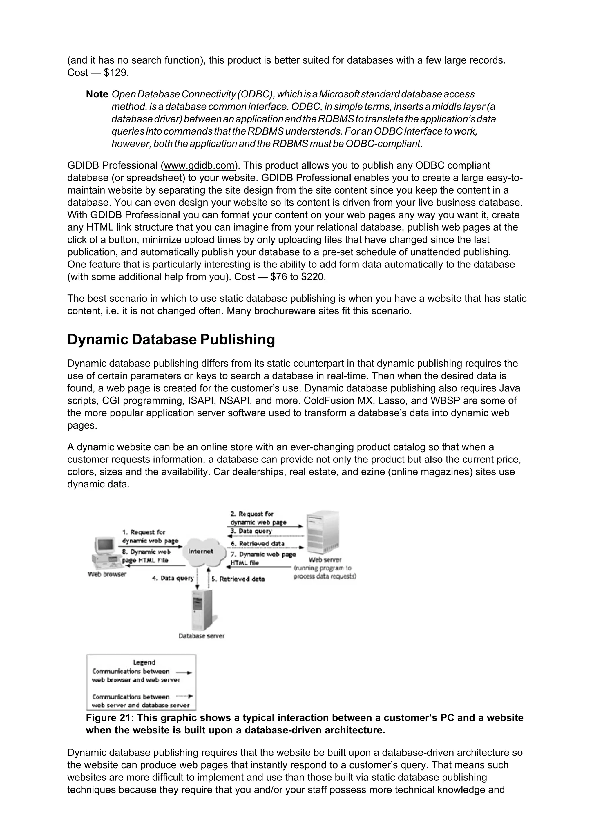 (and it has no search function), this product is better suited for databases with a few large records.
Cost — $129.
Note OpenDatabaseConnectivity(ODBC),whichisaMicrosoftstandarddatabaseaccess
method, is a database common interface. ODBC, in simple terms, inserts a middle layer (a
databasedriver)betweenanapplicationandtheRDBMStotranslatetheapplication’sdata
queriesintocommandsthattheRDBMSunderstands.ForanODBCinterfacetowork,
however, both the application and the RDBMS must be ODBC-compliant.
GDIDB Professional (www.gdidb.com). This product allows you to publish any ODBC compliant
database (or spreadsheet) to your website. GDIDB Professional enables you to create a large easy-to-
maintain website by separating the site design from the site content since you keep the content in a
database. You can even design your website so its content is driven from your live business database.
With GDIDB Professional you can format your content on your web pages any way you want it, create
any HTML link structure that you can imagine from your relational database, publish web pages at the
click of a button, minimize upload times by only uploading files that have changed since the last
publication, and automatically publish your database to a pre-set schedule of unattended publishing.
One feature that is particularly interesting is the ability to add form data automatically to the database
(with some additional help from you). Cost — $76 to $220.
The best scenario in which to use static database publishing is when you have a website that has static
content, i.e. it is not changed often. Many brochureware sites fit this scenario.
Dynamic Database Publishing
Dynamic database publishing differs from its static counterpart in that dynamic publishing requires the
use of certain parameters or keys to search a database in real-time. Then when the desired data is
found, a web page is created for the customer’s use. Dynamic database publishing also requires Java
scripts, CGI programming, ISAPI, NSAPI, and more. ColdFusion MX, Lasso, and WBSP are some of
the more popular application server software used to transform a database’s data into dynamic web
pages.
A dynamic website can be an online store with an ever-changing product catalog so that when a
customer requests information, a database can provide not only the product but also the current price,
colors, sizes and the availability. Car dealerships, real estate, and ezine (online magazines) sites use
dynamic data.
Figure 21: This graphic shows a typical interaction between a customer’s PC and a website
when the website is built upon a database-driven architecture.
Dynamic database publishing requires that the website be built upon a database-driven architecture so
the website can produce web pages that instantly respond to a customer’s query. That means such
websites are more difficult to implement and use than those built via static database publishing
techniques because they require that you and/or your staff possess more technical knowledge and
 
