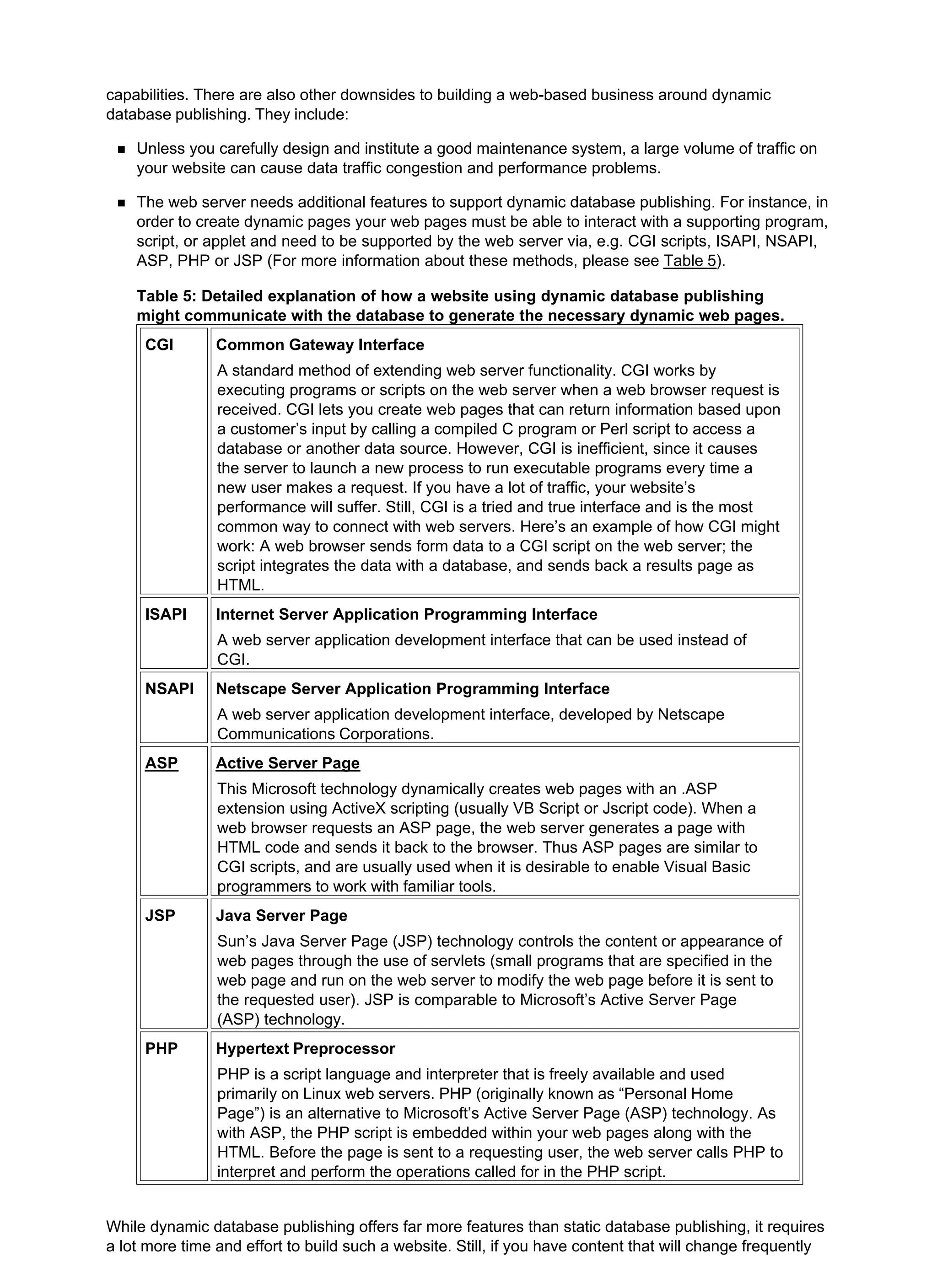 capabilities. There are also other downsides to building a web-based business around dynamic
database publishing. They include:
Unless you carefully design and institute a good maintenance system, a large volume of traffic on
your website can cause data traffic congestion and performance problems.
The web server needs additional features to support dynamic database publishing. For instance, in
order to create dynamic pages your web pages must be able to interact with a supporting program,
script, or applet and need to be supported by the web server via, e.g. CGI scripts, ISAPI, NSAPI,
ASP, PHP or JSP (For more information about these methods, please see Table 5).
Table 5: Detailed explanation of how a website using dynamic database publishing
might communicate with the database to generate the necessary dynamic web pages.
CGI Common Gateway Interface
A standard method of extending web server functionality. CGI works by
executing programs or scripts on the web server when a web browser request is
received. CGI lets you create web pages that can return information based upon
a customer’s input by calling a compiled C program or Perl script to access a
database or another data source. However, CGI is inefficient, since it causes
the server to launch a new process to run executable programs every time a
new user makes a request. If you have a lot of traffic, your website’s
performance will suffer. Still, CGI is a tried and true interface and is the most
common way to connect with web servers. Here’s an example of how CGI might
work: A web browser sends form data to a CGI script on the web server; the
script integrates the data with a database, and sends back a results page as
HTML.
ISAPI Internet Server Application Programming Interface
A web server application development interface that can be used instead of
CGI.
NSAPI Netscape Server Application Programming Interface
A web server application development interface, developed by Netscape
Communications Corporations.
ASP Active Server Page
This Microsoft technology dynamically creates web pages with an .ASP
extension using ActiveX scripting (usually VB Script or Jscript code). When a
web browser requests an ASP page, the web server generates a page with
HTML code and sends it back to the browser. Thus ASP pages are similar to
CGI scripts, and are usually used when it is desirable to enable Visual Basic
programmers to work with familiar tools.
JSP Java Server Page
Sun’s Java Server Page (JSP) technology controls the content or appearance of
web pages through the use of servlets (small programs that are specified in the
web page and run on the web server to modify the web page before it is sent to
the requested user). JSP is comparable to Microsoft’s Active Server Page
(ASP) technology.
PHP Hypertext Preprocessor
PHP is a script language and interpreter that is freely available and used
primarily on Linux web servers. PHP (originally known as “Personal Home
Page”) is an alternative to Microsoft’s Active Server Page (ASP) technology. As
with ASP, the PHP script is embedded within your web pages along with the
HTML. Before the page is sent to a requesting user, the web server calls PHP to
interpret and perform the operations called for in the PHP script.
While dynamic database publishing offers far more features than static database publishing, it requires
a lot more time and effort to build such a website. Still, if you have content that will change frequently
 