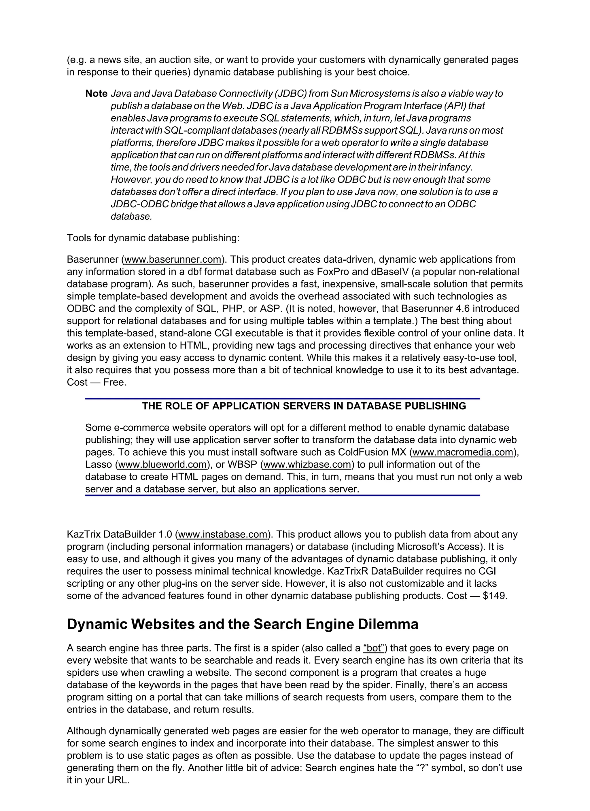 (e.g. a news site, an auction site, or want to provide your customers with dynamically generated pages
in response to their queries) dynamic database publishing is your best choice.
Note Java and Java Database Connectivity (JDBC) from Sun Microsystems is also a viable way to
publish a database on the Web. JDBC is a Java Application Program Interface (API) that
enablesJavaprogramstoexecuteSQLstatements,which,inturn,letJavaprograms
interactwithSQL-compliantdatabases(nearlyallRDBMSssupportSQL).Javarunsonmost
platforms, therefore JDBC makes it possible for a web operator to write a single database
applicationthatcanrunondifferentplatformsandinteractwithdifferentRDBMSs.Atthis
time,thetoolsanddriversneededforJavadatabasedevelopmentareintheirinfancy.
However, you do need to know that JDBC is a lot like ODBC but is new enough that some
databases don’t offer a direct interface. If you plan to use Java now, one solution is to use a
JDBC-ODBCbridgethatallowsaJavaapplicationusingJDBCtoconnecttoanODBC
database.
Tools for dynamic database publishing:
Baserunner (www.baserunner.com). This product creates data-driven, dynamic web applications from
any information stored in a dbf format database such as FoxPro and dBaseIV (a popular non-relational
database program). As such, baserunner provides a fast, inexpensive, small-scale solution that permits
simple template-based development and avoids the overhead associated with such technologies as
ODBC and the complexity of SQL, PHP, or ASP. (It is noted, however, that Baserunner 4.6 introduced
support for relational databases and for using multiple tables within a template.) The best thing about
this template-based, stand-alone CGI executable is that it provides flexible control of your online data. It
works as an extension to HTML, providing new tags and processing directives that enhance your web
design by giving you easy access to dynamic content. While this makes it a relatively easy-to-use tool,
it also requires that you possess more than a bit of technical knowledge to use it to its best advantage.
Cost — Free.
THE ROLE OF APPLICATION SERVERS IN DATABASE PUBLISHING
Some e-commerce website operators will opt for a different method to enable dynamic database
publishing; they will use application server softer to transform the database data into dynamic web
pages. To achieve this you must install software such as ColdFusion MX (www.macromedia.com),
Lasso (www.blueworld.com), or WBSP (www.whizbase.com) to pull information out of the
database to create HTML pages on demand. This, in turn, means that you must run not only a web
server and a database server, but also an applications server.
KazTrix DataBuilder 1.0 (www.instabase.com). This product allows you to publish data from about any
program (including personal information managers) or database (including Microsoft’s Access). It is
easy to use, and although it gives you many of the advantages of dynamic database publishing, it only
requires the user to possess minimal technical knowledge. KazTrixR DataBuilder requires no CGI
scripting or any other plug-ins on the server side. However, it is also not customizable and it lacks
some of the advanced features found in other dynamic database publishing products. Cost — $149.
Dynamic Websites and the Search Engine Dilemma
A search engine has three parts. The first is a spider (also called a “bot”) that goes to every page on
every website that wants to be searchable and reads it. Every search engine has its own criteria that its
spiders use when crawling a website. The second component is a program that creates a huge
database of the keywords in the pages that have been read by the spider. Finally, there’s an access
program sitting on a portal that can take millions of search requests from users, compare them to the
entries in the database, and return results.
Although dynamically generated web pages are easier for the web operator to manage, they are difficult
for some search engines to index and incorporate into their database. The simplest answer to this
problem is to use static pages as often as possible. Use the database to update the pages instead of
generating them on the fly. Another little bit of advice: Search engines hate the “?” symbol, so don’t use
it in your URL.
 