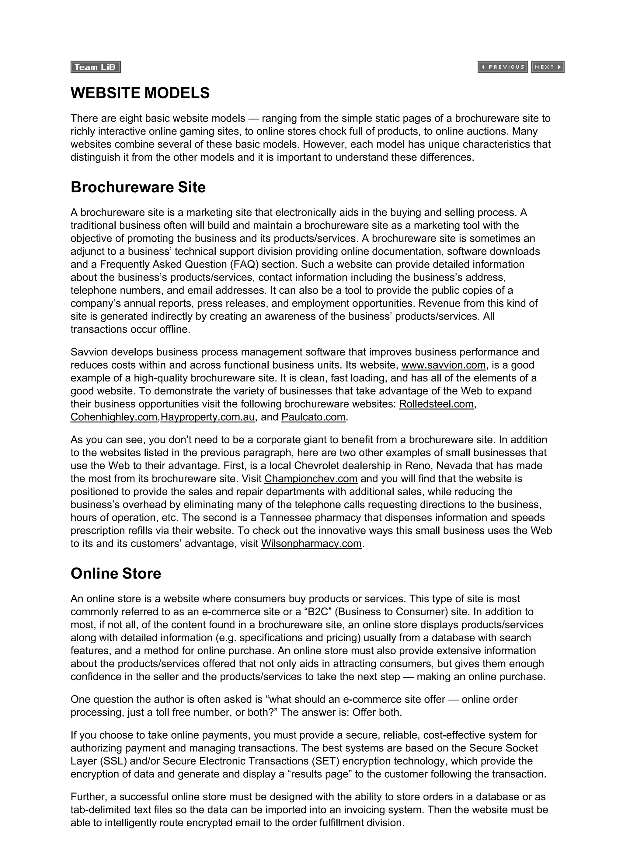 WEBSITE MODELS
There are eight basic website models — ranging from the simple static pages of a brochureware site to
richly interactive online gaming sites, to online stores chock full of products, to online auctions. Many
websites combine several of these basic models. However, each model has unique characteristics that
distinguish it from the other models and it is important to understand these differences.
Brochureware Site
A brochureware site is a marketing site that electronically aids in the buying and selling process. A
traditional business often will build and maintain a brochureware site as a marketing tool with the
objective of promoting the business and its products/services. A brochureware site is sometimes an
adjunct to a business’ technical support division providing online documentation, software downloads
and a Frequently Asked Question (FAQ) section. Such a website can provide detailed information
about the business’s products/services, contact information including the business’s address,
telephone numbers, and email addresses. It can also be a tool to provide the public copies of a
company’s annual reports, press releases, and employment opportunities. Revenue from this kind of
site is generated indirectly by creating an awareness of the business’ products/services. All
transactions occur offline.
Savvion develops business process management software that improves business performance and
reduces costs within and across functional business units. Its website, www.savvion.com, is a good
example of a high-quality brochureware site. It is clean, fast loading, and has all of the elements of a
good website. To demonstrate the variety of businesses that take advantage of the Web to expand
their business opportunities visit the following brochureware websites: Rolledsteel.com,
Cohenhighley.com,Hayproperty.com.au, and Paulcato.com.
As you can see, you don’t need to be a corporate giant to benefit from a brochureware site. In addition
to the websites listed in the previous paragraph, here are two other examples of small businesses that
use the Web to their advantage. First, is a local Chevrolet dealership in Reno, Nevada that has made
the most from its brochureware site. Visit Championchev.com and you will find that the website is
positioned to provide the sales and repair departments with additional sales, while reducing the
business’s overhead by eliminating many of the telephone calls requesting directions to the business,
hours of operation, etc. The second is a Tennessee pharmacy that dispenses information and speeds
prescription refills via their website. To check out the innovative ways this small business uses the Web
to its and its customers’ advantage, visit Wilsonpharmacy.com.
Online Store
An online store is a website where consumers buy products or services. This type of site is most
commonly referred to as an e-commerce site or a “B2C” (Business to Consumer) site. In addition to
most, if not all, of the content found in a brochureware site, an online store displays products/services
along with detailed information (e.g. specifications and pricing) usually from a database with search
features, and a method for online purchase. An online store must also provide extensive information
about the products/services offered that not only aids in attracting consumers, but gives them enough
confidence in the seller and the products/services to take the next step — making an online purchase.
One question the author is often asked is “what should an e-commerce site offer — online order
processing, just a toll free number, or both?” The answer is: Offer both.
If you choose to take online payments, you must provide a secure, reliable, cost-effective system for
authorizing payment and managing transactions. The best systems are based on the Secure Socket
Layer (SSL) and/or Secure Electronic Transactions (SET) encryption technology, which provide the
encryption of data and generate and display a “results page” to the customer following the transaction.
Further, a successful online store must be designed with the ability to store orders in a database or as
tab-delimited text files so the data can be imported into an invoicing system. Then the website must be
able to intelligently route encrypted email to the order fulfillment division.
 