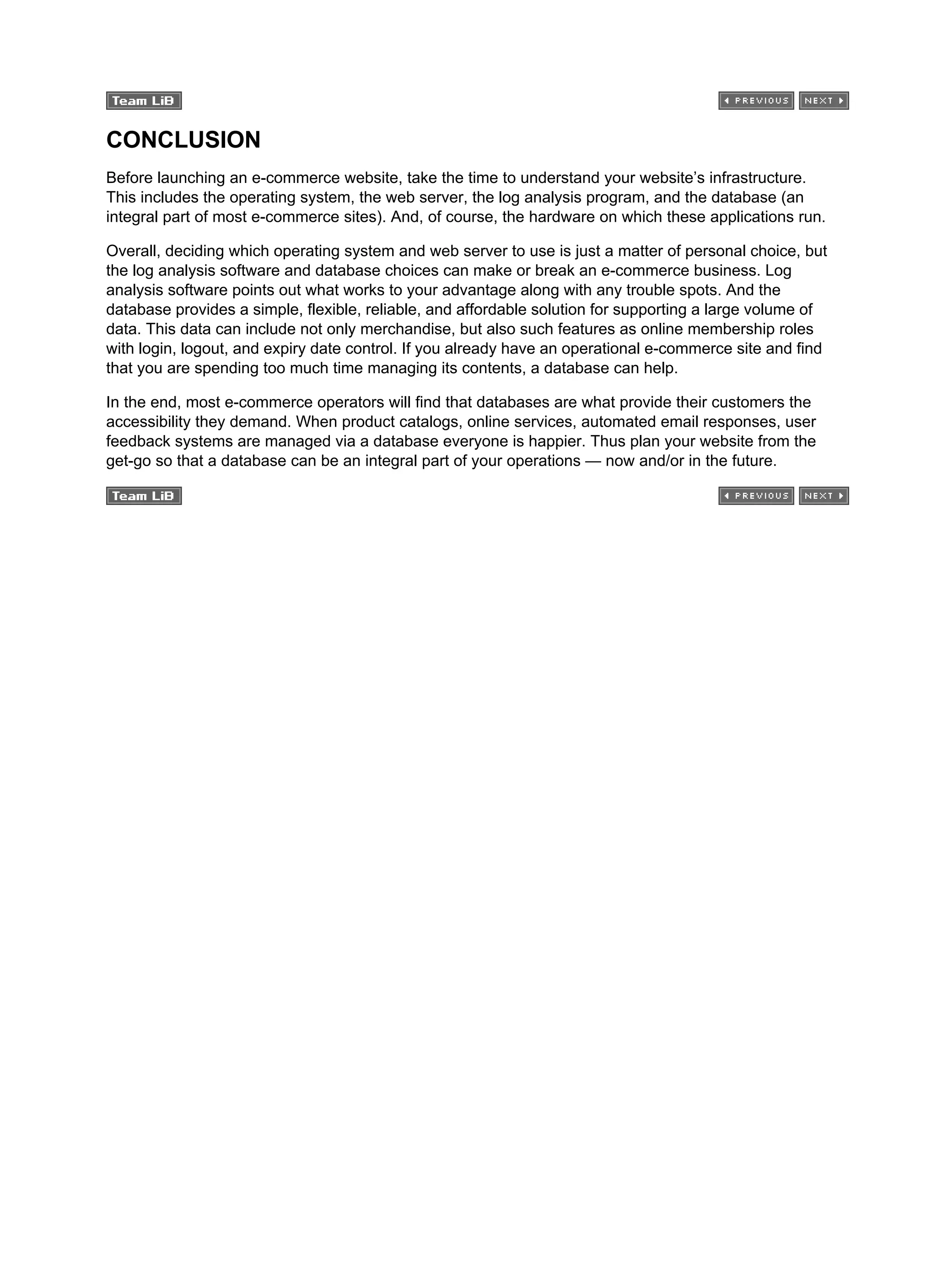 CONCLUSION
Before launching an e-commerce website, take the time to understand your website’s infrastructure.
This includes the operating system, the web server, the log analysis program, and the database (an
integral part of most e-commerce sites). And, of course, the hardware on which these applications run.
Overall, deciding which operating system and web server to use is just a matter of personal choice, but
the log analysis software and database choices can make or break an e-commerce business. Log
analysis software points out what works to your advantage along with any trouble spots. And the
database provides a simple, flexible, reliable, and affordable solution for supporting a large volume of
data. This data can include not only merchandise, but also such features as online membership roles
with login, logout, and expiry date control. If you already have an operational e-commerce site and find
that you are spending too much time managing its contents, a database can help.
In the end, most e-commerce operators will find that databases are what provide their customers the
accessibility they demand. When product catalogs, online services, automated email responses, user
feedback systems are managed via a database everyone is happier. Thus plan your website from the
get-go so that a database can be an integral part of your operations — now and/or in the future.
 