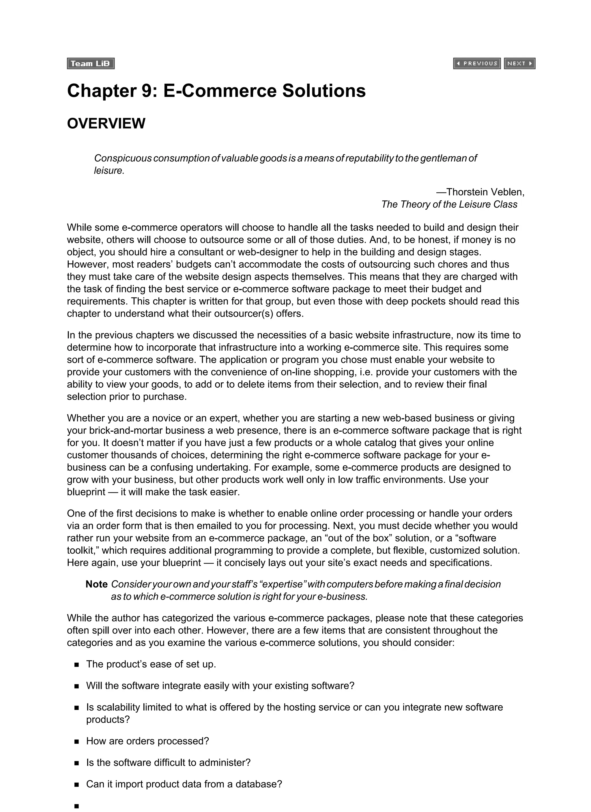 Chapter 9: E-Commerce Solutions
OVERVIEW
Conspicuousconsumptionofvaluablegoodsisameansofreputabilitytothegentlemanof
leisure.
—Thorstein Veblen,
The Theory of the Leisure Class
While some e-commerce operators will choose to handle all the tasks needed to build and design their
website, others will choose to outsource some or all of those duties. And, to be honest, if money is no
object, you should hire a consultant or web-designer to help in the building and design stages.
However, most readers’ budgets can’t accommodate the costs of outsourcing such chores and thus
they must take care of the website design aspects themselves. This means that they are charged with
the task of finding the best service or e-commerce software package to meet their budget and
requirements. This chapter is written for that group, but even those with deep pockets should read this
chapter to understand what their outsourcer(s) offers.
In the previous chapters we discussed the necessities of a basic website infrastructure, now its time to
determine how to incorporate that infrastructure into a working e-commerce site. This requires some
sort of e-commerce software. The application or program you chose must enable your website to
provide your customers with the convenience of on-line shopping, i.e. provide your customers with the
ability to view your goods, to add or to delete items from their selection, and to review their final
selection prior to purchase.
Whether you are a novice or an expert, whether you are starting a new web-based business or giving
your brick-and-mortar business a web presence, there is an e-commerce software package that is right
for you. It doesn’t matter if you have just a few products or a whole catalog that gives your online
customer thousands of choices, determining the right e-commerce software package for your e-
business can be a confusing undertaking. For example, some e-commerce products are designed to
grow with your business, but other products work well only in low traffic environments. Use your
blueprint — it will make the task easier.
One of the first decisions to make is whether to enable online order processing or handle your orders
via an order form that is then emailed to you for processing. Next, you must decide whether you would
rather run your website from an e-commerce package, an “out of the box” solution, or a “software
toolkit,” which requires additional programming to provide a complete, but flexible, customized solution.
Here again, use your blueprint — it concisely lays out your site’s exact needs and specifications.
Note Consideryourownandyourstaff’s“expertise”withcomputersbeforemakingafinaldecision
as to which e-commerce solution is right for your e-business.
While the author has categorized the various e-commerce packages, please note that these categories
often spill over into each other. However, there are a few items that are consistent throughout the
categories and as you examine the various e-commerce solutions, you should consider:
The product’s ease of set up.
Will the software integrate easily with your existing software?
Is scalability limited to what is offered by the hosting service or can you integrate new software
products?
How are orders processed?
Is the software difficult to administer?
Can it import product data from a database?
 