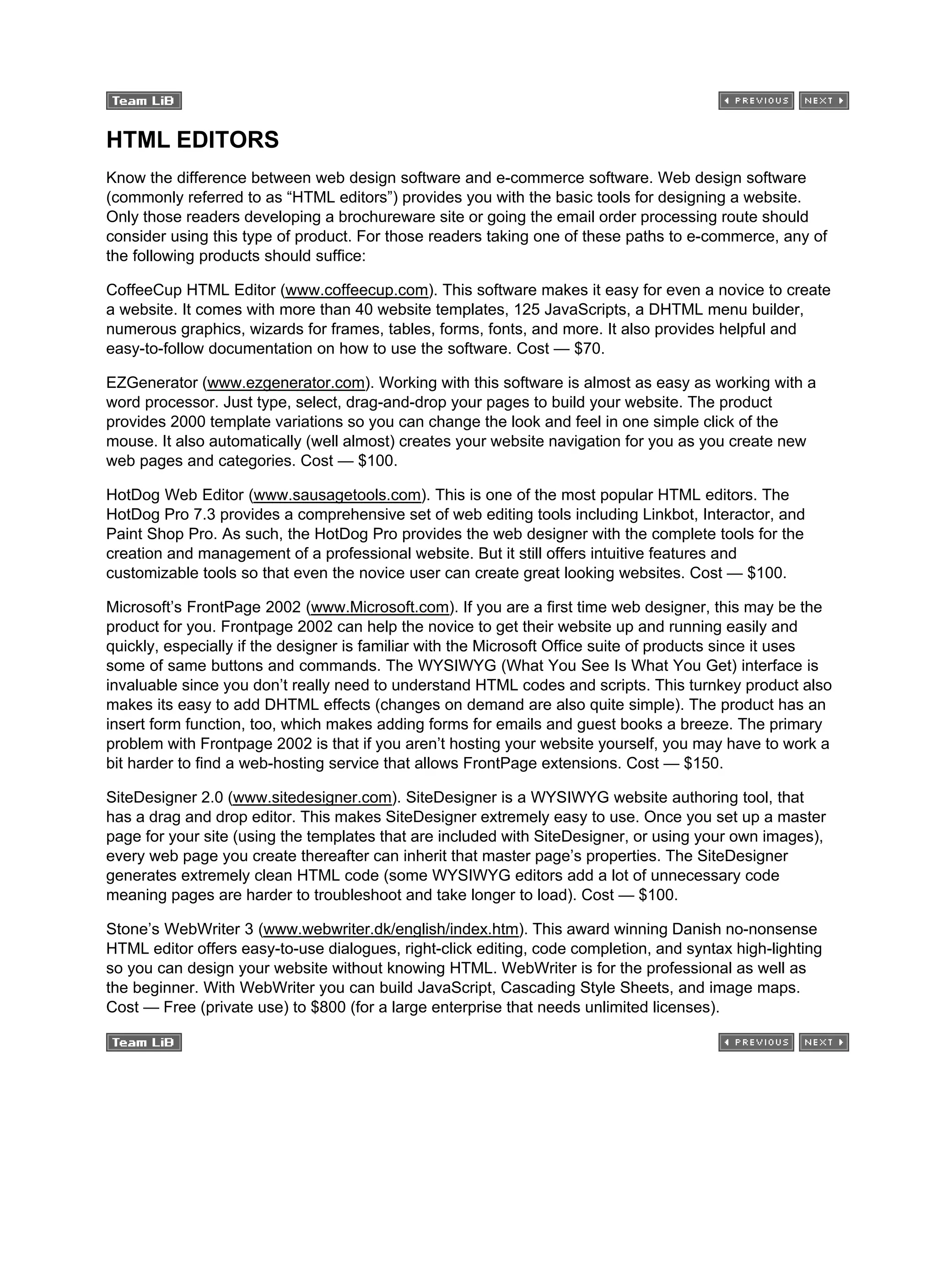 HTML EDITORS
Know the difference between web design software and e-commerce software. Web design software
(commonly referred to as “HTML editors”) provides you with the basic tools for designing a website.
Only those readers developing a brochureware site or going the email order processing route should
consider using this type of product. For those readers taking one of these paths to e-commerce, any of
the following products should suffice:
CoffeeCup HTML Editor (www.coffeecup.com). This software makes it easy for even a novice to create
a website. It comes with more than 40 website templates, 125 JavaScripts, a DHTML menu builder,
numerous graphics, wizards for frames, tables, forms, fonts, and more. It also provides helpful and
easy-to-follow documentation on how to use the software. Cost — $70.
EZGenerator (www.ezgenerator.com). Working with this software is almost as easy as working with a
word processor. Just type, select, drag-and-drop your pages to build your website. The product
provides 2000 template variations so you can change the look and feel in one simple click of the
mouse. It also automatically (well almost) creates your website navigation for you as you create new
web pages and categories. Cost — $100.
HotDog Web Editor (www.sausagetools.com). This is one of the most popular HTML editors. The
HotDog Pro 7.3 provides a comprehensive set of web editing tools including Linkbot, Interactor, and
Paint Shop Pro. As such, the HotDog Pro provides the web designer with the complete tools for the
creation and management of a professional website. But it still offers intuitive features and
customizable tools so that even the novice user can create great looking websites. Cost — $100.
Microsoft’s FrontPage 2002 (www.Microsoft.com). If you are a first time web designer, this may be the
product for you. Frontpage 2002 can help the novice to get their website up and running easily and
quickly, especially if the designer is familiar with the Microsoft Office suite of products since it uses
some of same buttons and commands. The WYSIWYG (What You See Is What You Get) interface is
invaluable since you don’t really need to understand HTML codes and scripts. This turnkey product also
makes its easy to add DHTML effects (changes on demand are also quite simple). The product has an
insert form function, too, which makes adding forms for emails and guest books a breeze. The primary
problem with Frontpage 2002 is that if you aren’t hosting your website yourself, you may have to work a
bit harder to find a web-hosting service that allows FrontPage extensions. Cost — $150.
SiteDesigner 2.0 (www.sitedesigner.com). SiteDesigner is a WYSIWYG website authoring tool, that
has a drag and drop editor. This makes SiteDesigner extremely easy to use. Once you set up a master
page for your site (using the templates that are included with SiteDesigner, or using your own images),
every web page you create thereafter can inherit that master page’s properties. The SiteDesigner
generates extremely clean HTML code (some WYSIWYG editors add a lot of unnecessary code
meaning pages are harder to troubleshoot and take longer to load). Cost — $100.
Stone’s WebWriter 3 (www.webwriter.dk/english/index.htm). This award winning Danish no-nonsense
HTML editor offers easy-to-use dialogues, right-click editing, code completion, and syntax high-lighting
so you can design your website without knowing HTML. WebWriter is for the professional as well as
the beginner. With WebWriter you can build JavaScript, Cascading Style Sheets, and image maps.
Cost — Free (private use) to $800 (for a large enterprise that needs unlimited licenses).
 