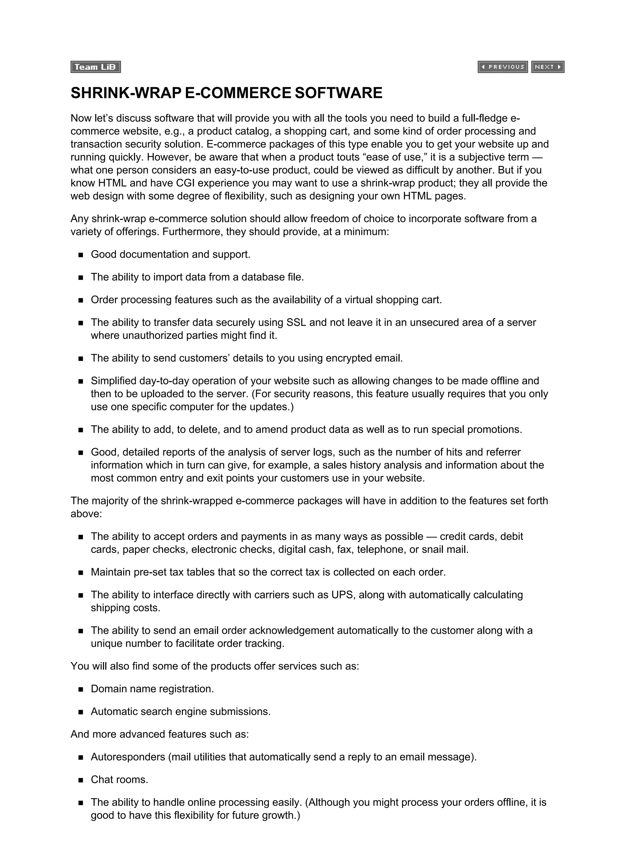 SHRINK-WRAP E-COMMERCE SOFTWARE
Now let’s discuss software that will provide you with all the tools you need to build a full-fledge e-
commerce website, e.g., a product catalog, a shopping cart, and some kind of order processing and
transaction security solution. E-commerce packages of this type enable you to get your website up and
running quickly. However, be aware that when a product touts “ease of use,” it is a subjective term —
what one person considers an easy-to-use product, could be viewed as difficult by another. But if you
know HTML and have CGI experience you may want to use a shrink-wrap product; they all provide the
web design with some degree of flexibility, such as designing your own HTML pages.
Any shrink-wrap e-commerce solution should allow freedom of choice to incorporate software from a
variety of offerings. Furthermore, they should provide, at a minimum:
Good documentation and support.
The ability to import data from a database file.
Order processing features such as the availability of a virtual shopping cart.
The ability to transfer data securely using SSL and not leave it in an unsecured area of a server
where unauthorized parties might find it.
The ability to send customers’ details to you using encrypted email.
Simplified day-to-day operation of your website such as allowing changes to be made offline and
then to be uploaded to the server. (For security reasons, this feature usually requires that you only
use one specific computer for the updates.)
The ability to add, to delete, and to amend product data as well as to run special promotions.
Good, detailed reports of the analysis of server logs, such as the number of hits and referrer
information which in turn can give, for example, a sales history analysis and information about the
most common entry and exit points your customers use in your website.
The majority of the shrink-wrapped e-commerce packages will have in addition to the features set forth
above:
The ability to accept orders and payments in as many ways as possible — credit cards, debit
cards, paper checks, electronic checks, digital cash, fax, telephone, or snail mail.
Maintain pre-set tax tables that so the correct tax is collected on each order.
The ability to interface directly with carriers such as UPS, along with automatically calculating
shipping costs.
The ability to send an email order acknowledgement automatically to the customer along with a
unique number to facilitate order tracking.
You will also find some of the products offer services such as:
Domain name registration.
Automatic search engine submissions.
And more advanced features such as:
Autoresponders (mail utilities that automatically send a reply to an email message).
Chat rooms.
The ability to handle online processing easily. (Although you might process your orders offline, it is
good to have this flexibility for future growth.)
 
