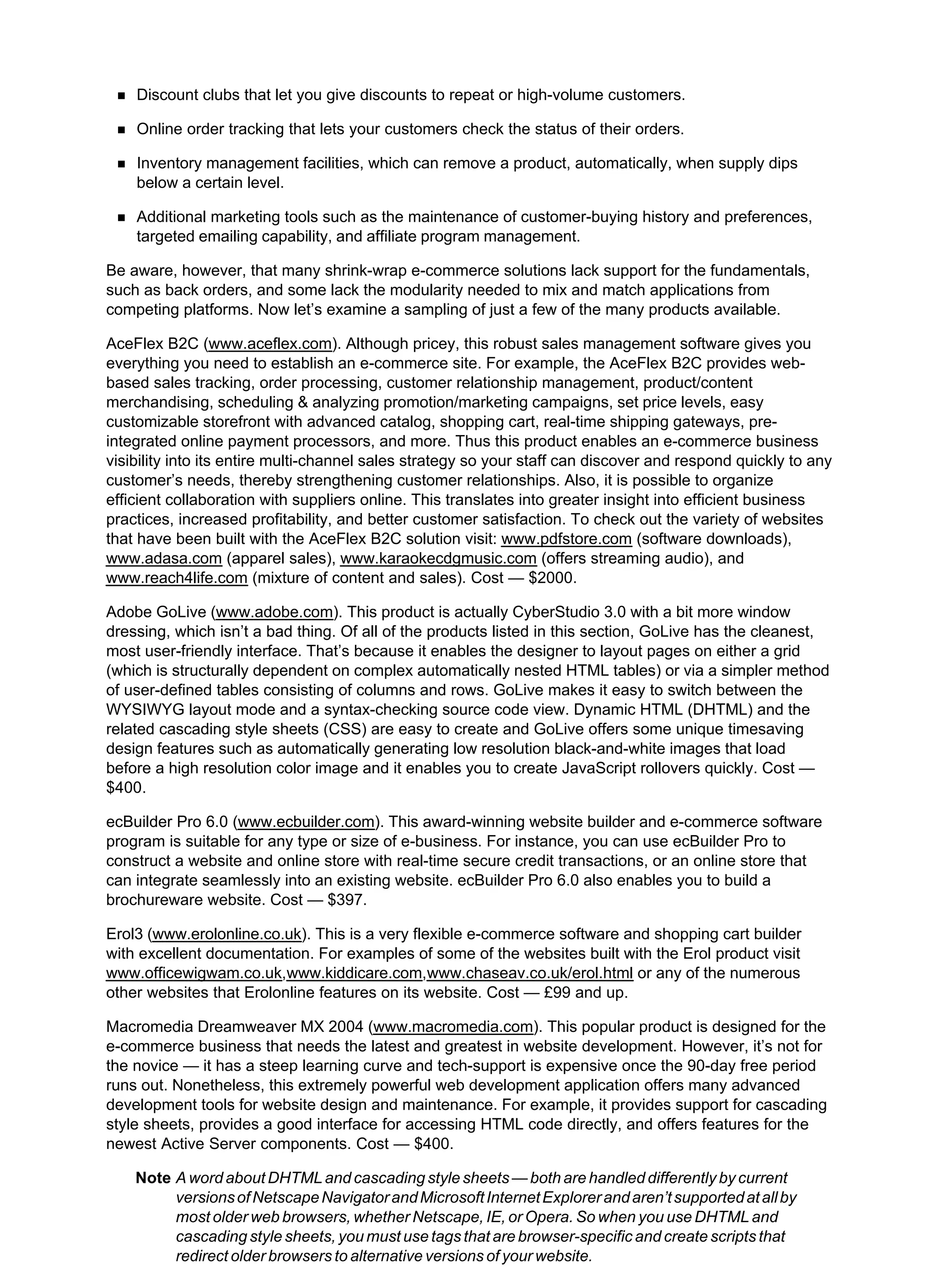 Discount clubs that let you give discounts to repeat or high-volume customers.
Online order tracking that lets your customers check the status of their orders.
Inventory management facilities, which can remove a product, automatically, when supply dips
below a certain level.
Additional marketing tools such as the maintenance of customer-buying history and preferences,
targeted emailing capability, and affiliate program management.
Be aware, however, that many shrink-wrap e-commerce solutions lack support for the fundamentals,
such as back orders, and some lack the modularity needed to mix and match applications from
competing platforms. Now let’s examine a sampling of just a few of the many products available.
AceFlex B2C (www.aceflex.com). Although pricey, this robust sales management software gives you
everything you need to establish an e-commerce site. For example, the AceFlex B2C provides web-
based sales tracking, order processing, customer relationship management, product/content
merchandising, scheduling & analyzing promotion/marketing campaigns, set price levels, easy
customizable storefront with advanced catalog, shopping cart, real-time shipping gateways, pre-
integrated online payment processors, and more. Thus this product enables an e-commerce business
visibility into its entire multi-channel sales strategy so your staff can discover and respond quickly to any
customer’s needs, thereby strengthening customer relationships. Also, it is possible to organize
efficient collaboration with suppliers online. This translates into greater insight into efficient business
practices, increased profitability, and better customer satisfaction. To check out the variety of websites
that have been built with the AceFlex B2C solution visit: www.pdfstore.com (software downloads),
www.adasa.com (apparel sales), www.karaokecdgmusic.com (offers streaming audio), and
www.reach4life.com (mixture of content and sales). Cost — $2000.
Adobe GoLive (www.adobe.com). This product is actually CyberStudio 3.0 with a bit more window
dressing, which isn’t a bad thing. Of all of the products listed in this section, GoLive has the cleanest,
most user-friendly interface. That’s because it enables the designer to layout pages on either a grid
(which is structurally dependent on complex automatically nested HTML tables) or via a simpler method
of user-defined tables consisting of columns and rows. GoLive makes it easy to switch between the
WYSIWYG layout mode and a syntax-checking source code view. Dynamic HTML (DHTML) and the
related cascading style sheets (CSS) are easy to create and GoLive offers some unique timesaving
design features such as automatically generating low resolution black-and-white images that load
before a high resolution color image and it enables you to create JavaScript rollovers quickly. Cost —
$400.
ecBuilder Pro 6.0 (www.ecbuilder.com). This award-winning website builder and e-commerce software
program is suitable for any type or size of e-business. For instance, you can use ecBuilder Pro to
construct a website and online store with real-time secure credit transactions, or an online store that
can integrate seamlessly into an existing website. ecBuilder Pro 6.0 also enables you to build a
brochureware website. Cost — $397.
Erol3 (www.erolonline.co.uk). This is a very flexible e-commerce software and shopping cart builder
with excellent documentation. For examples of some of the websites built with the Erol product visit
www.officewigwam.co.uk,www.kiddicare.com,www.chaseav.co.uk/erol.html or any of the numerous
other websites that Erolonline features on its website. Cost — £99 and up.
Macromedia Dreamweaver MX 2004 (www.macromedia.com). This popular product is designed for the
e-commerce business that needs the latest and greatest in website development. However, it’s not for
the novice — it has a steep learning curve and tech-support is expensive once the 90-day free period
runs out. Nonetheless, this extremely powerful web development application offers many advanced
development tools for website design and maintenance. For example, it provides support for cascading
style sheets, provides a good interface for accessing HTML code directly, and offers features for the
newest Active Server components. Cost — $400.
Note A word about DHTML and cascading style sheets — both are handled differently by current
versionsofNetscapeNavigatorandMicrosoftInternetExplorerandaren’tsupportedatallby
most older web browsers, whether Netscape, IE, or Opera. So when you use DHTML and
cascading style sheets, you must use tags that are browser-specific and create scripts that
redirect older browsers to alternative versions of your website.
 