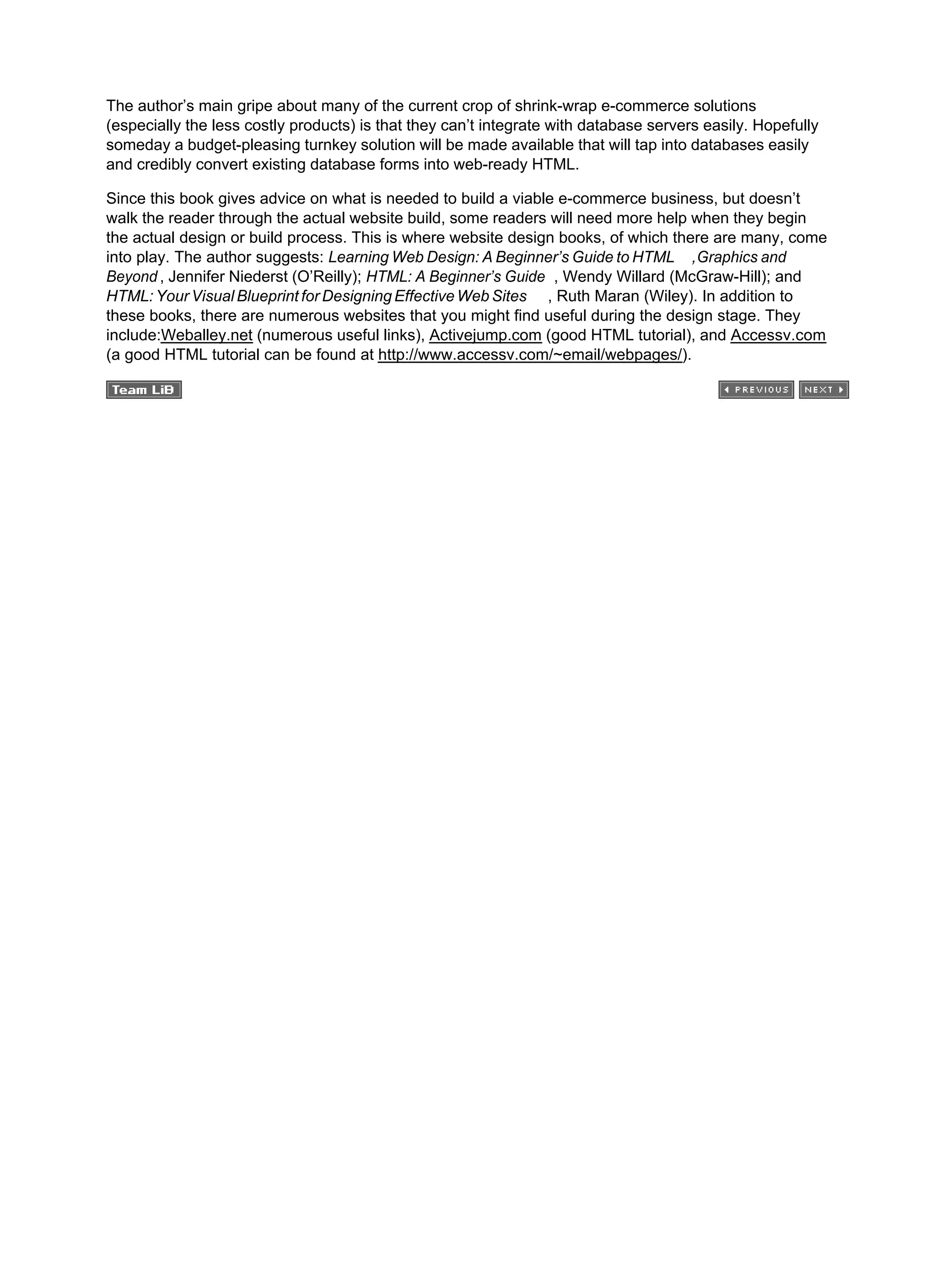 The author’s main gripe about many of the current crop of shrink-wrap e-commerce solutions
(especially the less costly products) is that they can’t integrate with database servers easily. Hopefully
someday a budget-pleasing turnkey solution will be made available that will tap into databases easily
and credibly convert existing database forms into web-ready HTML.
Since this book gives advice on what is needed to build a viable e-commerce business, but doesn’t
walk the reader through the actual website build, some readers will need more help when they begin
the actual design or build process. This is where website design books, of which there are many, come
into play. The author suggests: Learning Web Design: A Beginner’s Guide to HTML ,Graphics and
Beyond , Jennifer Niederst (O’Reilly); HTML: A Beginner’s Guide , Wendy Willard (McGraw-Hill); and
HTML: Your Visual Blueprint for Designing Effective Web Sites , Ruth Maran (Wiley). In addition to
these books, there are numerous websites that you might find useful during the design stage. They
include:Weballey.net (numerous useful links), Activejump.com (good HTML tutorial), and Accessv.com
(a good HTML tutorial can be found at http://www.accessv.com/~email/webpages/).
 