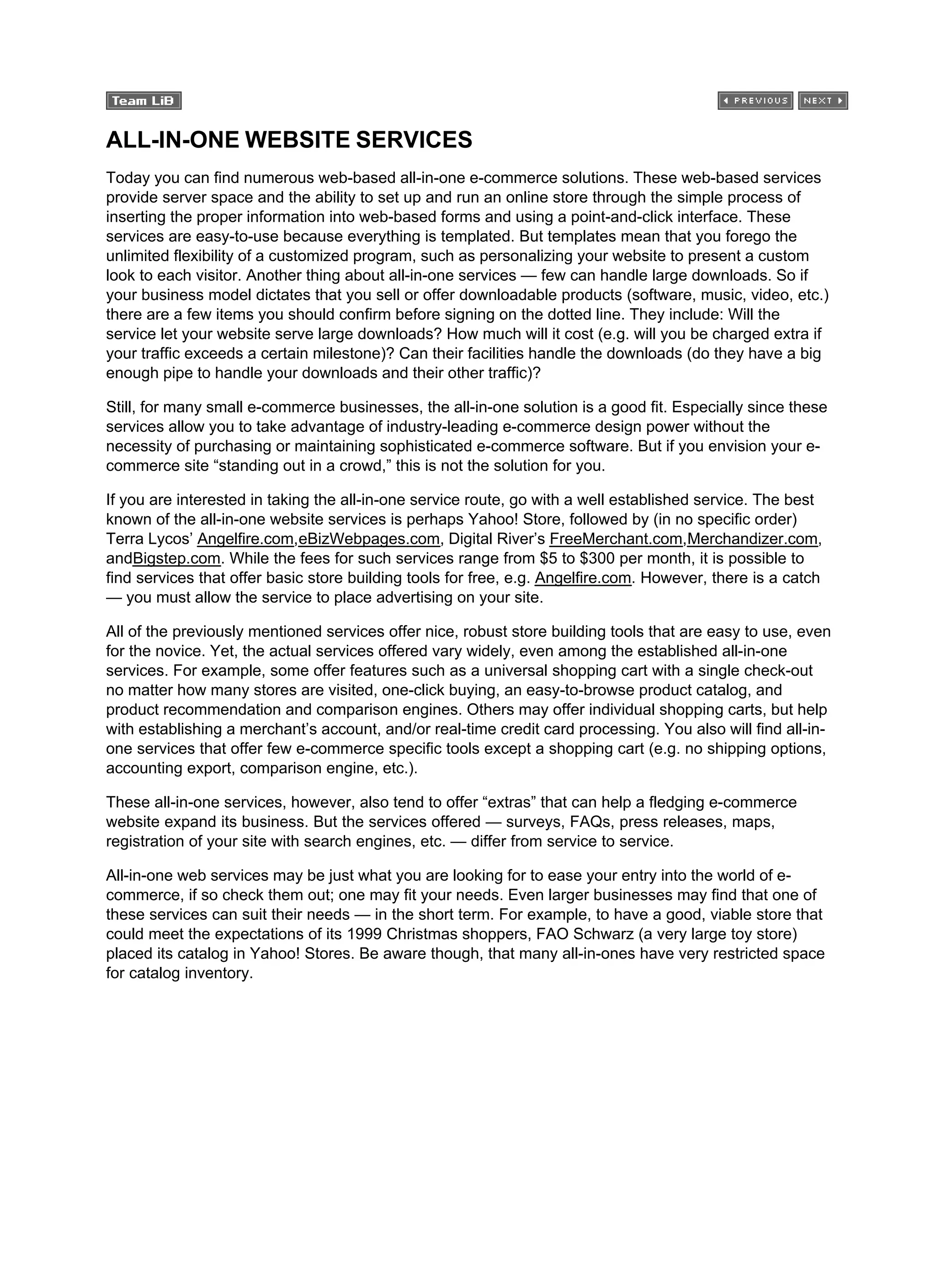 ALL-IN-ONE WEBSITE SERVICES
Today you can find numerous web-based all-in-one e-commerce solutions. These web-based services
provide server space and the ability to set up and run an online store through the simple process of
inserting the proper information into web-based forms and using a point-and-click interface. These
services are easy-to-use because everything is templated. But templates mean that you forego the
unlimited flexibility of a customized program, such as personalizing your website to present a custom
look to each visitor. Another thing about all-in-one services — few can handle large downloads. So if
your business model dictates that you sell or offer downloadable products (software, music, video, etc.)
there are a few items you should confirm before signing on the dotted line. They include: Will the
service let your website serve large downloads? How much will it cost (e.g. will you be charged extra if
your traffic exceeds a certain milestone)? Can their facilities handle the downloads (do they have a big
enough pipe to handle your downloads and their other traffic)?
Still, for many small e-commerce businesses, the all-in-one solution is a good fit. Especially since these
services allow you to take advantage of industry-leading e-commerce design power without the
necessity of purchasing or maintaining sophisticated e-commerce software. But if you envision your e-
commerce site “standing out in a crowd,” this is not the solution for you.
If you are interested in taking the all-in-one service route, go with a well established service. The best
known of the all-in-one website services is perhaps Yahoo! Store, followed by (in no specific order)
Terra Lycos’ Angelfire.com,eBizWebpages.com, Digital River’s FreeMerchant.com,Merchandizer.com,
andBigstep.com. While the fees for such services range from $5 to $300 per month, it is possible to
find services that offer basic store building tools for free, e.g. Angelfire.com. However, there is a catch
— you must allow the service to place advertising on your site.
All of the previously mentioned services offer nice, robust store building tools that are easy to use, even
for the novice. Yet, the actual services offered vary widely, even among the established all-in-one
services. For example, some offer features such as a universal shopping cart with a single check-out
no matter how many stores are visited, one-click buying, an easy-to-browse product catalog, and
product recommendation and comparison engines. Others may offer individual shopping carts, but help
with establishing a merchant’s account, and/or real-time credit card processing. You also will find all-in-
one services that offer few e-commerce specific tools except a shopping cart (e.g. no shipping options,
accounting export, comparison engine, etc.).
These all-in-one services, however, also tend to offer “extras” that can help a fledging e-commerce
website expand its business. But the services offered — surveys, FAQs, press releases, maps,
registration of your site with search engines, etc. — differ from service to service.
All-in-one web services may be just what you are looking for to ease your entry into the world of e-
commerce, if so check them out; one may fit your needs. Even larger businesses may find that one of
these services can suit their needs — in the short term. For example, to have a good, viable store that
could meet the expectations of its 1999 Christmas shoppers, FAO Schwarz (a very large toy store)
placed its catalog in Yahoo! Stores. Be aware though, that many all-in-ones have very restricted space
for catalog inventory.
 