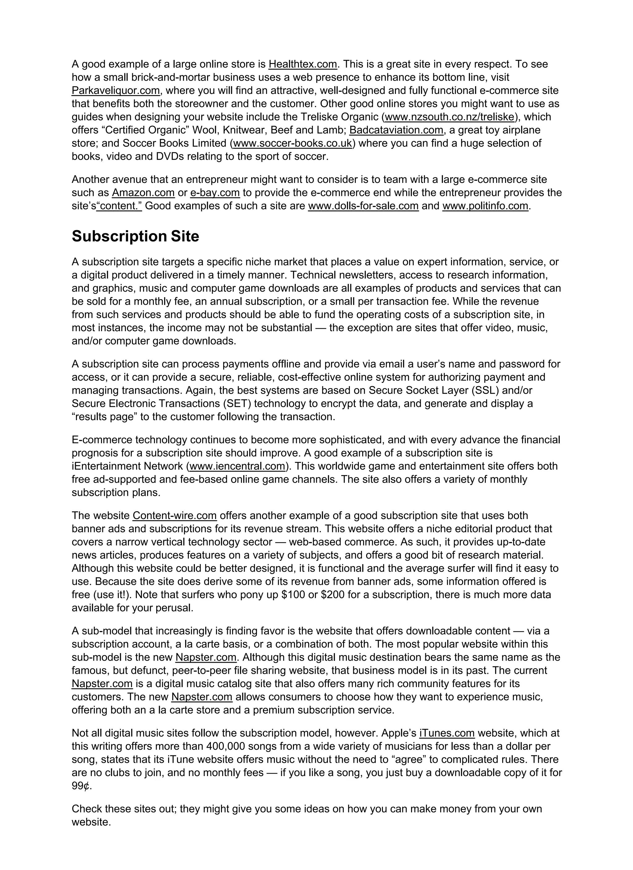 A good example of a large online store is Healthtex.com. This is a great site in every respect. To see
how a small brick-and-mortar business uses a web presence to enhance its bottom line, visit
Parkaveliquor.com, where you will find an attractive, well-designed and fully functional e-commerce site
that benefits both the storeowner and the customer. Other good online stores you might want to use as
guides when designing your website include the Treliske Organic (www.nzsouth.co.nz/treliske), which
offers “Certified Organic” Wool, Knitwear, Beef and Lamb; Badcataviation.com, a great toy airplane
store; and Soccer Books Limited (www.soccer-books.co.uk) where you can find a huge selection of
books, video and DVDs relating to the sport of soccer.
Another avenue that an entrepreneur might want to consider is to team with a large e-commerce site
such as Amazon.com or e-bay.com to provide the e-commerce end while the entrepreneur provides the
site’s“content.” Good examples of such a site are www.dolls-for-sale.com and www.politinfo.com.
Subscription Site
A subscription site targets a specific niche market that places a value on expert information, service, or
a digital product delivered in a timely manner. Technical newsletters, access to research information,
and graphics, music and computer game downloads are all examples of products and services that can
be sold for a monthly fee, an annual subscription, or a small per transaction fee. While the revenue
from such services and products should be able to fund the operating costs of a subscription site, in
most instances, the income may not be substantial — the exception are sites that offer video, music,
and/or computer game downloads.
A subscription site can process payments offline and provide via email a user’s name and password for
access, or it can provide a secure, reliable, cost-effective online system for authorizing payment and
managing transactions. Again, the best systems are based on Secure Socket Layer (SSL) and/or
Secure Electronic Transactions (SET) technology to encrypt the data, and generate and display a
“results page” to the customer following the transaction.
E-commerce technology continues to become more sophisticated, and with every advance the financial
prognosis for a subscription site should improve. A good example of a subscription site is
iEntertainment Network (www.iencentral.com). This worldwide game and entertainment site offers both
free ad-supported and fee-based online game channels. The site also offers a variety of monthly
subscription plans.
The website Content-wire.com offers another example of a good subscription site that uses both
banner ads and subscriptions for its revenue stream. This website offers a niche editorial product that
covers a narrow vertical technology sector — web-based commerce. As such, it provides up-to-date
news articles, produces features on a variety of subjects, and offers a good bit of research material.
Although this website could be better designed, it is functional and the average surfer will find it easy to
use. Because the site does derive some of its revenue from banner ads, some information offered is
free (use it!). Note that surfers who pony up $100 or $200 for a subscription, there is much more data
available for your perusal.
A sub-model that increasingly is finding favor is the website that offers downloadable content — via a
subscription account, a la carte basis, or a combination of both. The most popular website within this
sub-model is the new Napster.com. Although this digital music destination bears the same name as the
famous, but defunct, peer-to-peer file sharing website, that business model is in its past. The current
Napster.com is a digital music catalog site that also offers many rich community features for its
customers. The new Napster.com allows consumers to choose how they want to experience music,
offering both an a la carte store and a premium subscription service.
Not all digital music sites follow the subscription model, however. Apple’s iTunes.com website, which at
this writing offers more than 400,000 songs from a wide variety of musicians for less than a dollar per
song, states that its iTune website offers music without the need to “agree” to complicated rules. There
are no clubs to join, and no monthly fees — if you like a song, you just buy a downloadable copy of it for
99¢.
Check these sites out; they might give you some ideas on how you can make money from your own
website.
 