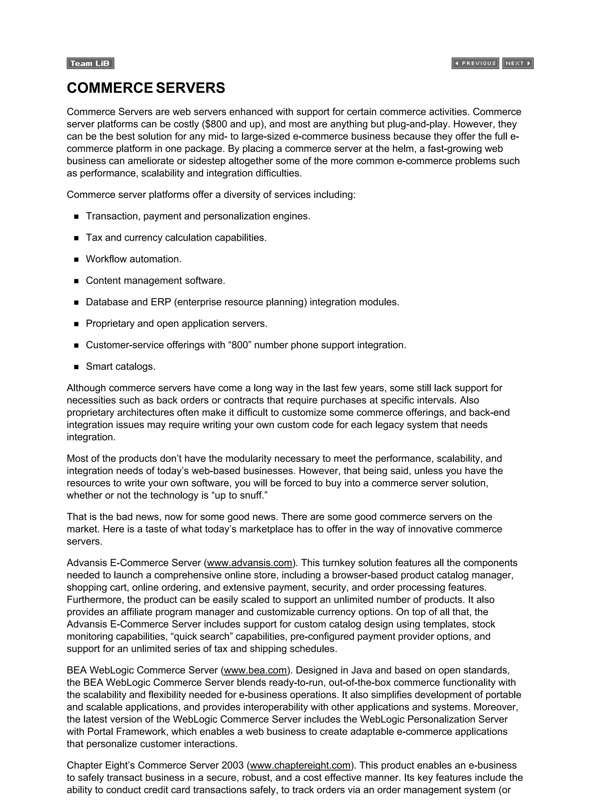 COMMERCE SERVERS
Commerce Servers are web servers enhanced with support for certain commerce activities. Commerce
server platforms can be costly ($800 and up), and most are anything but plug-and-play. However, they
can be the best solution for any mid- to large-sized e-commerce business because they offer the full e-
commerce platform in one package. By placing a commerce server at the helm, a fast-growing web
business can ameliorate or sidestep altogether some of the more common e-commerce problems such
as performance, scalability and integration difficulties.
Commerce server platforms offer a diversity of services including:
Transaction, payment and personalization engines.
Tax and currency calculation capabilities.
Workflow automation.
Content management software.
Database and ERP (enterprise resource planning) integration modules.
Proprietary and open application servers.
Customer-service offerings with “800” number phone support integration.
Smart catalogs.
Although commerce servers have come a long way in the last few years, some still lack support for
necessities such as back orders or contracts that require purchases at specific intervals. Also
proprietary architectures often make it difficult to customize some commerce offerings, and back-end
integration issues may require writing your own custom code for each legacy system that needs
integration.
Most of the products don’t have the modularity necessary to meet the performance, scalability, and
integration needs of today’s web-based businesses. However, that being said, unless you have the
resources to write your own software, you will be forced to buy into a commerce server solution,
whether or not the technology is “up to snuff.”
That is the bad news, now for some good news. There are some good commerce servers on the
market. Here is a taste of what today’s marketplace has to offer in the way of innovative commerce
servers.
Advansis E-Commerce Server (www.advansis.com). This turnkey solution features all the components
needed to launch a comprehensive online store, including a browser-based product catalog manager,
shopping cart, online ordering, and extensive payment, security, and order processing features.
Furthermore, the product can be easily scaled to support an unlimited number of products. It also
provides an affiliate program manager and customizable currency options. On top of all that, the
Advansis E-Commerce Server includes support for custom catalog design using templates, stock
monitoring capabilities, “quick search” capabilities, pre-configured payment provider options, and
support for an unlimited series of tax and shipping schedules.
BEA WebLogic Commerce Server (www.bea.com). Designed in Java and based on open standards,
the BEA WebLogic Commerce Server blends ready-to-run, out-of-the-box commerce functionality with
the scalability and flexibility needed for e-business operations. It also simplifies development of portable
and scalable applications, and provides interoperability with other applications and systems. Moreover,
the latest version of the WebLogic Commerce Server includes the WebLogic Personalization Server
with Portal Framework, which enables a web business to create adaptable e-commerce applications
that personalize customer interactions.
Chapter Eight’s Commerce Server 2003 (www.chaptereight.com). This product enables an e-business
to safely transact business in a secure, robust, and a cost effective manner. Its key features include the
ability to conduct credit card transactions safely, to track orders via an order management system (or
 