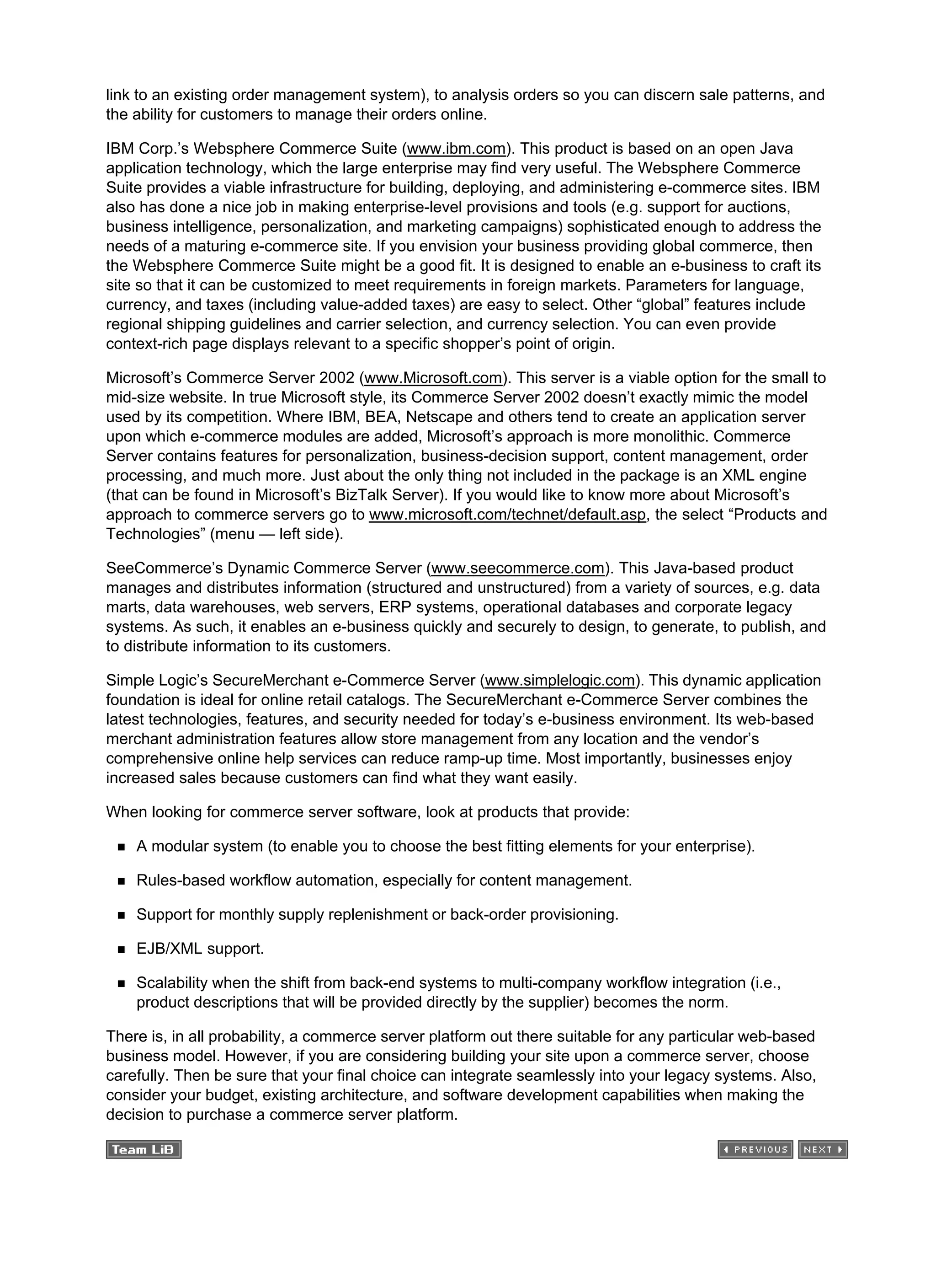 link to an existing order management system), to analysis orders so you can discern sale patterns, and
the ability for customers to manage their orders online.
IBM Corp.’s Websphere Commerce Suite (www.ibm.com). This product is based on an open Java
application technology, which the large enterprise may find very useful. The Websphere Commerce
Suite provides a viable infrastructure for building, deploying, and administering e-commerce sites. IBM
also has done a nice job in making enterprise-level provisions and tools (e.g. support for auctions,
business intelligence, personalization, and marketing campaigns) sophisticated enough to address the
needs of a maturing e-commerce site. If you envision your business providing global commerce, then
the Websphere Commerce Suite might be a good fit. It is designed to enable an e-business to craft its
site so that it can be customized to meet requirements in foreign markets. Parameters for language,
currency, and taxes (including value-added taxes) are easy to select. Other “global” features include
regional shipping guidelines and carrier selection, and currency selection. You can even provide
context-rich page displays relevant to a specific shopper’s point of origin.
Microsoft’s Commerce Server 2002 (www.Microsoft.com). This server is a viable option for the small to
mid-size website. In true Microsoft style, its Commerce Server 2002 doesn’t exactly mimic the model
used by its competition. Where IBM, BEA, Netscape and others tend to create an application server
upon which e-commerce modules are added, Microsoft’s approach is more monolithic. Commerce
Server contains features for personalization, business-decision support, content management, order
processing, and much more. Just about the only thing not included in the package is an XML engine
(that can be found in Microsoft’s BizTalk Server). If you would like to know more about Microsoft’s
approach to commerce servers go to www.microsoft.com/technet/default.asp, the select “Products and
Technologies” (menu — left side).
SeeCommerce’s Dynamic Commerce Server (www.seecommerce.com). This Java-based product
manages and distributes information (structured and unstructured) from a variety of sources, e.g. data
marts, data warehouses, web servers, ERP systems, operational databases and corporate legacy
systems. As such, it enables an e-business quickly and securely to design, to generate, to publish, and
to distribute information to its customers.
Simple Logic’s SecureMerchant e-Commerce Server (www.simplelogic.com). This dynamic application
foundation is ideal for online retail catalogs. The SecureMerchant e-Commerce Server combines the
latest technologies, features, and security needed for today’s e-business environment. Its web-based
merchant administration features allow store management from any location and the vendor’s
comprehensive online help services can reduce ramp-up time. Most importantly, businesses enjoy
increased sales because customers can find what they want easily.
When looking for commerce server software, look at products that provide:
A modular system (to enable you to choose the best fitting elements for your enterprise).
Rules-based workflow automation, especially for content management.
Support for monthly supply replenishment or back-order provisioning.
EJB/XML support.
Scalability when the shift from back-end systems to multi-company workflow integration (i.e.,
product descriptions that will be provided directly by the supplier) becomes the norm.
There is, in all probability, a commerce server platform out there suitable for any particular web-based
business model. However, if you are considering building your site upon a commerce server, choose
carefully. Then be sure that your final choice can integrate seamlessly into your legacy systems. Also,
consider your budget, existing architecture, and software development capabilities when making the
decision to purchase a commerce server platform.
 