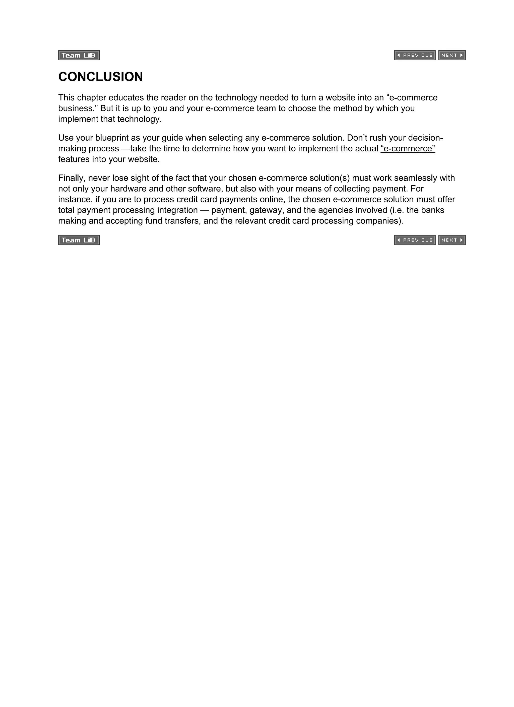 CONCLUSION
This chapter educates the reader on the technology needed to turn a website into an “e-commerce
business.” But it is up to you and your e-commerce team to choose the method by which you
implement that technology.
Use your blueprint as your guide when selecting any e-commerce solution. Don’t rush your decision-
making process —take the time to determine how you want to implement the actual “e-commerce”
features into your website.
Finally, never lose sight of the fact that your chosen e-commerce solution(s) must work seamlessly with
not only your hardware and other software, but also with your means of collecting payment. For
instance, if you are to process credit card payments online, the chosen e-commerce solution must offer
total payment processing integration — payment, gateway, and the agencies involved (i.e. the banks
making and accepting fund transfers, and the relevant credit card processing companies).
 