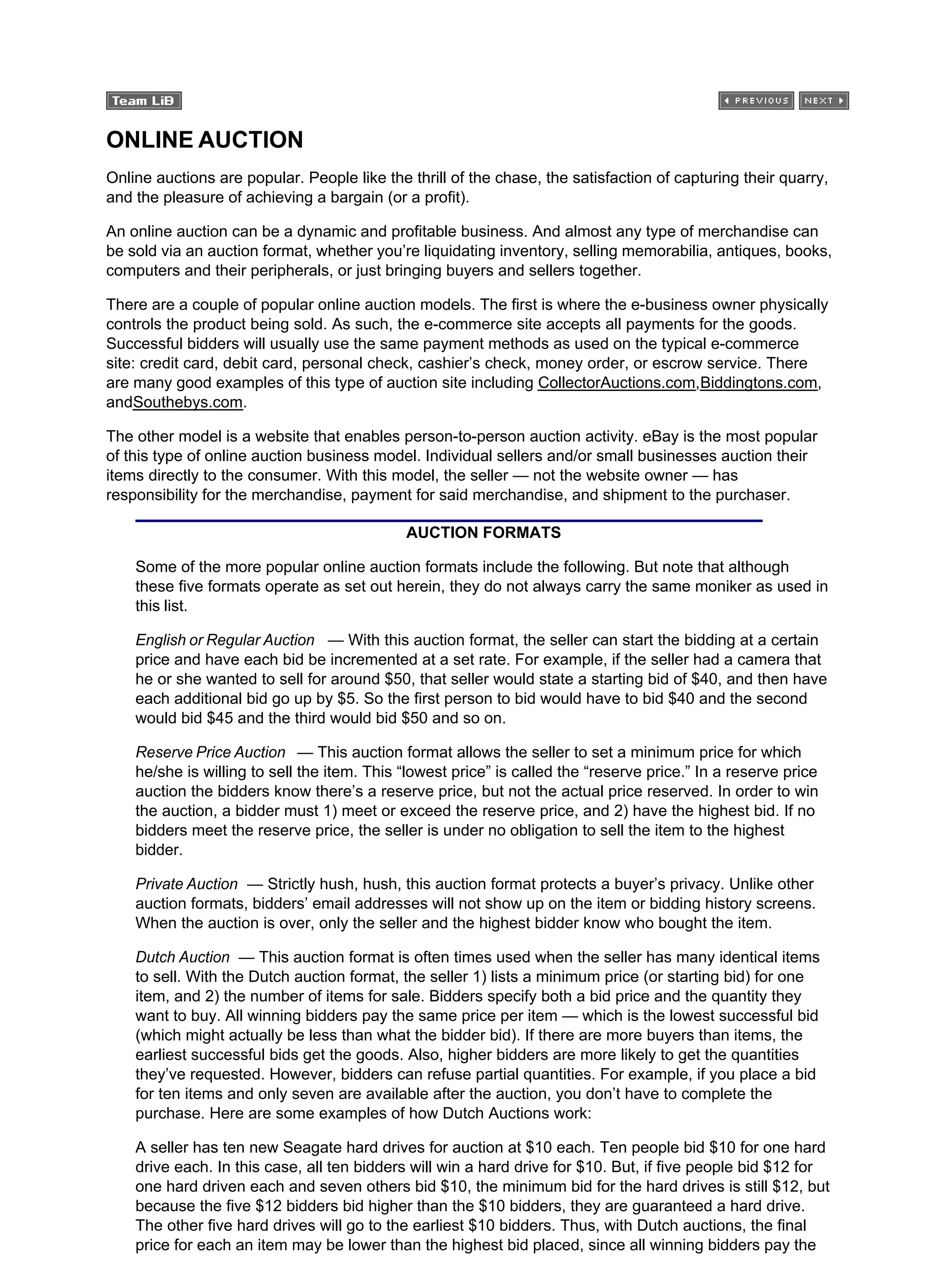ONLINE AUCTION
Online auctions are popular. People like the thrill of the chase, the satisfaction of capturing their quarry,
and the pleasure of achieving a bargain (or a profit).
An online auction can be a dynamic and profitable business. And almost any type of merchandise can
be sold via an auction format, whether you’re liquidating inventory, selling memorabilia, antiques, books,
computers and their peripherals, or just bringing buyers and sellers together.
There are a couple of popular online auction models. The first is where the e-business owner physically
controls the product being sold. As such, the e-commerce site accepts all payments for the goods.
Successful bidders will usually use the same payment methods as used on the typical e-commerce
site: credit card, debit card, personal check, cashier’s check, money order, or escrow service. There
are many good examples of this type of auction site including CollectorAuctions.com,Biddingtons.com,
andSouthebys.com.
The other model is a website that enables person-to-person auction activity. eBay is the most popular
of this type of online auction business model. Individual sellers and/or small businesses auction their
items directly to the consumer. With this model, the seller — not the website owner — has
responsibility for the merchandise, payment for said merchandise, and shipment to the purchaser.
AUCTION FORMATS
Some of the more popular online auction formats include the following. But note that although
these five formats operate as set out herein, they do not always carry the same moniker as used in
this list.
English or Regular Auction — With this auction format, the seller can start the bidding at a certain
price and have each bid be incremented at a set rate. For example, if the seller had a camera that
he or she wanted to sell for around $50, that seller would state a starting bid of $40, and then have
each additional bid go up by $5. So the first person to bid would have to bid $40 and the second
would bid $45 and the third would bid $50 and so on.
Reserve Price Auction — This auction format allows the seller to set a minimum price for which
he/she is willing to sell the item. This “lowest price” is called the “reserve price.” In a reserve price
auction the bidders know there’s a reserve price, but not the actual price reserved. In order to win
the auction, a bidder must 1) meet or exceed the reserve price, and 2) have the highest bid. If no
bidders meet the reserve price, the seller is under no obligation to sell the item to the highest
bidder.
Private Auction — Strictly hush, hush, this auction format protects a buyer’s privacy. Unlike other
auction formats, bidders’ email addresses will not show up on the item or bidding history screens.
When the auction is over, only the seller and the highest bidder know who bought the item.
Dutch Auction — This auction format is often times used when the seller has many identical items
to sell. With the Dutch auction format, the seller 1) lists a minimum price (or starting bid) for one
item, and 2) the number of items for sale. Bidders specify both a bid price and the quantity they
want to buy. All winning bidders pay the same price per item — which is the lowest successful bid
(which might actually be less than what the bidder bid). If there are more buyers than items, the
earliest successful bids get the goods. Also, higher bidders are more likely to get the quantities
they’ve requested. However, bidders can refuse partial quantities. For example, if you place a bid
for ten items and only seven are available after the auction, you don’t have to complete the
purchase. Here are some examples of how Dutch Auctions work:
A seller has ten new Seagate hard drives for auction at $10 each. Ten people bid $10 for one hard
drive each. In this case, all ten bidders will win a hard drive for $10. But, if five people bid $12 for
one hard driven each and seven others bid $10, the minimum bid for the hard drives is still $12, but
because the five $12 bidders bid higher than the $10 bidders, they are guaranteed a hard drive.
The other five hard drives will go to the earliest $10 bidders. Thus, with Dutch auctions, the final
price for each an item may be lower than the highest bid placed, since all winning bidders pay the
 