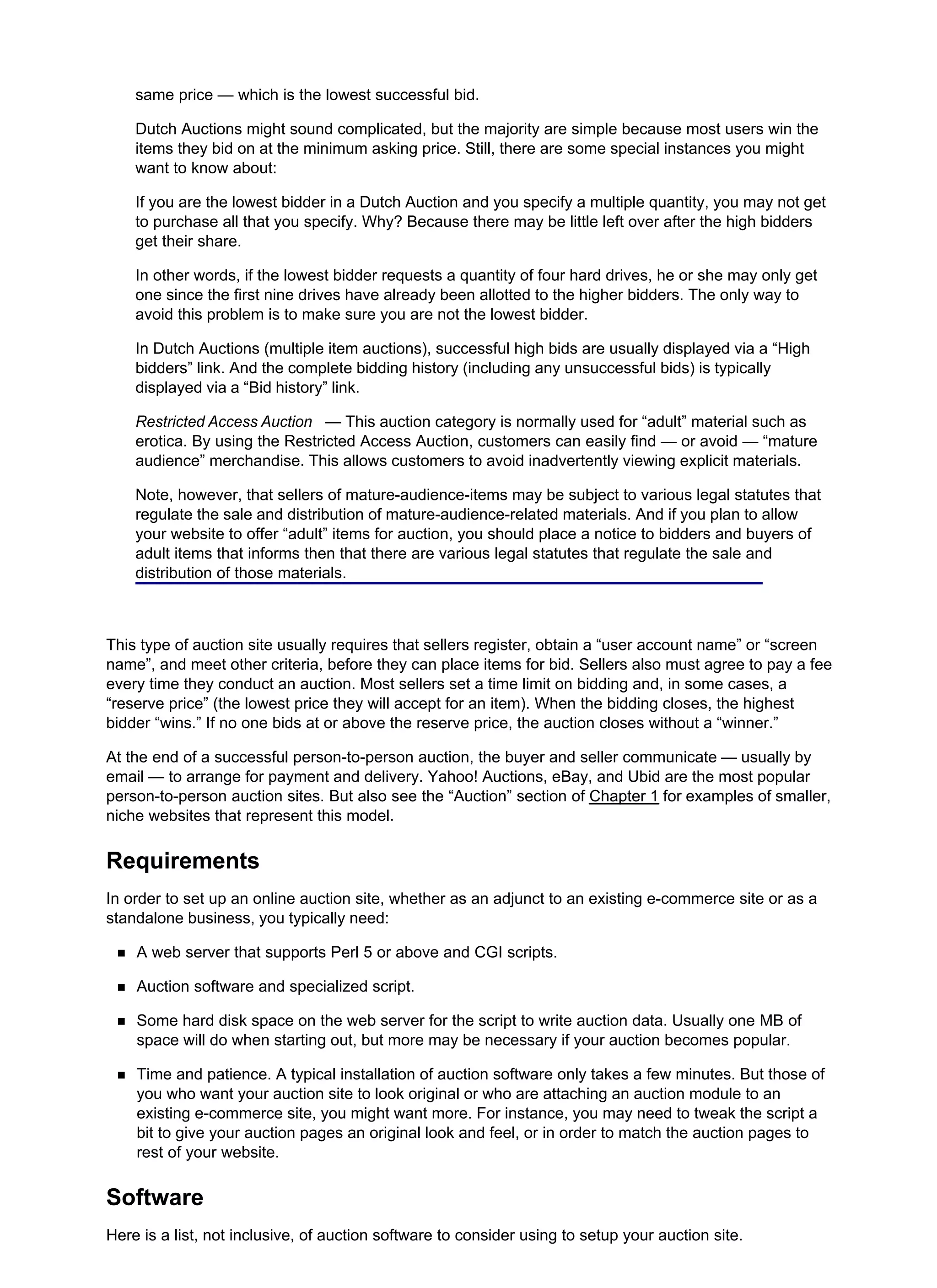 same price — which is the lowest successful bid.
Dutch Auctions might sound complicated, but the majority are simple because most users win the
items they bid on at the minimum asking price. Still, there are some special instances you might
want to know about:
If you are the lowest bidder in a Dutch Auction and you specify a multiple quantity, you may not get
to purchase all that you specify. Why? Because there may be little left over after the high bidders
get their share.
In other words, if the lowest bidder requests a quantity of four hard drives, he or she may only get
one since the first nine drives have already been allotted to the higher bidders. The only way to
avoid this problem is to make sure you are not the lowest bidder.
In Dutch Auctions (multiple item auctions), successful high bids are usually displayed via a “High
bidders” link. And the complete bidding history (including any unsuccessful bids) is typically
displayed via a “Bid history” link.
Restricted Access Auction — This auction category is normally used for “adult” material such as
erotica. By using the Restricted Access Auction, customers can easily find — or avoid — “mature
audience” merchandise. This allows customers to avoid inadvertently viewing explicit materials.
Note, however, that sellers of mature-audience-items may be subject to various legal statutes that
regulate the sale and distribution of mature-audience-related materials. And if you plan to allow
your website to offer “adult” items for auction, you should place a notice to bidders and buyers of
adult items that informs then that there are various legal statutes that regulate the sale and
distribution of those materials.
This type of auction site usually requires that sellers register, obtain a “user account name” or “screen
name”, and meet other criteria, before they can place items for bid. Sellers also must agree to pay a fee
every time they conduct an auction. Most sellers set a time limit on bidding and, in some cases, a
“reserve price” (the lowest price they will accept for an item). When the bidding closes, the highest
bidder “wins.” If no one bids at or above the reserve price, the auction closes without a “winner.”
At the end of a successful person-to-person auction, the buyer and seller communicate — usually by
email — to arrange for payment and delivery. Yahoo! Auctions, eBay, and Ubid are the most popular
person-to-person auction sites. But also see the “Auction” section of Chapter 1 for examples of smaller,
niche websites that represent this model.
Requirements
In order to set up an online auction site, whether as an adjunct to an existing e-commerce site or as a
standalone business, you typically need:
A web server that supports Perl 5 or above and CGI scripts.
Auction software and specialized script.
Some hard disk space on the web server for the script to write auction data. Usually one MB of
space will do when starting out, but more may be necessary if your auction becomes popular.
Time and patience. A typical installation of auction software only takes a few minutes. But those of
you who want your auction site to look original or who are attaching an auction module to an
existing e-commerce site, you might want more. For instance, you may need to tweak the script a
bit to give your auction pages an original look and feel, or in order to match the auction pages to
rest of your website.
Software
Here is a list, not inclusive, of auction software to consider using to setup your auction site.
 