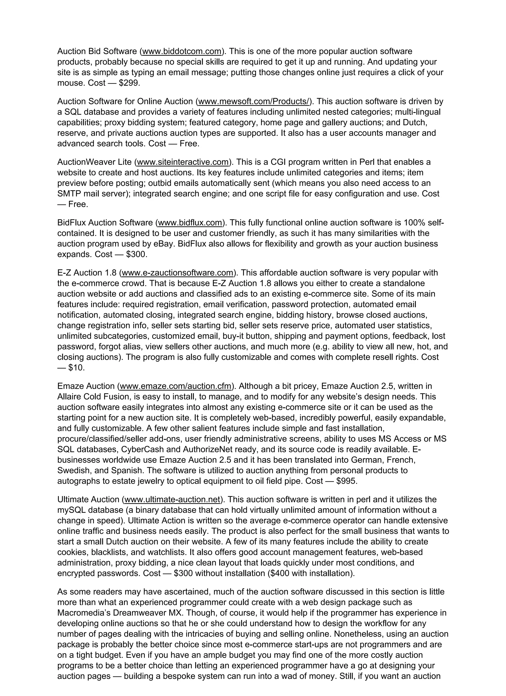Auction Bid Software (www.biddotcom.com). This is one of the more popular auction software
products, probably because no special skills are required to get it up and running. And updating your
site is as simple as typing an email message; putting those changes online just requires a click of your
mouse. Cost — $299.
Auction Software for Online Auction (www.mewsoft.com/Products/). This auction software is driven by
a SQL database and provides a variety of features including unlimited nested categories; multi-lingual
capabilities; proxy bidding system; featured category, home page and gallery auctions; and Dutch,
reserve, and private auctions auction types are supported. It also has a user accounts manager and
advanced search tools. Cost — Free.
AuctionWeaver Lite (www.siteinteractive.com). This is a CGI program written in Perl that enables a
website to create and host auctions. Its key features include unlimited categories and items; item
preview before posting; outbid emails automatically sent (which means you also need access to an
SMTP mail server); integrated search engine; and one script file for easy configuration and use. Cost
— Free.
BidFlux Auction Software (www.bidflux.com). This fully functional online auction software is 100% self-
contained. It is designed to be user and customer friendly, as such it has many similarities with the
auction program used by eBay. BidFlux also allows for flexibility and growth as your auction business
expands. Cost — $300.
E-Z Auction 1.8 (www.e-zauctionsoftware.com). This affordable auction software is very popular with
the e-commerce crowd. That is because E-Z Auction 1.8 allows you either to create a standalone
auction website or add auctions and classified ads to an existing e-commerce site. Some of its main
features include: required registration, email verification, password protection, automated email
notification, automated closing, integrated search engine, bidding history, browse closed auctions,
change registration info, seller sets starting bid, seller sets reserve price, automated user statistics,
unlimited subcategories, customized email, buy-it button, shipping and payment options, feedback, lost
password, forgot alias, view sellers other auctions, and much more (e.g. ability to view all new, hot, and
closing auctions). The program is also fully customizable and comes with complete resell rights. Cost
— $10.
Emaze Auction (www.emaze.com/auction.cfm). Although a bit pricey, Emaze Auction 2.5, written in
Allaire Cold Fusion, is easy to install, to manage, and to modify for any website’s design needs. This
auction software easily integrates into almost any existing e-commerce site or it can be used as the
starting point for a new auction site. It is completely web-based, incredibly powerful, easily expandable,
and fully customizable. A few other salient features include simple and fast installation,
procure/classified/seller add-ons, user friendly administrative screens, ability to uses MS Access or MS
SQL databases, CyberCash and AuthorizeNet ready, and its source code is readily available. E-
businesses worldwide use Emaze Auction 2.5 and it has been translated into German, French,
Swedish, and Spanish. The software is utilized to auction anything from personal products to
autographs to estate jewelry to optical equipment to oil field pipe. Cost — $995.
Ultimate Auction (www.ultimate-auction.net). This auction software is written in perl and it utilizes the
mySQL database (a binary database that can hold virtually unlimited amount of information without a
change in speed). Ultimate Action is written so the average e-commerce operator can handle extensive
online traffic and business needs easily. The product is also perfect for the small business that wants to
start a small Dutch auction on their website. A few of its many features include the ability to create
cookies, blacklists, and watchlists. It also offers good account management features, web-based
administration, proxy bidding, a nice clean layout that loads quickly under most conditions, and
encrypted passwords. Cost — $300 without installation ($400 with installation).
As some readers may have ascertained, much of the auction software discussed in this section is little
more than what an experienced programmer could create with a web design package such as
Macromedia’s Dreamweaver MX. Though, of course, it would help if the programmer has experience in
developing online auctions so that he or she could understand how to design the workflow for any
number of pages dealing with the intricacies of buying and selling online. Nonetheless, using an auction
package is probably the better choice since most e-commerce start-ups are not programmers and are
on a tight budget. Even if you have an ample budget you may find one of the more costly auction
programs to be a better choice than letting an experienced programmer have a go at designing your
auction pages — building a bespoke system can run into a wad of money. Still, if you want an auction
 