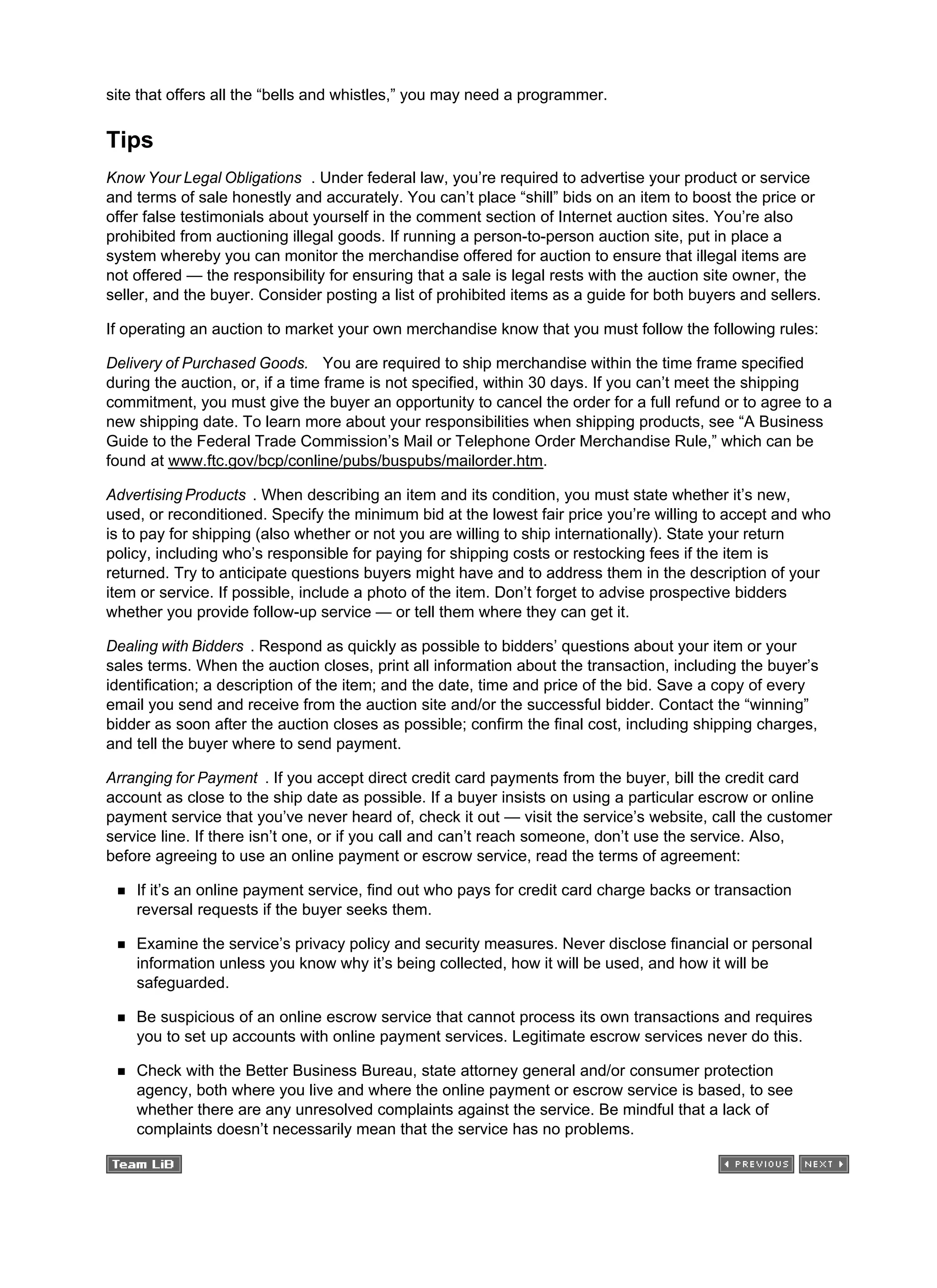 site that offers all the “bells and whistles,” you may need a programmer.
Tips
Know Your Legal Obligations . Under federal law, you’re required to advertise your product or service
and terms of sale honestly and accurately. You can’t place “shill” bids on an item to boost the price or
offer false testimonials about yourself in the comment section of Internet auction sites. You’re also
prohibited from auctioning illegal goods. If running a person-to-person auction site, put in place a
system whereby you can monitor the merchandise offered for auction to ensure that illegal items are
not offered — the responsibility for ensuring that a sale is legal rests with the auction site owner, the
seller, and the buyer. Consider posting a list of prohibited items as a guide for both buyers and sellers.
If operating an auction to market your own merchandise know that you must follow the following rules:
Delivery of Purchased Goods. You are required to ship merchandise within the time frame specified
during the auction, or, if a time frame is not specified, within 30 days. If you can’t meet the shipping
commitment, you must give the buyer an opportunity to cancel the order for a full refund or to agree to a
new shipping date. To learn more about your responsibilities when shipping products, see “A Business
Guide to the Federal Trade Commission’s Mail or Telephone Order Merchandise Rule,” which can be
found at www.ftc.gov/bcp/conline/pubs/buspubs/mailorder.htm.
Advertising Products . When describing an item and its condition, you must state whether it’s new,
used, or reconditioned. Specify the minimum bid at the lowest fair price you’re willing to accept and who
is to pay for shipping (also whether or not you are willing to ship internationally). State your return
policy, including who’s responsible for paying for shipping costs or restocking fees if the item is
returned. Try to anticipate questions buyers might have and to address them in the description of your
item or service. If possible, include a photo of the item. Don’t forget to advise prospective bidders
whether you provide follow-up service — or tell them where they can get it.
Dealing with Bidders . Respond as quickly as possible to bidders’ questions about your item or your
sales terms. When the auction closes, print all information about the transaction, including the buyer’s
identification; a description of the item; and the date, time and price of the bid. Save a copy of every
email you send and receive from the auction site and/or the successful bidder. Contact the “winning”
bidder as soon after the auction closes as possible; confirm the final cost, including shipping charges,
and tell the buyer where to send payment.
Arranging for Payment . If you accept direct credit card payments from the buyer, bill the credit card
account as close to the ship date as possible. If a buyer insists on using a particular escrow or online
payment service that you’ve never heard of, check it out — visit the service’s website, call the customer
service line. If there isn’t one, or if you call and can’t reach someone, don’t use the service. Also,
before agreeing to use an online payment or escrow service, read the terms of agreement:
If it’s an online payment service, find out who pays for credit card charge backs or transaction
reversal requests if the buyer seeks them.
Examine the service’s privacy policy and security measures. Never disclose financial or personal
information unless you know why it’s being collected, how it will be used, and how it will be
safeguarded.
Be suspicious of an online escrow service that cannot process its own transactions and requires
you to set up accounts with online payment services. Legitimate escrow services never do this.
Check with the Better Business Bureau, state attorney general and/or consumer protection
agency, both where you live and where the online payment or escrow service is based, to see
whether there are any unresolved complaints against the service. Be mindful that a lack of
complaints doesn’t necessarily mean that the service has no problems.
 