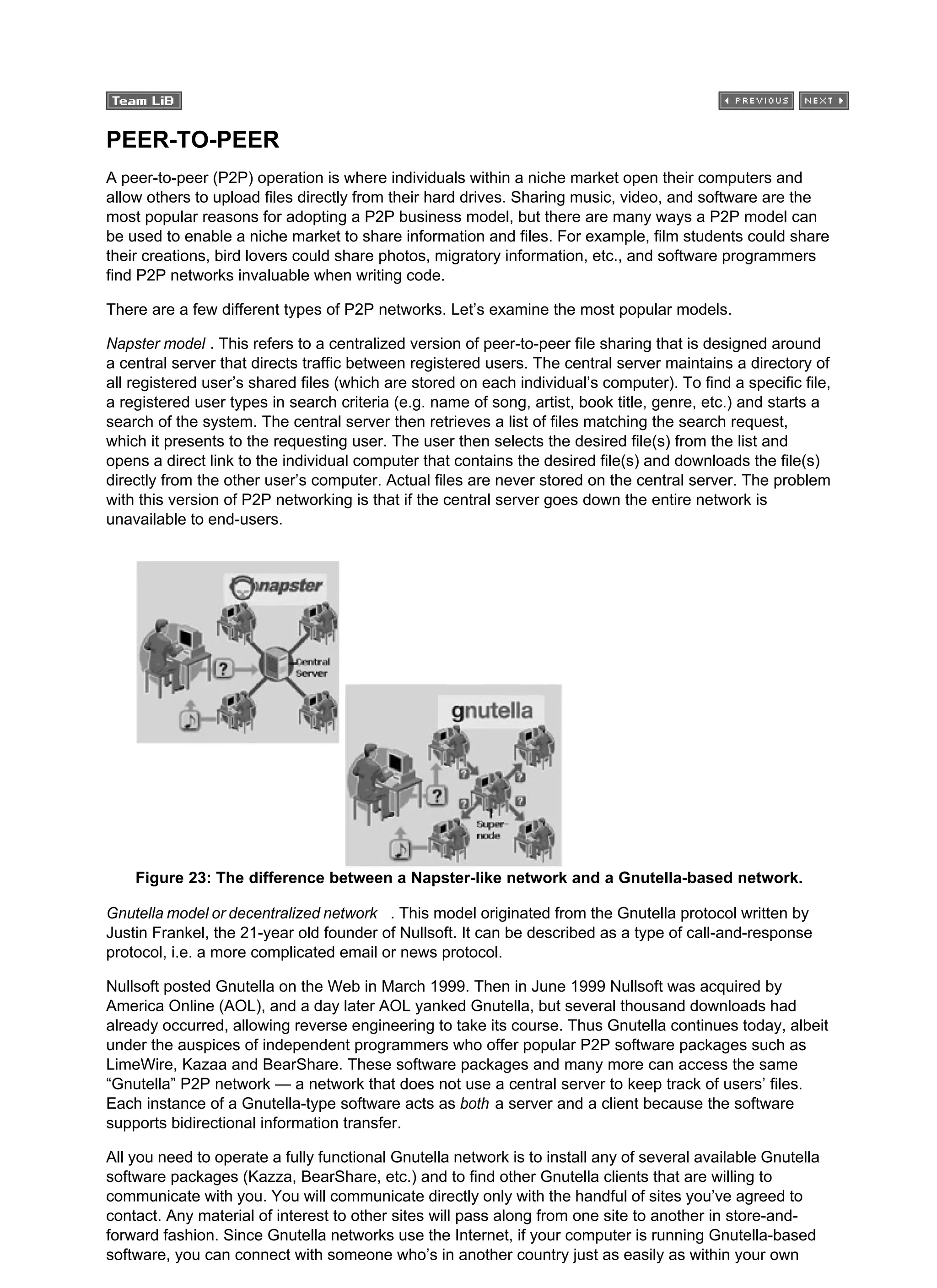 PEER-TO-PEER
A peer-to-peer (P2P) operation is where individuals within a niche market open their computers and
allow others to upload files directly from their hard drives. Sharing music, video, and software are the
most popular reasons for adopting a P2P business model, but there are many ways a P2P model can
be used to enable a niche market to share information and files. For example, film students could share
their creations, bird lovers could share photos, migratory information, etc., and software programmers
find P2P networks invaluable when writing code.
There are a few different types of P2P networks. Let’s examine the most popular models.
Napster model . This refers to a centralized version of peer-to-peer file sharing that is designed around
a central server that directs traffic between registered users. The central server maintains a directory of
all registered user’s shared files (which are stored on each individual’s computer). To find a specific file,
a registered user types in search criteria (e.g. name of song, artist, book title, genre, etc.) and starts a
search of the system. The central server then retrieves a list of files matching the search request,
which it presents to the requesting user. The user then selects the desired file(s) from the list and
opens a direct link to the individual computer that contains the desired file(s) and downloads the file(s)
directly from the other user’s computer. Actual files are never stored on the central server. The problem
with this version of P2P networking is that if the central server goes down the entire network is
unavailable to end-users.
Figure 23: The difference between a Napster-like network and a Gnutella-based network.
Gnutella model or decentralized network . This model originated from the Gnutella protocol written by
Justin Frankel, the 21-year old founder of Nullsoft. It can be described as a type of call-and-response
protocol, i.e. a more complicated email or news protocol.
Nullsoft posted Gnutella on the Web in March 1999. Then in June 1999 Nullsoft was acquired by
America Online (AOL), and a day later AOL yanked Gnutella, but several thousand downloads had
already occurred, allowing reverse engineering to take its course. Thus Gnutella continues today, albeit
under the auspices of independent programmers who offer popular P2P software packages such as
LimeWire, Kazaa and BearShare. These software packages and many more can access the same
“Gnutella” P2P network — a network that does not use a central server to keep track of users’ files.
Each instance of a Gnutella-type software acts as both a server and a client because the software
supports bidirectional information transfer.
All you need to operate a fully functional Gnutella network is to install any of several available Gnutella
software packages (Kazza, BearShare, etc.) and to find other Gnutella clients that are willing to
communicate with you. You will communicate directly only with the handful of sites you’ve agreed to
contact. Any material of interest to other sites will pass along from one site to another in store-and-
forward fashion. Since Gnutella networks use the Internet, if your computer is running Gnutella-based
software, you can connect with someone who’s in another country just as easily as within your own
 