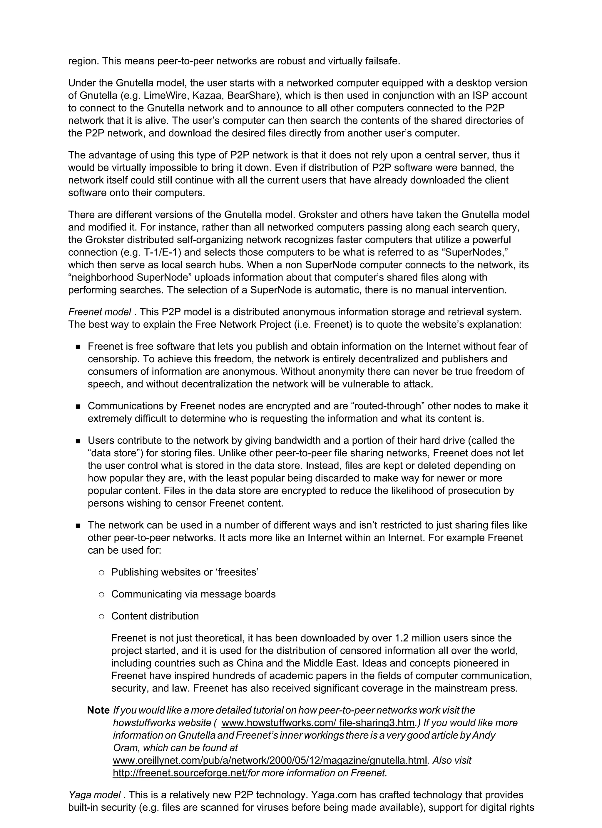 region. This means peer-to-peer networks are robust and virtually failsafe.
Under the Gnutella model, the user starts with a networked computer equipped with a desktop version
of Gnutella (e.g. LimeWire, Kazaa, BearShare), which is then used in conjunction with an ISP account
to connect to the Gnutella network and to announce to all other computers connected to the P2P
network that it is alive. The user’s computer can then search the contents of the shared directories of
the P2P network, and download the desired files directly from another user’s computer.
The advantage of using this type of P2P network is that it does not rely upon a central server, thus it
would be virtually impossible to bring it down. Even if distribution of P2P software were banned, the
network itself could still continue with all the current users that have already downloaded the client
software onto their computers.
There are different versions of the Gnutella model. Grokster and others have taken the Gnutella model
and modified it. For instance, rather than all networked computers passing along each search query,
the Grokster distributed self-organizing network recognizes faster computers that utilize a powerful
connection (e.g. T-1/E-1) and selects those computers to be what is referred to as “SuperNodes,”
which then serve as local search hubs. When a non SuperNode computer connects to the network, its
“neighborhood SuperNode” uploads information about that computer’s shared files along with
performing searches. The selection of a SuperNode is automatic, there is no manual intervention.
Freenet model . This P2P model is a distributed anonymous information storage and retrieval system.
The best way to explain the Free Network Project (i.e. Freenet) is to quote the website’s explanation:
Freenet is free software that lets you publish and obtain information on the Internet without fear of
censorship. To achieve this freedom, the network is entirely decentralized and publishers and
consumers of information are anonymous. Without anonymity there can never be true freedom of
speech, and without decentralization the network will be vulnerable to attack.
Communications by Freenet nodes are encrypted and are “routed-through” other nodes to make it
extremely difficult to determine who is requesting the information and what its content is.
Users contribute to the network by giving bandwidth and a portion of their hard drive (called the
“data store”) for storing files. Unlike other peer-to-peer file sharing networks, Freenet does not let
the user control what is stored in the data store. Instead, files are kept or deleted depending on
how popular they are, with the least popular being discarded to make way for newer or more
popular content. Files in the data store are encrypted to reduce the likelihood of prosecution by
persons wishing to censor Freenet content.
The network can be used in a number of different ways and isn’t restricted to just sharing files like
other peer-to-peer networks. It acts more like an Internet within an Internet. For example Freenet
can be used for:
Publishing websites or ‘freesites’
Communicating via message boards
Content distribution
Freenet is not just theoretical, it has been downloaded by over 1.2 million users since the
project started, and it is used for the distribution of censored information all over the world,
including countries such as China and the Middle East. Ideas and concepts pioneered in
Freenet have inspired hundreds of academic papers in the fields of computer communication,
security, and law. Freenet has also received significant coverage in the mainstream press.
Note If you would like a more detailed tutorial on how peer-to-peer networks work visit the
howstuffworks website ( www.howstuffworks.com/ file-sharing3.htm.) If you would like more
informationonGnutellaandFreenet’sinnerworkingsthereisaverygoodarticlebyAndy
Oram, which can be found at
www.oreillynet.com/pub/a/network/2000/05/12/magazine/gnutella.html. Also visit
http://freenet.sourceforge.net/for more information on Freenet.
Yaga model . This is a relatively new P2P technology. Yaga.com has crafted technology that provides
built-in security (e.g. files are scanned for viruses before being made available), support for digital rights
 