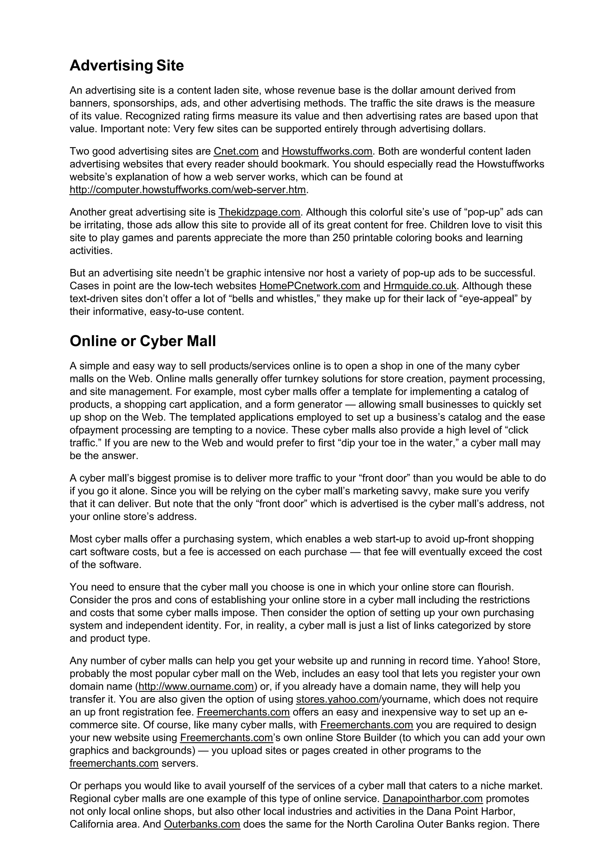 Advertising Site
An advertising site is a content laden site, whose revenue base is the dollar amount derived from
banners, sponsorships, ads, and other advertising methods. The traffic the site draws is the measure
of its value. Recognized rating firms measure its value and then advertising rates are based upon that
value. Important note: Very few sites can be supported entirely through advertising dollars.
Two good advertising sites are Cnet.com and Howstuffworks.com. Both are wonderful content laden
advertising websites that every reader should bookmark. You should especially read the Howstuffworks
website’s explanation of how a web server works, which can be found at
http://computer.howstuffworks.com/web-server.htm.
Another great advertising site is Thekidzpage.com. Although this colorful site’s use of “pop-up” ads can
be irritating, those ads allow this site to provide all of its great content for free. Children love to visit this
site to play games and parents appreciate the more than 250 printable coloring books and learning
activities.
But an advertising site needn’t be graphic intensive nor host a variety of pop-up ads to be successful.
Cases in point are the low-tech websites HomePCnetwork.com and Hrmguide.co.uk. Although these
text-driven sites don’t offer a lot of “bells and whistles,” they make up for their lack of “eye-appeal” by
their informative, easy-to-use content.
Online or Cyber Mall
A simple and easy way to sell products/services online is to open a shop in one of the many cyber
malls on the Web. Online malls generally offer turnkey solutions for store creation, payment processing,
and site management. For example, most cyber malls offer a template for implementing a catalog of
products, a shopping cart application, and a form generator — allowing small businesses to quickly set
up shop on the Web. The templated applications employed to set up a business’s catalog and the ease
ofpayment processing are tempting to a novice. These cyber malls also provide a high level of “click
traffic.” If you are new to the Web and would prefer to first “dip your toe in the water,” a cyber mall may
be the answer.
A cyber mall’s biggest promise is to deliver more traffic to your “front door” than you would be able to do
if you go it alone. Since you will be relying on the cyber mall’s marketing savvy, make sure you verify
that it can deliver. But note that the only “front door” which is advertised is the cyber mall’s address, not
your online store’s address.
Most cyber malls offer a purchasing system, which enables a web start-up to avoid up-front shopping
cart software costs, but a fee is accessed on each purchase — that fee will eventually exceed the cost
of the software.
You need to ensure that the cyber mall you choose is one in which your online store can flourish.
Consider the pros and cons of establishing your online store in a cyber mall including the restrictions
and costs that some cyber malls impose. Then consider the option of setting up your own purchasing
system and independent identity. For, in reality, a cyber mall is just a list of links categorized by store
and product type.
Any number of cyber malls can help you get your website up and running in record time. Yahoo! Store,
probably the most popular cyber mall on the Web, includes an easy tool that lets you register your own
domain name (http://www.ourname.com) or, if you already have a domain name, they will help you
transfer it. You are also given the option of using stores.yahoo.com/yourname, which does not require
an up front registration fee. Freemerchants.com offers an easy and inexpensive way to set up an e-
commerce site. Of course, like many cyber malls, with Freemerchants.com you are required to design
your new website using Freemerchants.com’s own online Store Builder (to which you can add your own
graphics and backgrounds) — you upload sites or pages created in other programs to the
freemerchants.com servers.
Or perhaps you would like to avail yourself of the services of a cyber mall that caters to a niche market.
Regional cyber malls are one example of this type of online service. Danapointharbor.com promotes
not only local online shops, but also other local industries and activities in the Dana Point Harbor,
California area. And Outerbanks.com does the same for the North Carolina Outer Banks region. There
 