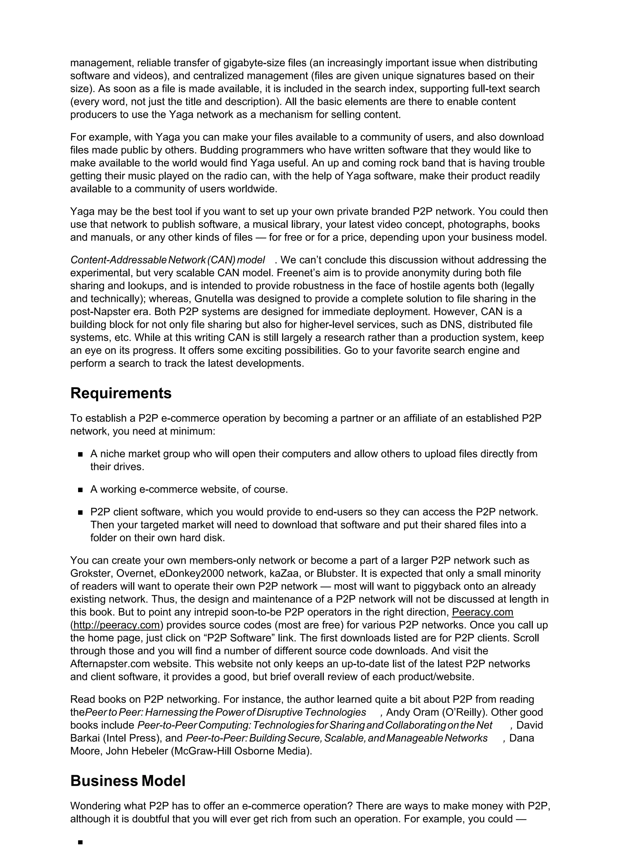 management, reliable transfer of gigabyte-size files (an increasingly important issue when distributing
software and videos), and centralized management (files are given unique signatures based on their
size). As soon as a file is made available, it is included in the search index, supporting full-text search
(every word, not just the title and description). All the basic elements are there to enable content
producers to use the Yaga network as a mechanism for selling content.
For example, with Yaga you can make your files available to a community of users, and also download
files made public by others. Budding programmers who have written software that they would like to
make available to the world would find Yaga useful. An up and coming rock band that is having trouble
getting their music played on the radio can, with the help of Yaga software, make their product readily
available to a community of users worldwide.
Yaga may be the best tool if you want to set up your own private branded P2P network. You could then
use that network to publish software, a musical library, your latest video concept, photographs, books
and manuals, or any other kinds of files — for free or for a price, depending upon your business model.
Content-AddressableNetwork(CAN)model . We can’t conclude this discussion without addressing the
experimental, but very scalable CAN model. Freenet’s aim is to provide anonymity during both file
sharing and lookups, and is intended to provide robustness in the face of hostile agents both (legally
and technically); whereas, Gnutella was designed to provide a complete solution to file sharing in the
post-Napster era. Both P2P systems are designed for immediate deployment. However, CAN is a
building block for not only file sharing but also for higher-level services, such as DNS, distributed file
systems, etc. While at this writing CAN is still largely a research rather than a production system, keep
an eye on its progress. It offers some exciting possibilities. Go to your favorite search engine and
perform a search to track the latest developments.
Requirements
To establish a P2P e-commerce operation by becoming a partner or an affiliate of an established P2P
network, you need at minimum:
A niche market group who will open their computers and allow others to upload files directly from
their drives.
A working e-commerce website, of course.
P2P client software, which you would provide to end-users so they can access the P2P network.
Then your targeted market will need to download that software and put their shared files into a
folder on their own hard disk.
You can create your own members-only network or become a part of a larger P2P network such as
Grokster, Overnet, eDonkey2000 network, kaZaa, or Blubster. It is expected that only a small minority
of readers will want to operate their own P2P network — most will want to piggyback onto an already
existing network. Thus, the design and maintenance of a P2P network will not be discussed at length in
this book. But to point any intrepid soon-to-be P2P operators in the right direction, Peeracy.com
(http://peeracy.com) provides source codes (most are free) for various P2P networks. Once you call up
the home page, just click on “P2P Software” link. The first downloads listed are for P2P clients. Scroll
through those and you will find a number of different source code downloads. And visit the
Afternapster.com website. This website not only keeps an up-to-date list of the latest P2P networks
and client software, it provides a good, but brief overall review of each product/website.
Read books on P2P networking. For instance, the author learned quite a bit about P2P from reading
thePeer to Peer: Harnessing the Power of Disruptive Technologies , Andy Oram (O’Reilly). Other good
books include Peer-to-PeerComputing:TechnologiesforSharingandCollaboratingontheNet , David
Barkai (Intel Press), and Peer-to-Peer:BuildingSecure,Scalable,andManageableNetworks , Dana
Moore, John Hebeler (McGraw-Hill Osborne Media).
Business Model
Wondering what P2P has to offer an e-commerce operation? There are ways to make money with P2P,
although it is doubtful that you will ever get rich from such an operation. For example, you could —
 