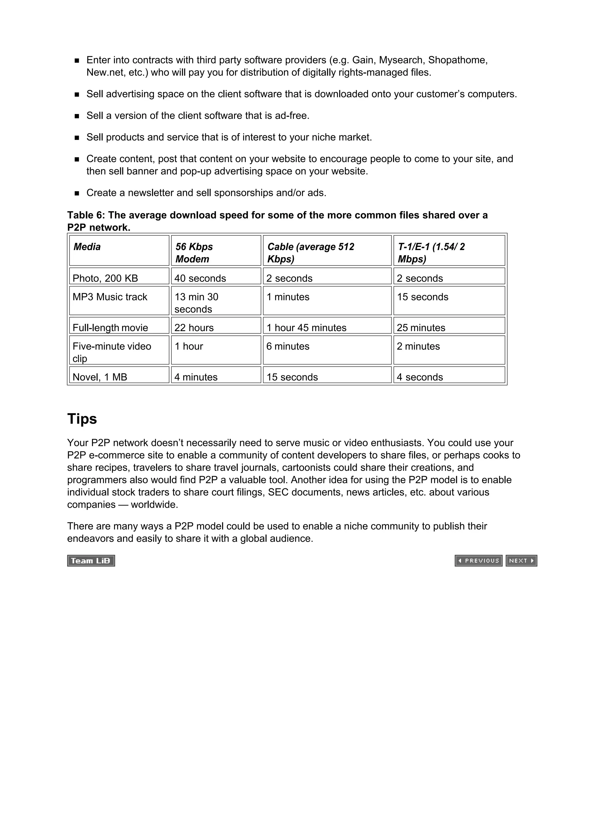 Enter into contracts with third party software providers (e.g. Gain, Mysearch, Shopathome,
New.net, etc.) who will pay you for distribution of digitally rights-managed files.
Sell advertising space on the client software that is downloaded onto your customer’s computers.
Sell a version of the client software that is ad-free.
Sell products and service that is of interest to your niche market.
Create content, post that content on your website to encourage people to come to your site, and
then sell banner and pop-up advertising space on your website.
Create a newsletter and sell sponsorships and/or ads.
Table 6: The average download speed for some of the more common files shared over a
P2P network.
Media 56 Kbps
Modem
Cable (average 512
Kbps)
T-1/E-1 (1.54/ 2
Mbps)
Photo, 200 KB 40 seconds 2 seconds 2 seconds
MP3 Music track 13 min 30
seconds
1 minutes 15 seconds
Full-length movie 22 hours 1 hour 45 minutes 25 minutes
Five-minute video
clip
1 hour 6 minutes 2 minutes
Novel, 1 MB 4 minutes 15 seconds 4 seconds
Tips
Your P2P network doesn’t necessarily need to serve music or video enthusiasts. You could use your
P2P e-commerce site to enable a community of content developers to share files, or perhaps cooks to
share recipes, travelers to share travel journals, cartoonists could share their creations, and
programmers also would find P2P a valuable tool. Another idea for using the P2P model is to enable
individual stock traders to share court filings, SEC documents, news articles, etc. about various
companies — worldwide.
There are many ways a P2P model could be used to enable a niche community to publish their
endeavors and easily to share it with a global audience.
 