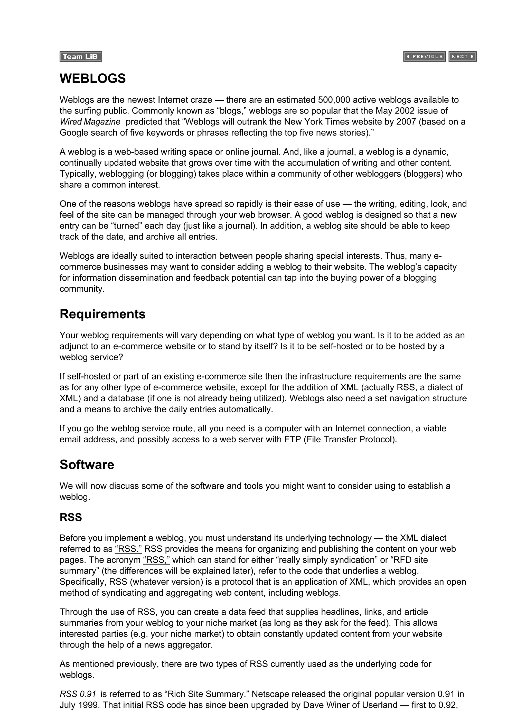 WEBLOGS
Weblogs are the newest Internet craze — there are an estimated 500,000 active weblogs available to
the surfing public. Commonly known as “blogs,” weblogs are so popular that the May 2002 issue of
Wired Magazine predicted that “Weblogs will outrank the New York Times website by 2007 (based on a
Google search of five keywords or phrases reflecting the top five news stories).”
A weblog is a web-based writing space or online journal. And, like a journal, a weblog is a dynamic,
continually updated website that grows over time with the accumulation of writing and other content.
Typically, weblogging (or blogging) takes place within a community of other webloggers (bloggers) who
share a common interest.
One of the reasons weblogs have spread so rapidly is their ease of use — the writing, editing, look, and
feel of the site can be managed through your web browser. A good weblog is designed so that a new
entry can be “turned” each day (just like a journal). In addition, a weblog site should be able to keep
track of the date, and archive all entries.
Weblogs are ideally suited to interaction between people sharing special interests. Thus, many e-
commerce businesses may want to consider adding a weblog to their website. The weblog’s capacity
for information dissemination and feedback potential can tap into the buying power of a blogging
community.
Requirements
Your weblog requirements will vary depending on what type of weblog you want. Is it to be added as an
adjunct to an e-commerce website or to stand by itself? Is it to be self-hosted or to be hosted by a
weblog service?
If self-hosted or part of an existing e-commerce site then the infrastructure requirements are the same
as for any other type of e-commerce website, except for the addition of XML (actually RSS, a dialect of
XML) and a database (if one is not already being utilized). Weblogs also need a set navigation structure
and a means to archive the daily entries automatically.
If you go the weblog service route, all you need is a computer with an Internet connection, a viable
email address, and possibly access to a web server with FTP (File Transfer Protocol).
Software
We will now discuss some of the software and tools you might want to consider using to establish a
weblog.
RSS
Before you implement a weblog, you must understand its underlying technology — the XML dialect
referred to as “RSS.” RSS provides the means for organizing and publishing the content on your web
pages. The acronym “RSS,” which can stand for either “really simply syndication” or “RFD site
summary” (the differences will be explained later), refer to the code that underlies a weblog.
Specifically, RSS (whatever version) is a protocol that is an application of XML, which provides an open
method of syndicating and aggregating web content, including weblogs.
Through the use of RSS, you can create a data feed that supplies headlines, links, and article
summaries from your weblog to your niche market (as long as they ask for the feed). This allows
interested parties (e.g. your niche market) to obtain constantly updated content from your website
through the help of a news aggregator.
As mentioned previously, there are two types of RSS currently used as the underlying code for
weblogs.
RSS 0.91 is referred to as “Rich Site Summary.” Netscape released the original popular version 0.91 in
July 1999. That initial RSS code has since been upgraded by Dave Winer of Userland — first to 0.92,
 
