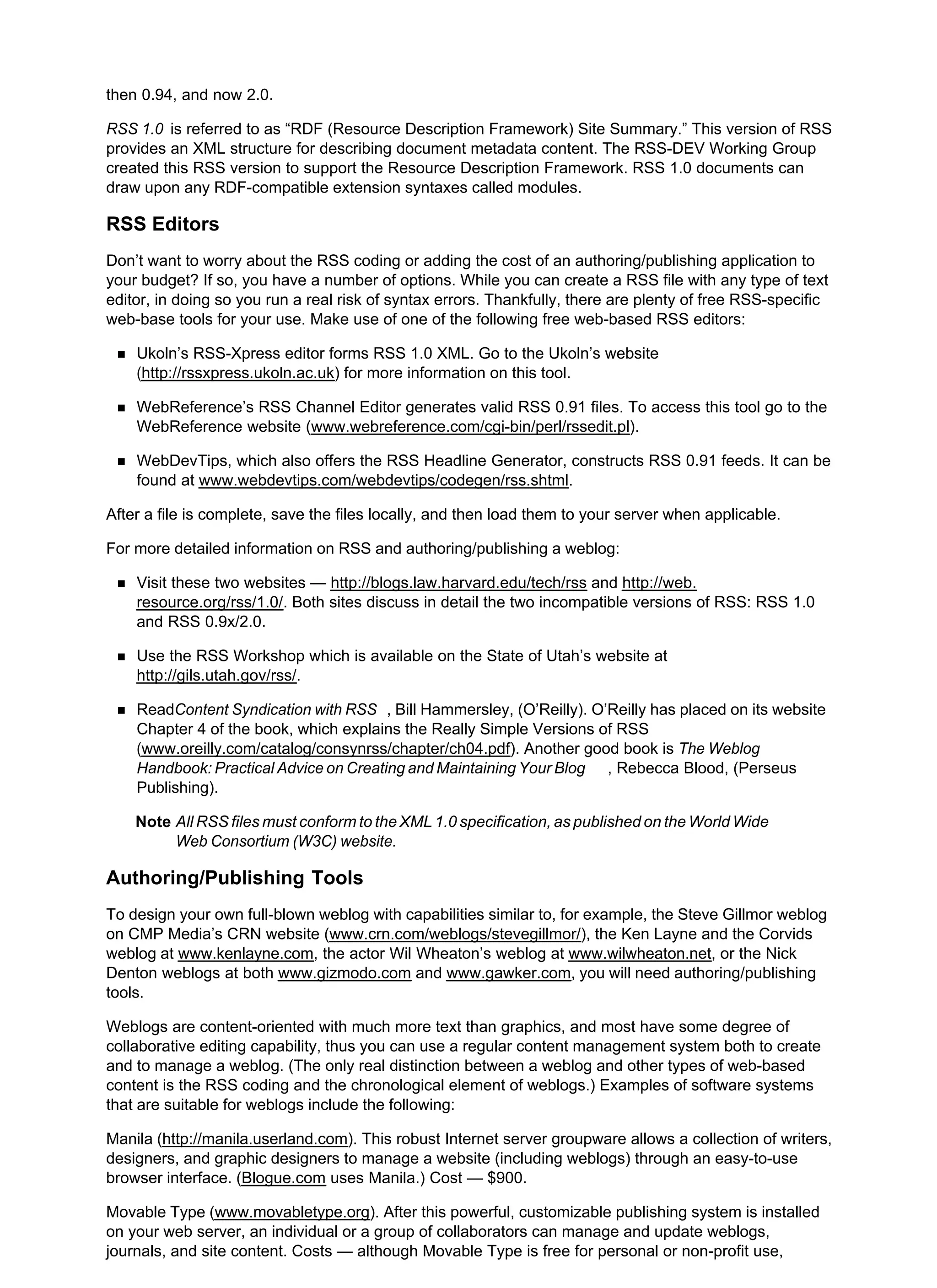 then 0.94, and now 2.0.
RSS 1.0 is referred to as “RDF (Resource Description Framework) Site Summary.” This version of RSS
provides an XML structure for describing document metadata content. The RSS-DEV Working Group
created this RSS version to support the Resource Description Framework. RSS 1.0 documents can
draw upon any RDF-compatible extension syntaxes called modules.
RSS Editors
Don’t want to worry about the RSS coding or adding the cost of an authoring/publishing application to
your budget? If so, you have a number of options. While you can create a RSS file with any type of text
editor, in doing so you run a real risk of syntax errors. Thankfully, there are plenty of free RSS-specific
web-base tools for your use. Make use of one of the following free web-based RSS editors:
Ukoln’s RSS-Xpress editor forms RSS 1.0 XML. Go to the Ukoln’s website
(http://rssxpress.ukoln.ac.uk) for more information on this tool.
WebReference’s RSS Channel Editor generates valid RSS 0.91 files. To access this tool go to the
WebReference website (www.webreference.com/cgi-bin/perl/rssedit.pl).
WebDevTips, which also offers the RSS Headline Generator, constructs RSS 0.91 feeds. It can be
found at www.webdevtips.com/webdevtips/codegen/rss.shtml.
After a file is complete, save the files locally, and then load them to your server when applicable.
For more detailed information on RSS and authoring/publishing a weblog:
Visit these two websites — http://blogs.law.harvard.edu/tech/rss and http://web.
resource.org/rss/1.0/. Both sites discuss in detail the two incompatible versions of RSS: RSS 1.0
and RSS 0.9x/2.0.
Use the RSS Workshop which is available on the State of Utah’s website at
http://gils.utah.gov/rss/.
ReadContent Syndication with RSS , Bill Hammersley, (O’Reilly). O’Reilly has placed on its website
Chapter 4 of the book, which explains the Really Simple Versions of RSS
(www.oreilly.com/catalog/consynrss/chapter/ch04.pdf). Another good book is The Weblog
Handbook: Practical Advice on Creating and Maintaining Your Blog , Rebecca Blood, (Perseus
Publishing).
Note All RSS files must conform to the XML 1.0 specification, as published on the World Wide
Web Consortium (W3C) website.
Authoring/Publishing Tools
To design your own full-blown weblog with capabilities similar to, for example, the Steve Gillmor weblog
on CMP Media’s CRN website (www.crn.com/weblogs/stevegillmor/), the Ken Layne and the Corvids
weblog at www.kenlayne.com, the actor Wil Wheaton’s weblog at www.wilwheaton.net, or the Nick
Denton weblogs at both www.gizmodo.com and www.gawker.com, you will need authoring/publishing
tools.
Weblogs are content-oriented with much more text than graphics, and most have some degree of
collaborative editing capability, thus you can use a regular content management system both to create
and to manage a weblog. (The only real distinction between a weblog and other types of web-based
content is the RSS coding and the chronological element of weblogs.) Examples of software systems
that are suitable for weblogs include the following:
Manila (http://manila.userland.com). This robust Internet server groupware allows a collection of writers,
designers, and graphic designers to manage a website (including weblogs) through an easy-to-use
browser interface. (Blogue.com uses Manila.) Cost — $900.
Movable Type (www.movabletype.org). After this powerful, customizable publishing system is installed
on your web server, an individual or a group of collaborators can manage and update weblogs,
journals, and site content. Costs — although Movable Type is free for personal or non-profit use,
 