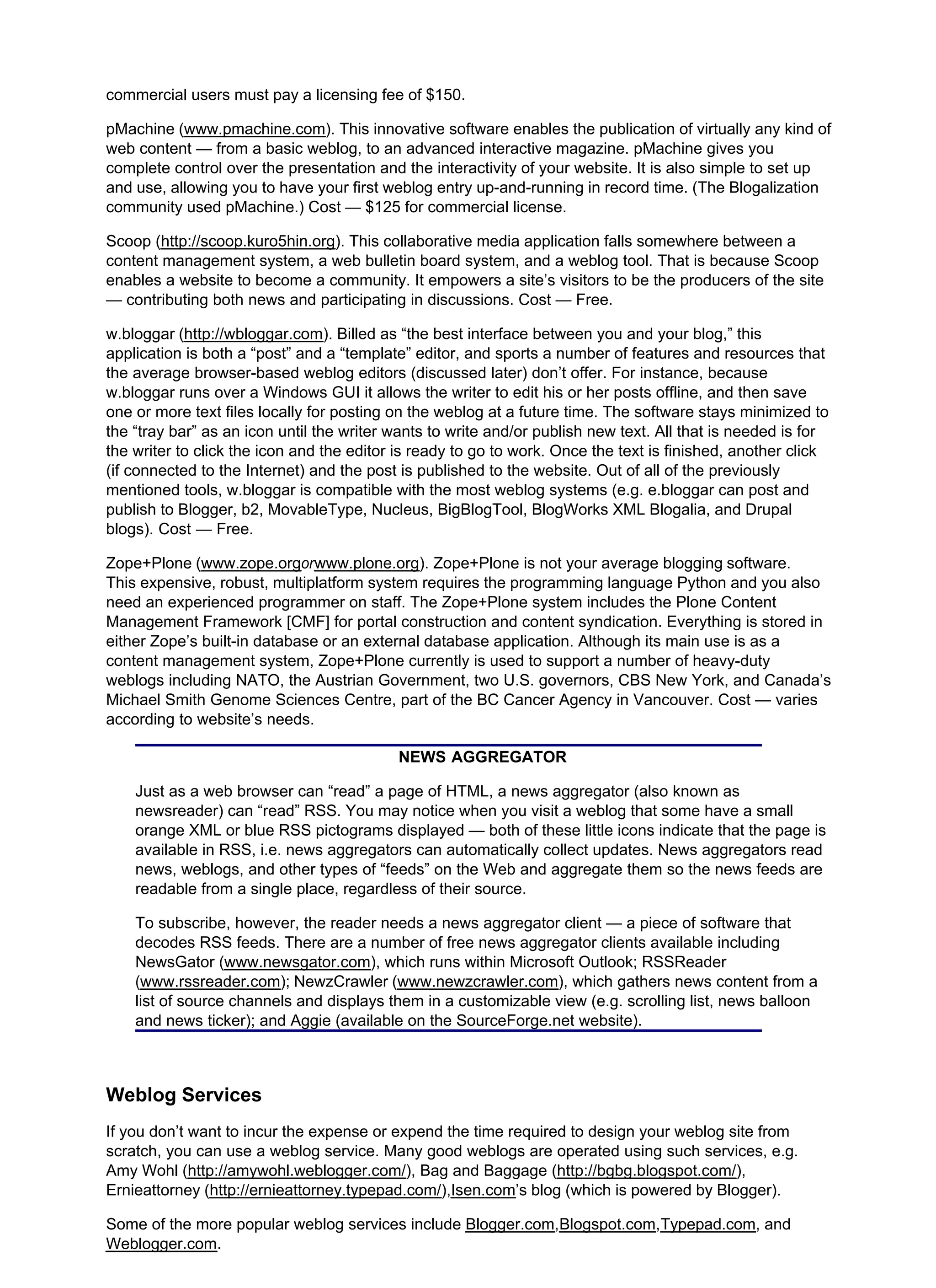 commercial users must pay a licensing fee of $150.
pMachine (www.pmachine.com). This innovative software enables the publication of virtually any kind of
web content — from a basic weblog, to an advanced interactive magazine. pMachine gives you
complete control over the presentation and the interactivity of your website. It is also simple to set up
and use, allowing you to have your first weblog entry up-and-running in record time. (The Blogalization
community used pMachine.) Cost — $125 for commercial license.
Scoop (http://scoop.kuro5hin.org). This collaborative media application falls somewhere between a
content management system, a web bulletin board system, and a weblog tool. That is because Scoop
enables a website to become a community. It empowers a site’s visitors to be the producers of the site
— contributing both news and participating in discussions. Cost — Free.
w.bloggar (http://wbloggar.com). Billed as “the best interface between you and your blog,” this
application is both a “post” and a “template” editor, and sports a number of features and resources that
the average browser-based weblog editors (discussed later) don’t offer. For instance, because
w.bloggar runs over a Windows GUI it allows the writer to edit his or her posts offline, and then save
one or more text files locally for posting on the weblog at a future time. The software stays minimized to
the “tray bar” as an icon until the writer wants to write and/or publish new text. All that is needed is for
the writer to click the icon and the editor is ready to go to work. Once the text is finished, another click
(if connected to the Internet) and the post is published to the website. Out of all of the previously
mentioned tools, w.bloggar is compatible with the most weblog systems (e.g. e.bloggar can post and
publish to Blogger, b2, MovableType, Nucleus, BigBlogTool, BlogWorks XML Blogalia, and Drupal
blogs). Cost — Free.
Zope+Plone (www.zope.orgorwww.plone.org). Zope+Plone is not your average blogging software.
This expensive, robust, multiplatform system requires the programming language Python and you also
need an experienced programmer on staff. The Zope+Plone system includes the Plone Content
Management Framework [CMF] for portal construction and content syndication. Everything is stored in
either Zope’s built-in database or an external database application. Although its main use is as a
content management system, Zope+Plone currently is used to support a number of heavy-duty
weblogs including NATO, the Austrian Government, two U.S. governors, CBS New York, and Canada’s
Michael Smith Genome Sciences Centre, part of the BC Cancer Agency in Vancouver. Cost — varies
according to website’s needs.
NEWS AGGREGATOR
Just as a web browser can “read” a page of HTML, a news aggregator (also known as
newsreader) can “read” RSS. You may notice when you visit a weblog that some have a small
orange XML or blue RSS pictograms displayed — both of these little icons indicate that the page is
available in RSS, i.e. news aggregators can automatically collect updates. News aggregators read
news, weblogs, and other types of “feeds” on the Web and aggregate them so the news feeds are
readable from a single place, regardless of their source.
To subscribe, however, the reader needs a news aggregator client — a piece of software that
decodes RSS feeds. There are a number of free news aggregator clients available including
NewsGator (www.newsgator.com), which runs within Microsoft Outlook; RSSReader
(www.rssreader.com); NewzCrawler (www.newzcrawler.com), which gathers news content from a
list of source channels and displays them in a customizable view (e.g. scrolling list, news balloon
and news ticker); and Aggie (available on the SourceForge.net website).
Weblog Services
If you don’t want to incur the expense or expend the time required to design your weblog site from
scratch, you can use a weblog service. Many good weblogs are operated using such services, e.g.
Amy Wohl (http://amywohl.weblogger.com/), Bag and Baggage (http://bgbg.blogspot.com/),
Ernieattorney (http://ernieattorney.typepad.com/),Isen.com’s blog (which is powered by Blogger).
Some of the more popular weblog services include Blogger.com,Blogspot.com,Typepad.com, and
Weblogger.com.
 