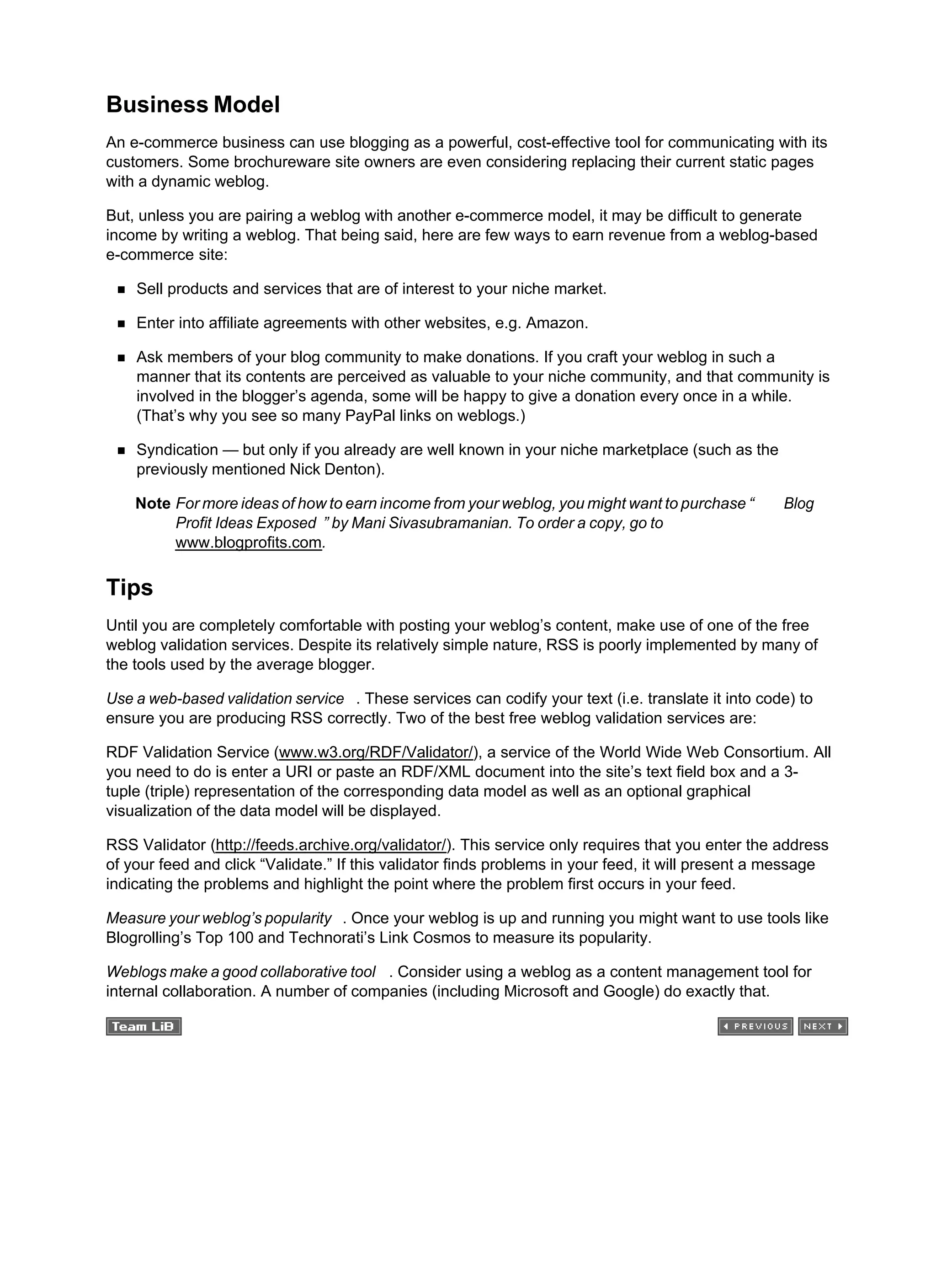 Business Model
An e-commerce business can use blogging as a powerful, cost-effective tool for communicating with its
customers. Some brochureware site owners are even considering replacing their current static pages
with a dynamic weblog.
But, unless you are pairing a weblog with another e-commerce model, it may be difficult to generate
income by writing a weblog. That being said, here are few ways to earn revenue from a weblog-based
e-commerce site:
Sell products and services that are of interest to your niche market.
Enter into affiliate agreements with other websites, e.g. Amazon.
Ask members of your blog community to make donations. If you craft your weblog in such a
manner that its contents are perceived as valuable to your niche community, and that community is
involved in the blogger’s agenda, some will be happy to give a donation every once in a while.
(That’s why you see so many PayPal links on weblogs.)
Syndication — but only if you already are well known in your niche marketplace (such as the
previously mentioned Nick Denton).
Note For more ideas of how to earn income from your weblog, you might want to purchase “ Blog
Profit Ideas Exposed ” by Mani Sivasubramanian. To order a copy, go to
www.blogprofits.com.
Tips
Until you are completely comfortable with posting your weblog’s content, make use of one of the free
weblog validation services. Despite its relatively simple nature, RSS is poorly implemented by many of
the tools used by the average blogger.
Use a web-based validation service . These services can codify your text (i.e. translate it into code) to
ensure you are producing RSS correctly. Two of the best free weblog validation services are:
RDF Validation Service (www.w3.org/RDF/Validator/), a service of the World Wide Web Consortium. All
you need to do is enter a URI or paste an RDF/XML document into the site’s text field box and a 3-
tuple (triple) representation of the corresponding data model as well as an optional graphical
visualization of the data model will be displayed.
RSS Validator (http://feeds.archive.org/validator/). This service only requires that you enter the address
of your feed and click “Validate.” If this validator finds problems in your feed, it will present a message
indicating the problems and highlight the point where the problem first occurs in your feed.
Measure your weblog’s popularity . Once your weblog is up and running you might want to use tools like
Blogrolling’s Top 100 and Technorati’s Link Cosmos to measure its popularity.
Weblogs make a good collaborative tool . Consider using a weblog as a content management tool for
internal collaboration. A number of companies (including Microsoft and Google) do exactly that.
 