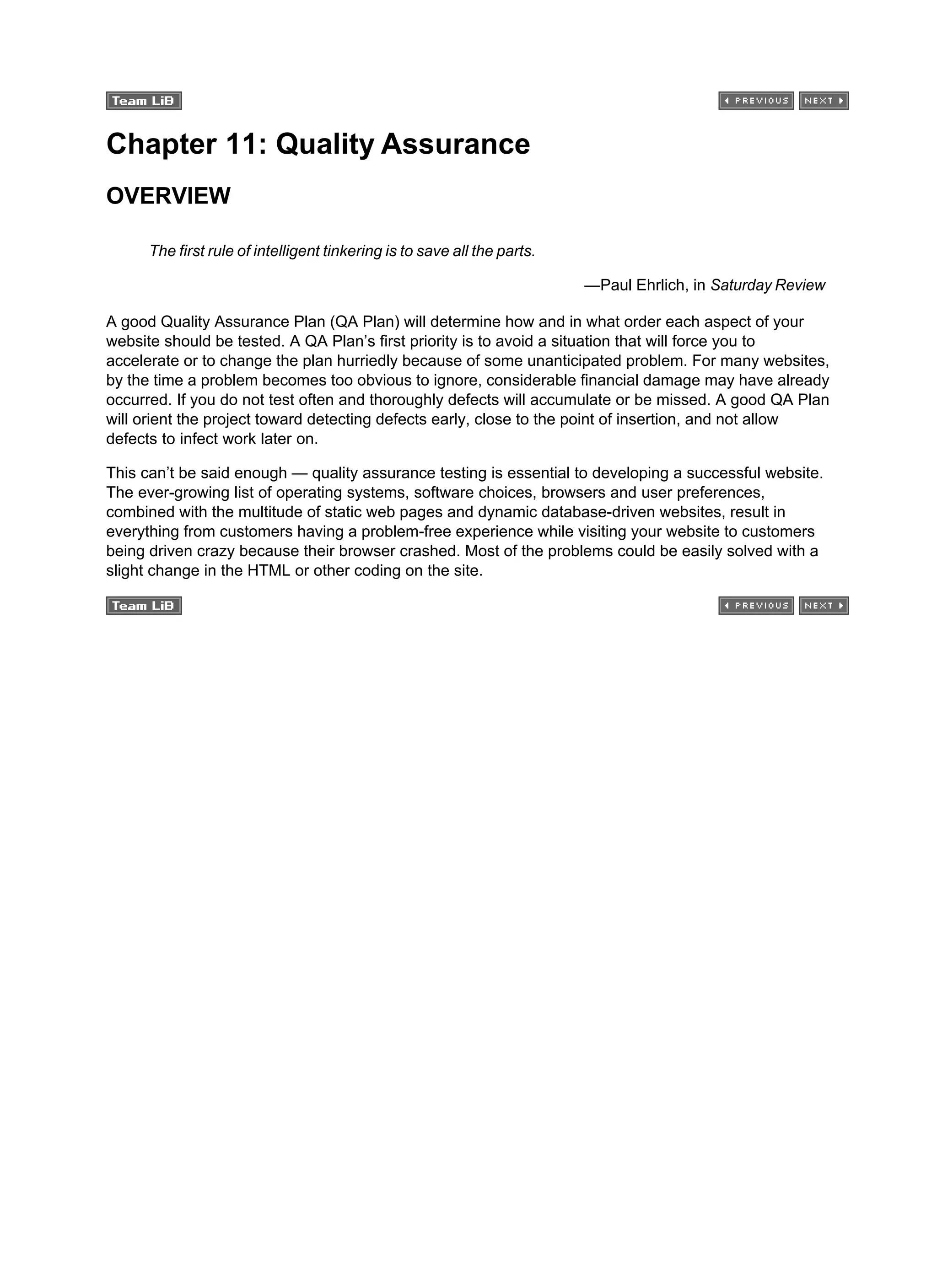 Chapter 11: Quality Assurance
OVERVIEW
The first rule of intelligent tinkering is to save all the parts.
—Paul Ehrlich, in Saturday Review
A good Quality Assurance Plan (QA Plan) will determine how and in what order each aspect of your
website should be tested. A QA Plan’s first priority is to avoid a situation that will force you to
accelerate or to change the plan hurriedly because of some unanticipated problem. For many websites,
by the time a problem becomes too obvious to ignore, considerable financial damage may have already
occurred. If you do not test often and thoroughly defects will accumulate or be missed. A good QA Plan
will orient the project toward detecting defects early, close to the point of insertion, and not allow
defects to infect work later on.
This can’t be said enough — quality assurance testing is essential to developing a successful website.
The ever-growing list of operating systems, software choices, browsers and user preferences,
combined with the multitude of static web pages and dynamic database-driven websites, result in
everything from customers having a problem-free experience while visiting your website to customers
being driven crazy because their browser crashed. Most of the problems could be easily solved with a
slight change in the HTML or other coding on the site.
 