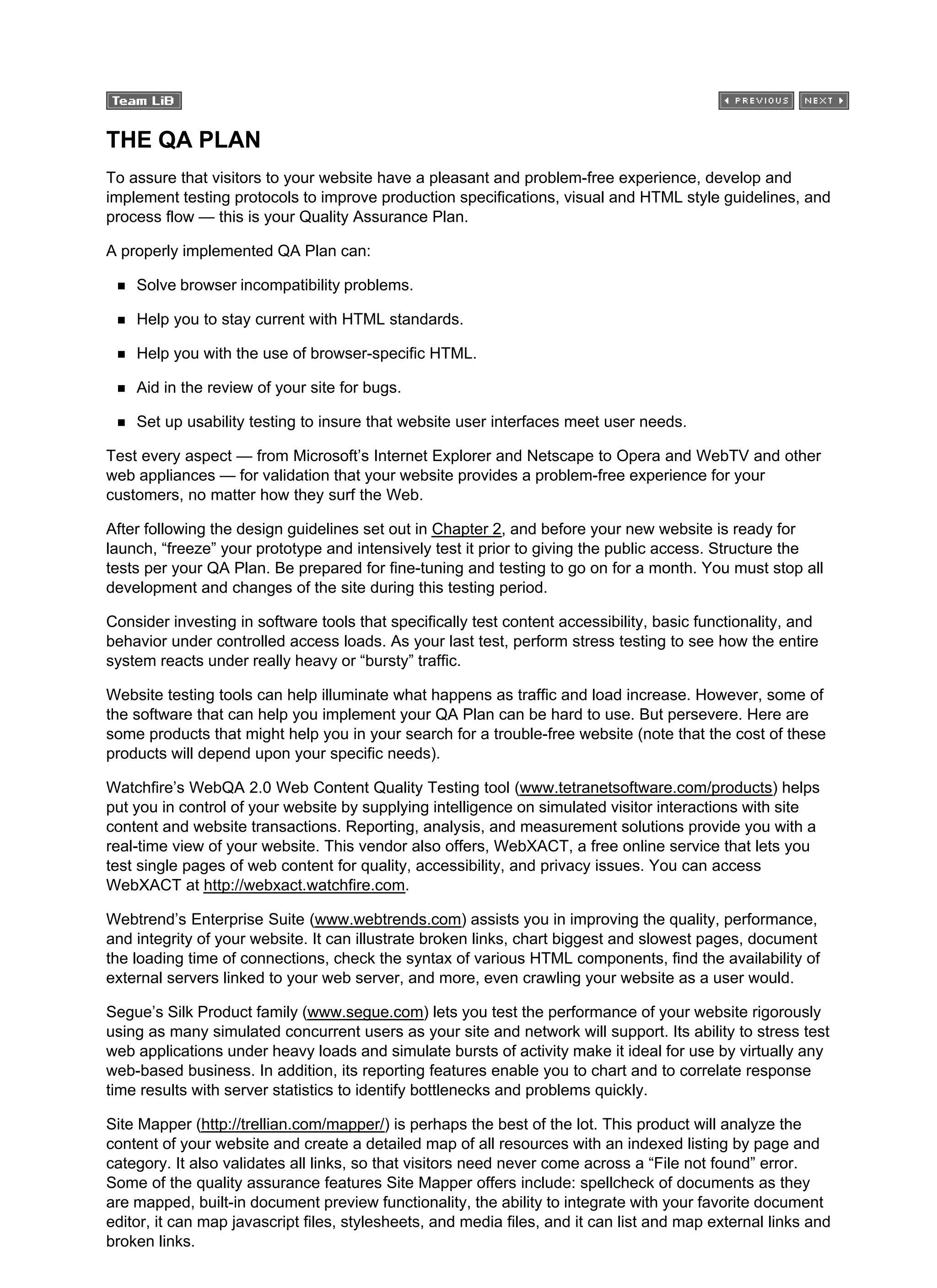 THE QA PLAN
To assure that visitors to your website have a pleasant and problem-free experience, develop and
implement testing protocols to improve production specifications, visual and HTML style guidelines, and
process flow — this is your Quality Assurance Plan.
A properly implemented QA Plan can:
Solve browser incompatibility problems.
Help you to stay current with HTML standards.
Help you with the use of browser-specific HTML.
Aid in the review of your site for bugs.
Set up usability testing to insure that website user interfaces meet user needs.
Test every aspect — from Microsoft’s Internet Explorer and Netscape to Opera and WebTV and other
web appliances — for validation that your website provides a problem-free experience for your
customers, no matter how they surf the Web.
After following the design guidelines set out in Chapter 2, and before your new website is ready for
launch, “freeze” your prototype and intensively test it prior to giving the public access. Structure the
tests per your QA Plan. Be prepared for fine-tuning and testing to go on for a month. You must stop all
development and changes of the site during this testing period.
Consider investing in software tools that specifically test content accessibility, basic functionality, and
behavior under controlled access loads. As your last test, perform stress testing to see how the entire
system reacts under really heavy or “bursty” traffic.
Website testing tools can help illuminate what happens as traffic and load increase. However, some of
the software that can help you implement your QA Plan can be hard to use. But persevere. Here are
some products that might help you in your search for a trouble-free website (note that the cost of these
products will depend upon your specific needs).
Watchfire’s WebQA 2.0 Web Content Quality Testing tool (www.tetranetsoftware.com/products) helps
put you in control of your website by supplying intelligence on simulated visitor interactions with site
content and website transactions. Reporting, analysis, and measurement solutions provide you with a
real-time view of your website. This vendor also offers, WebXACT, a free online service that lets you
test single pages of web content for quality, accessibility, and privacy issues. You can access
WebXACT at http://webxact.watchfire.com.
Webtrend’s Enterprise Suite (www.webtrends.com) assists you in improving the quality, performance,
and integrity of your website. It can illustrate broken links, chart biggest and slowest pages, document
the loading time of connections, check the syntax of various HTML components, find the availability of
external servers linked to your web server, and more, even crawling your website as a user would.
Segue’s Silk Product family (www.segue.com) lets you test the performance of your website rigorously
using as many simulated concurrent users as your site and network will support. Its ability to stress test
web applications under heavy loads and simulate bursts of activity make it ideal for use by virtually any
web-based business. In addition, its reporting features enable you to chart and to correlate response
time results with server statistics to identify bottlenecks and problems quickly.
Site Mapper (http://trellian.com/mapper/) is perhaps the best of the lot. This product will analyze the
content of your website and create a detailed map of all resources with an indexed listing by page and
category. It also validates all links, so that visitors need never come across a “File not found” error.
Some of the quality assurance features Site Mapper offers include: spellcheck of documents as they
are mapped, built-in document preview functionality, the ability to integrate with your favorite document
editor, it can map javascript files, stylesheets, and media files, and it can list and map external links and
broken links.
 