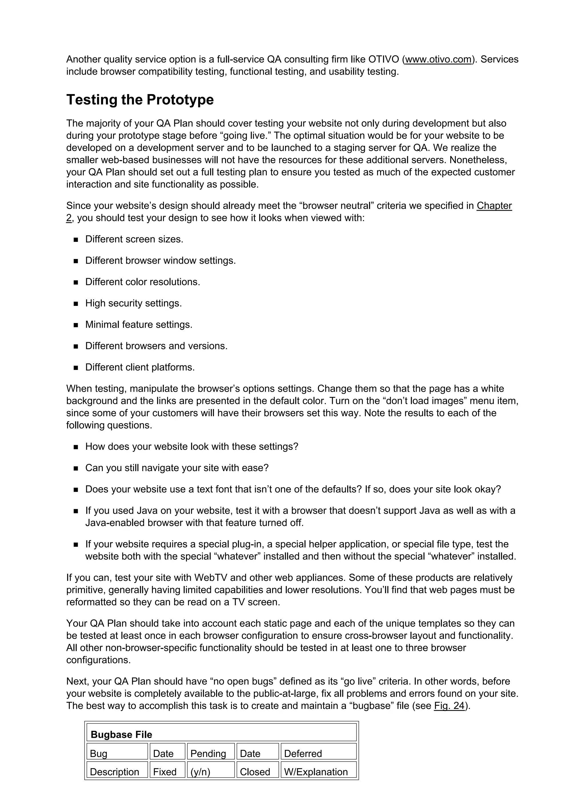 Another quality service option is a full-service QA consulting firm like OTIVO (www.otivo.com). Services
include browser compatibility testing, functional testing, and usability testing.
Testing the Prototype
The majority of your QA Plan should cover testing your website not only during development but also
during your prototype stage before “going live.” The optimal situation would be for your website to be
developed on a development server and to be launched to a staging server for QA. We realize the
smaller web-based businesses will not have the resources for these additional servers. Nonetheless,
your QA Plan should set out a full testing plan to ensure you tested as much of the expected customer
interaction and site functionality as possible.
Since your website’s design should already meet the “browser neutral” criteria we specified in Chapter
2, you should test your design to see how it looks when viewed with:
Different screen sizes.
Different browser window settings.
Different color resolutions.
High security settings.
Minimal feature settings.
Different browsers and versions.
Different client platforms.
When testing, manipulate the browser’s options settings. Change them so that the page has a white
background and the links are presented in the default color. Turn on the “don’t load images” menu item,
since some of your customers will have their browsers set this way. Note the results to each of the
following questions.
How does your website look with these settings?
Can you still navigate your site with ease?
Does your website use a text font that isn’t one of the defaults? If so, does your site look okay?
If you used Java on your website, test it with a browser that doesn’t support Java as well as with a
Java-enabled browser with that feature turned off.
If your website requires a special plug-in, a special helper application, or special file type, test the
website both with the special “whatever” installed and then without the special “whatever” installed.
If you can, test your site with WebTV and other web appliances. Some of these products are relatively
primitive, generally having limited capabilities and lower resolutions. You’ll find that web pages must be
reformatted so they can be read on a TV screen.
Your QA Plan should take into account each static page and each of the unique templates so they can
be tested at least once in each browser configuration to ensure cross-browser layout and functionality.
All other non-browser-specific functionality should be tested in at least one to three browser
configurations.
Next, your QA Plan should have “no open bugs” defined as its “go live” criteria. In other words, before
your website is completely available to the public-at-large, fix all problems and errors found on your site.
The best way to accomplish this task is to create and maintain a “bugbase” file (see Fig. 24).
Bugbase File
Bug Date Pending Date Deferred
Description Fixed (y/n) Closed W/Explanation
 
