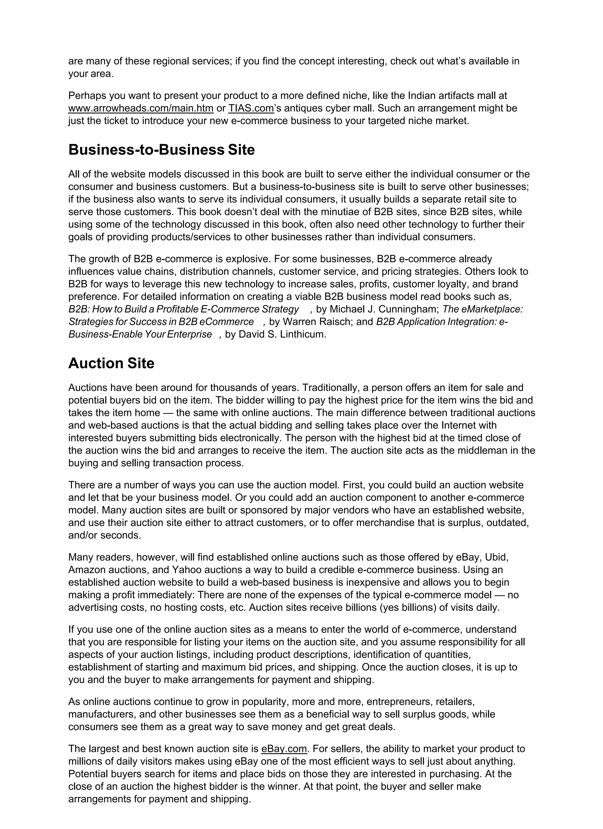 are many of these regional services; if you find the concept interesting, check out what’s available in
your area.
Perhaps you want to present your product to a more defined niche, like the Indian artifacts mall at
www.arrowheads.com/main.htm or TIAS.com’s antiques cyber mall. Such an arrangement might be
just the ticket to introduce your new e-commerce business to your targeted niche market.
Business-to-Business Site
All of the website models discussed in this book are built to serve either the individual consumer or the
consumer and business customers. But a business-to-business site is built to serve other businesses;
if the business also wants to serve its individual consumers, it usually builds a separate retail site to
serve those customers. This book doesn’t deal with the minutiae of B2B sites, since B2B sites, while
using some of the technology discussed in this book, often also need other technology to further their
goals of providing products/services to other businesses rather than individual consumers.
The growth of B2B e-commerce is explosive. For some businesses, B2B e-commerce already
influences value chains, distribution channels, customer service, and pricing strategies. Others look to
B2B for ways to leverage this new technology to increase sales, profits, customer loyalty, and brand
preference. For detailed information on creating a viable B2B business model read books such as,
B2B: How to Build a Profitable E-Commerce Strategy , by Michael J. Cunningham; The eMarketplace:
Strategies for Success in B2B eCommerce , by Warren Raisch; and B2B Application Integration: e-
Business-Enable Your Enterprise , by David S. Linthicum.
Auction Site
Auctions have been around for thousands of years. Traditionally, a person offers an item for sale and
potential buyers bid on the item. The bidder willing to pay the highest price for the item wins the bid and
takes the item home — the same with online auctions. The main difference between traditional auctions
and web-based auctions is that the actual bidding and selling takes place over the Internet with
interested buyers submitting bids electronically. The person with the highest bid at the timed close of
the auction wins the bid and arranges to receive the item. The auction site acts as the middleman in the
buying and selling transaction process.
There are a number of ways you can use the auction model. First, you could build an auction website
and let that be your business model. Or you could add an auction component to another e-commerce
model. Many auction sites are built or sponsored by major vendors who have an established website,
and use their auction site either to attract customers, or to offer merchandise that is surplus, outdated,
and/or seconds.
Many readers, however, will find established online auctions such as those offered by eBay, Ubid,
Amazon auctions, and Yahoo auctions a way to build a credible e-commerce business. Using an
established auction website to build a web-based business is inexpensive and allows you to begin
making a profit immediately: There are none of the expenses of the typical e-commerce model — no
advertising costs, no hosting costs, etc. Auction sites receive billions (yes billions) of visits daily.
If you use one of the online auction sites as a means to enter the world of e-commerce, understand
that you are responsible for listing your items on the auction site, and you assume responsibility for all
aspects of your auction listings, including product descriptions, identification of quantities,
establishment of starting and maximum bid prices, and shipping. Once the auction closes, it is up to
you and the buyer to make arrangements for payment and shipping.
As online auctions continue to grow in popularity, more and more, entrepreneurs, retailers,
manufacturers, and other businesses see them as a beneficial way to sell surplus goods, while
consumers see them as a great way to save money and get great deals.
The largest and best known auction site is eBay.com. For sellers, the ability to market your product to
millions of daily visitors makes using eBay one of the most efficient ways to sell just about anything.
Potential buyers search for items and place bids on those they are interested in purchasing. At the
close of an auction the highest bidder is the winner. At that point, the buyer and seller make
arrangements for payment and shipping.
 