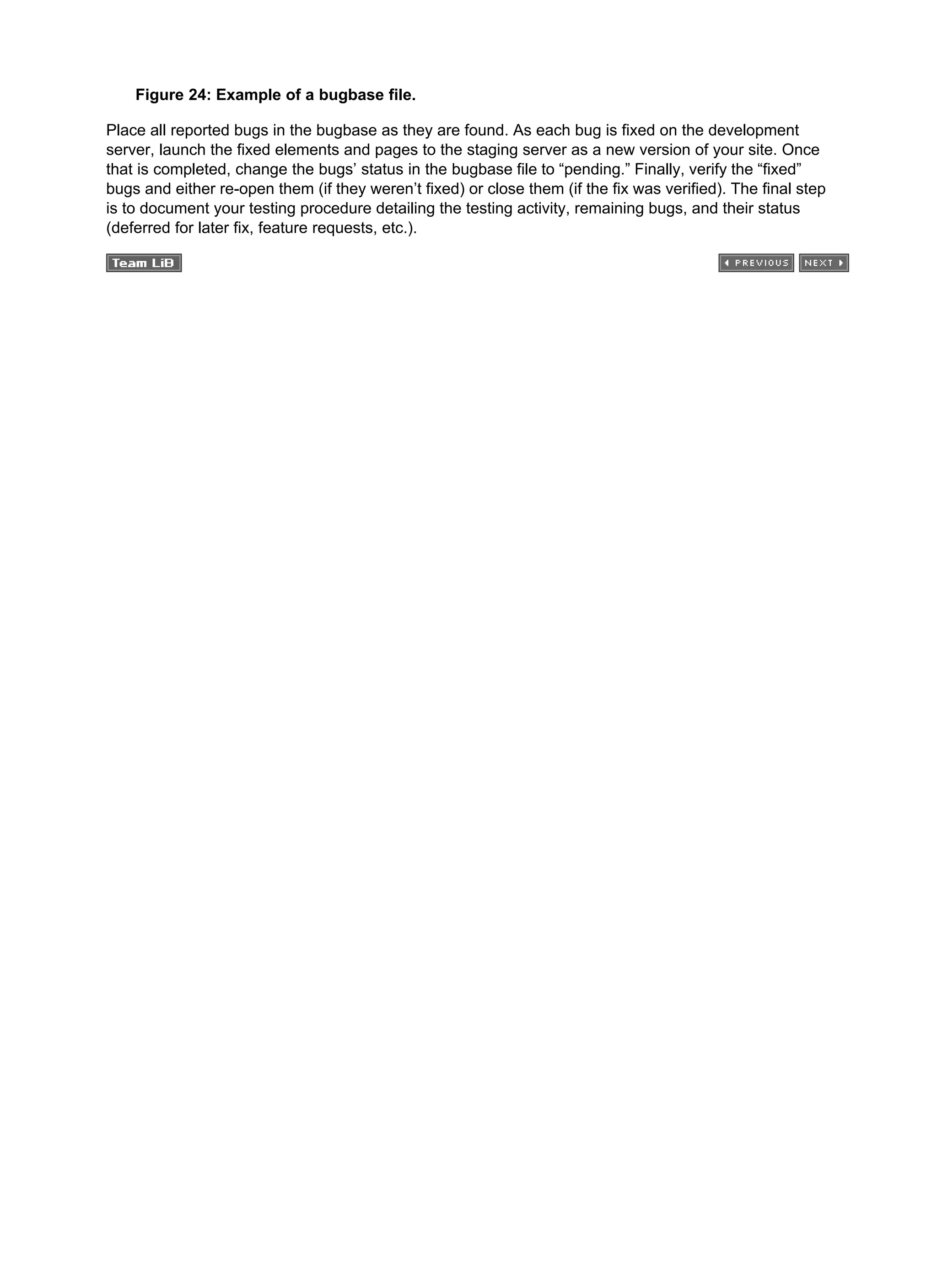 Figure 24: Example of a bugbase file.
Place all reported bugs in the bugbase as they are found. As each bug is fixed on the development
server, launch the fixed elements and pages to the staging server as a new version of your site. Once
that is completed, change the bugs’ status in the bugbase file to “pending.” Finally, verify the “fixed”
bugs and either re-open them (if they weren’t fixed) or close them (if the fix was verified). The final step
is to document your testing procedure detailing the testing activity, remaining bugs, and their status
(deferred for later fix, feature requests, etc.).
 
