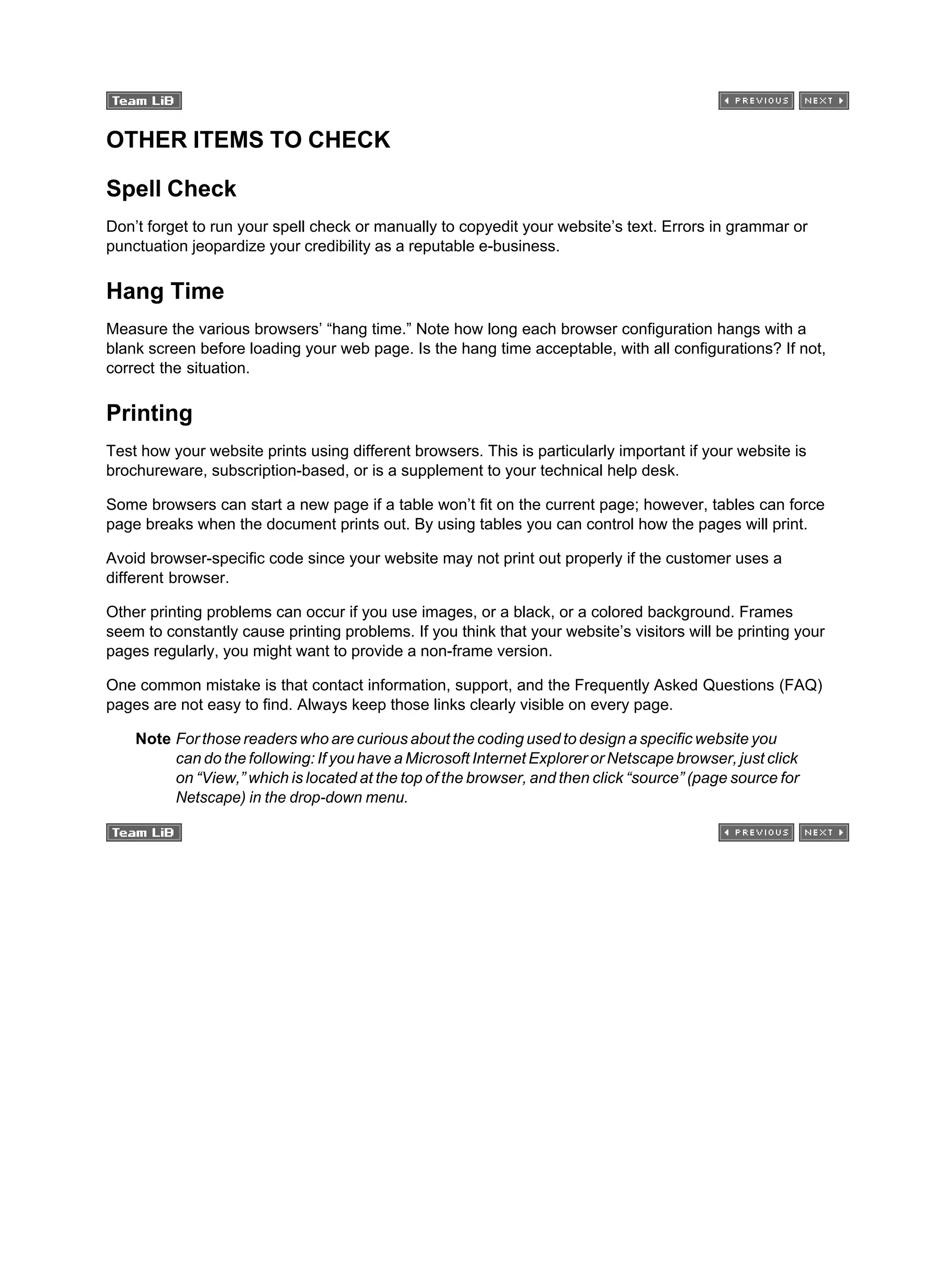 OTHER ITEMS TO CHECK
Spell Check
Don’t forget to run your spell check or manually to copyedit your website’s text. Errors in grammar or
punctuation jeopardize your credibility as a reputable e-business.
Hang Time
Measure the various browsers’ “hang time.” Note how long each browser configuration hangs with a
blank screen before loading your web page. Is the hang time acceptable, with all configurations? If not,
correct the situation.
Printing
Test how your website prints using different browsers. This is particularly important if your website is
brochureware, subscription-based, or is a supplement to your technical help desk.
Some browsers can start a new page if a table won’t fit on the current page; however, tables can force
page breaks when the document prints out. By using tables you can control how the pages will print.
Avoid browser-specific code since your website may not print out properly if the customer uses a
different browser.
Other printing problems can occur if you use images, or a black, or a colored background. Frames
seem to constantly cause printing problems. If you think that your website’s visitors will be printing your
pages regularly, you might want to provide a non-frame version.
One common mistake is that contact information, support, and the Frequently Asked Questions (FAQ)
pages are not easy to find. Always keep those links clearly visible on every page.
Note For those readers who are curious about the coding used to design a specific website you
can do the following: If you have a Microsoft Internet Explorer or Netscape browser, just click
on “View,” which is located at the top of the browser, and then click “source” (page source for
Netscape) in the drop-down menu.
 
