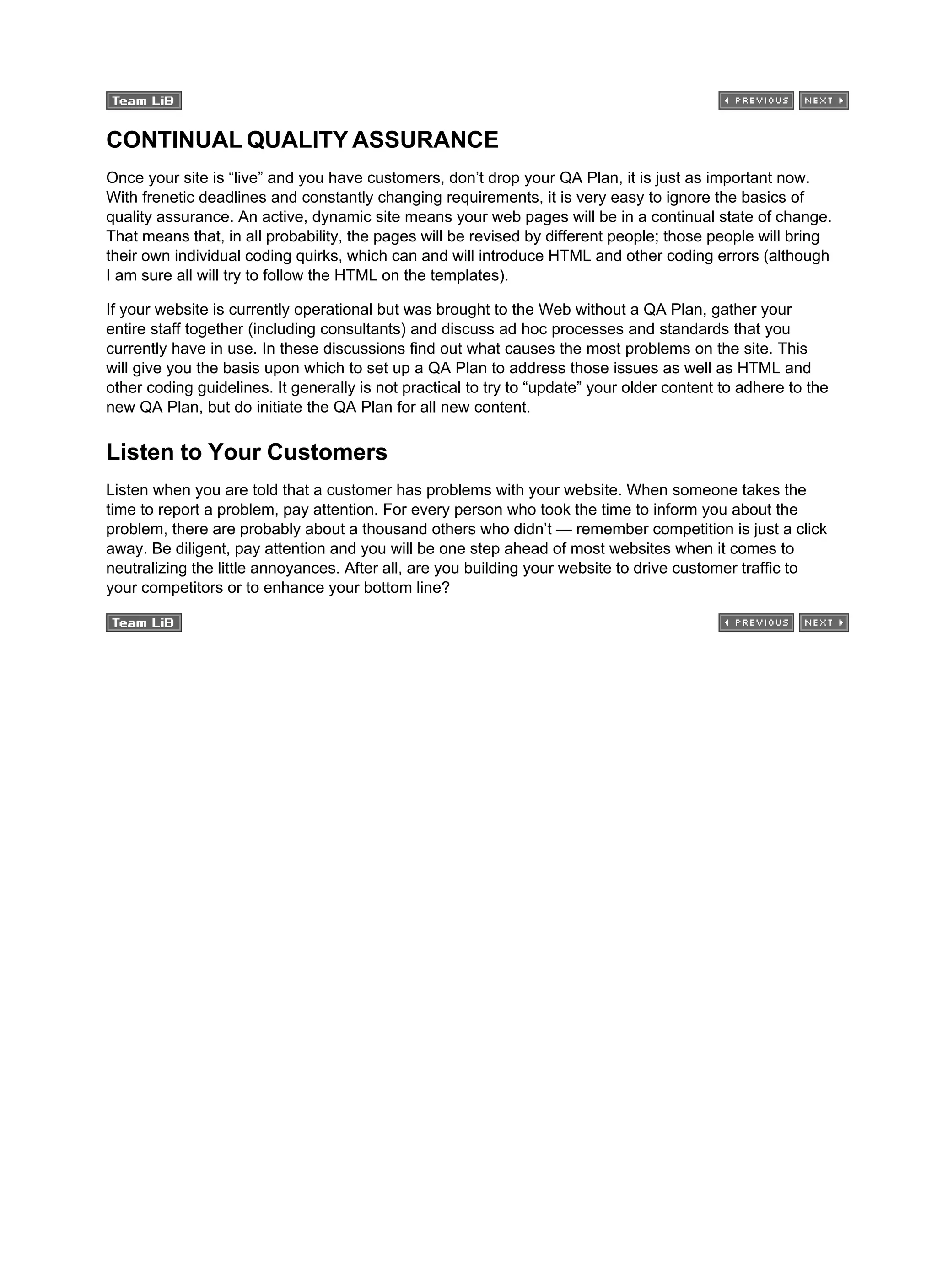 CONTINUAL QUALITY ASSURANCE
Once your site is “live” and you have customers, don’t drop your QA Plan, it is just as important now.
With frenetic deadlines and constantly changing requirements, it is very easy to ignore the basics of
quality assurance. An active, dynamic site means your web pages will be in a continual state of change.
That means that, in all probability, the pages will be revised by different people; those people will bring
their own individual coding quirks, which can and will introduce HTML and other coding errors (although
I am sure all will try to follow the HTML on the templates).
If your website is currently operational but was brought to the Web without a QA Plan, gather your
entire staff together (including consultants) and discuss ad hoc processes and standards that you
currently have in use. In these discussions find out what causes the most problems on the site. This
will give you the basis upon which to set up a QA Plan to address those issues as well as HTML and
other coding guidelines. It generally is not practical to try to “update” your older content to adhere to the
new QA Plan, but do initiate the QA Plan for all new content.
Listen to Your Customers
Listen when you are told that a customer has problems with your website. When someone takes the
time to report a problem, pay attention. For every person who took the time to inform you about the
problem, there are probably about a thousand others who didn’t — remember competition is just a click
away. Be diligent, pay attention and you will be one step ahead of most websites when it comes to
neutralizing the little annoyances. After all, are you building your website to drive customer traffic to
your competitors or to enhance your bottom line?
 