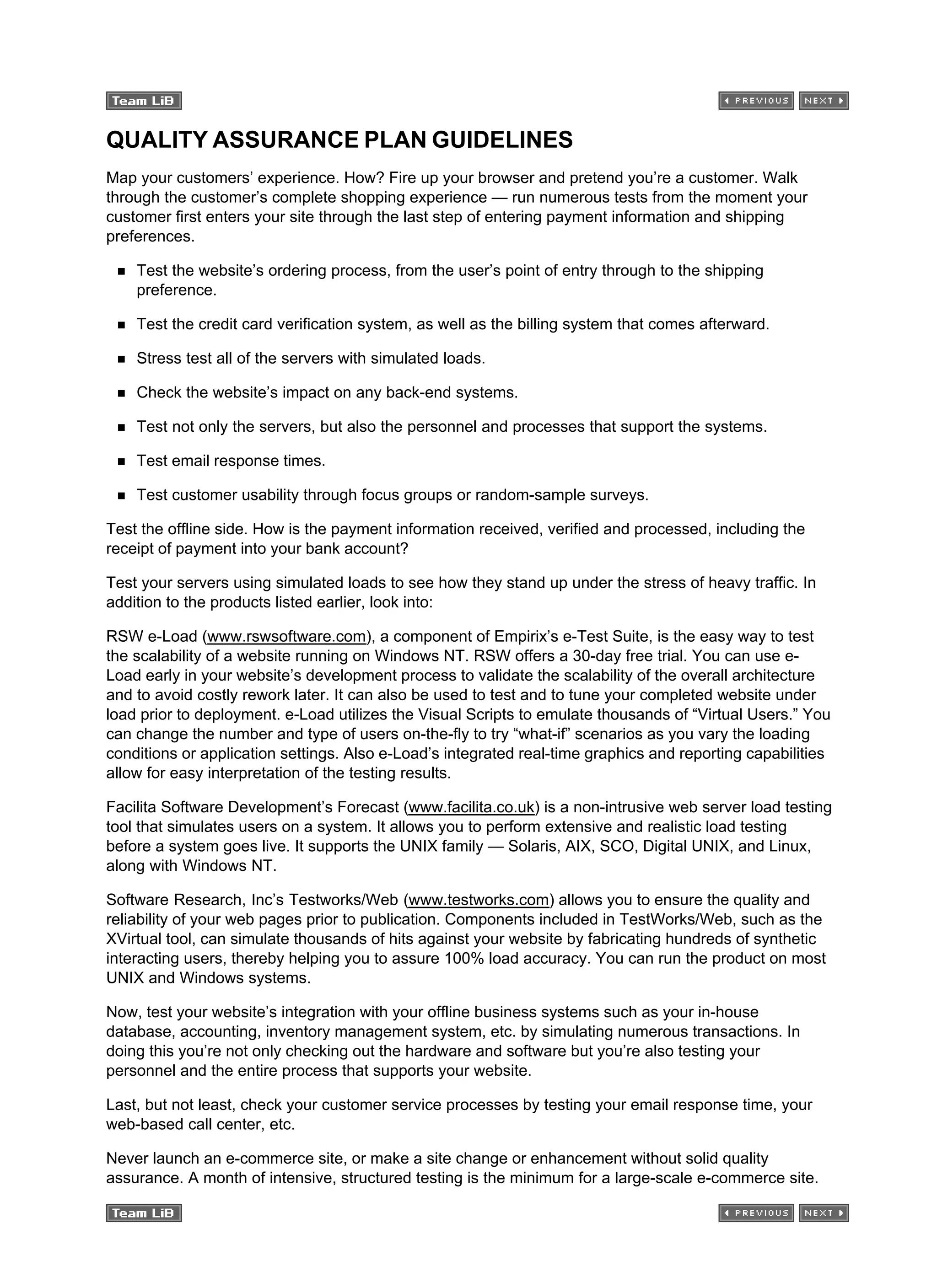 QUALITY ASSURANCE PLAN GUIDELINES
Map your customers’ experience. How? Fire up your browser and pretend you’re a customer. Walk
through the customer’s complete shopping experience — run numerous tests from the moment your
customer first enters your site through the last step of entering payment information and shipping
preferences.
Test the website’s ordering process, from the user’s point of entry through to the shipping
preference.
Test the credit card verification system, as well as the billing system that comes afterward.
Stress test all of the servers with simulated loads.
Check the website’s impact on any back-end systems.
Test not only the servers, but also the personnel and processes that support the systems.
Test email response times.
Test customer usability through focus groups or random-sample surveys.
Test the offline side. How is the payment information received, verified and processed, including the
receipt of payment into your bank account?
Test your servers using simulated loads to see how they stand up under the stress of heavy traffic. In
addition to the products listed earlier, look into:
RSW e-Load (www.rswsoftware.com), a component of Empirix’s e-Test Suite, is the easy way to test
the scalability of a website running on Windows NT. RSW offers a 30-day free trial. You can use e-
Load early in your website’s development process to validate the scalability of the overall architecture
and to avoid costly rework later. It can also be used to test and to tune your completed website under
load prior to deployment. e-Load utilizes the Visual Scripts to emulate thousands of “Virtual Users.” You
can change the number and type of users on-the-fly to try “what-if” scenarios as you vary the loading
conditions or application settings. Also e-Load’s integrated real-time graphics and reporting capabilities
allow for easy interpretation of the testing results.
Facilita Software Development’s Forecast (www.facilita.co.uk) is a non-intrusive web server load testing
tool that simulates users on a system. It allows you to perform extensive and realistic load testing
before a system goes live. It supports the UNIX family — Solaris, AIX, SCO, Digital UNIX, and Linux,
along with Windows NT.
Software Research, Inc’s Testworks/Web (www.testworks.com) allows you to ensure the quality and
reliability of your web pages prior to publication. Components included in TestWorks/Web, such as the
XVirtual tool, can simulate thousands of hits against your website by fabricating hundreds of synthetic
interacting users, thereby helping you to assure 100% load accuracy. You can run the product on most
UNIX and Windows systems.
Now, test your website’s integration with your offline business systems such as your in-house
database, accounting, inventory management system, etc. by simulating numerous transactions. In
doing this you’re not only checking out the hardware and software but you’re also testing your
personnel and the entire process that supports your website.
Last, but not least, check your customer service processes by testing your email response time, your
web-based call center, etc.
Never launch an e-commerce site, or make a site change or enhancement without solid quality
assurance. A month of intensive, structured testing is the minimum for a large-scale e-commerce site.
 